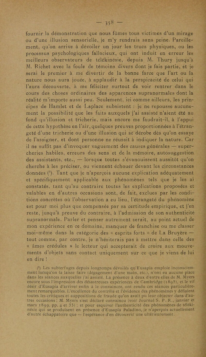 fournir la démonstration que nous fûmes tous victimes d’un mirage ou d’une illusion sensorielle, je m’y rendrais sans peine. Pareille- ment, qu’on arrive à dévoiler un jour les trucs physiques, ou les processus psychologiques fallacieux, qui ont induit en erreur les meilleurs observateurs de télékinésie, depuis M. Thury jusqu’à M. Richet avec la foule de témoins divers dont je fais partie, et je serai le premier à me divertir de la bonne farce que l’art ou la nature nous aura jouée, à applaudir à la perspicacité de celui qui l’aura découverte, à me féliciter surtout de voir rentrer dans le cours des choses ordinaires des apparences supranormales dont la réalité m’importe aussi peu. Seulement, ici comme ailleurs, les prin- cipes de Hamlet et de Laplace subsistent : je ne repousse aucune- ment la possibilité que les faits auxquels j’ai assisté n’aient été au fond qu’illusion et tricherie, mais encore me faudrait-il, à l’appui de cette hypothèse en l’air, quelques preuves proportionnées à l’étran- geté d’une tricherie ou d’une illusion qui se dérobe dès qu’on essaye de l’assigner, et dont personne ne réussit à indiquer la nature. Car il ne suffit pas d’invoquer vaguement des causes générales — super- cheries habiles, erreurs des sens et de la mémoire, autosuggestion des assistants, etc., — lorsque toutes s’évanouissent aussitôt qu’on cherche à les préciser, ou viennent échouer devant les circonstances données (‘j. Tant que je n’aperçois aucune explication adéquatement et spécifiquement applicable aux phénomènes tels que je les ai constatés, tant qu’au contraire toutes les explications proposées et valables en d’autres occasions sont, de fait, exclues par les condi- tions concrètes où l’observation a eu lieu, l'étrangeté du phénomène est pour moi plus que compensée par sa certitude empirique, et j’en reste, jusqu’à preuve du contraire, à l’admission de son authenticité supranormale. Parler et penser autrement serait, au point actuel de mon expérience en ce domaine, manquer de franchise ou me classer moi-même dans la catégorie des « esprits forts » de La Bruyère — tout comme, par contre, je n'hésiterais pas à mettre dans celle des « âmes crédules » le lecteur qui accepterait de croire aux mouve- ments d’objets sans contact uniquement sur ce que je viens de lui en dire ! (*) Les subterfuges depuis longtemps dévoilés qu’Eusapia emploie inconsciem- ment lorsqu’on la laisse faire (dégagement d'une main, etc.i, n'ont eu aucune place dans les séances auxquelles j'ai assisté. La présence à deux d'entre elles de M. Myers encore sous l’impression des désastreuses expériences de Cambridge (i8r>5). et le vif désir d’Eusapia d’arriver enfin à le convaincre, ont rendu ces séances particulière- ment remarquables. L’excellence du contrôle et l’évidence des phénomènes y déliaient toutes les critiques et suppositions de fraude qu’on avait pu leur objecter dans d'au- tres occasions; M. Myers s'est déclaré convaincu (voir Journal S. P. R., janvier et mars 180g, pp. 4 et 35) : et pour esquiver l’authenticité des phénomènes de téléki- nésic qui se produisent en présence d’Eusapia Paladino, je n'aperçois actuellement d'autre échappatoire que — l’espérance d'en découvrir une ultérieurement.