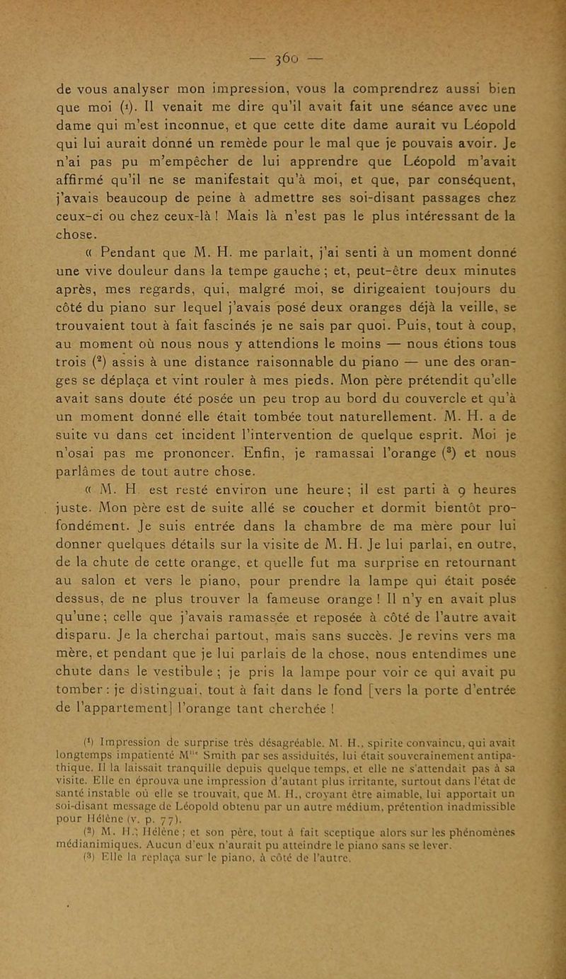 de vous analyser mon impression, vous la comprendrez aussi bien que moi (>). 11 venait me dire qu’il avait fait une séance avec une dame qui m’est inconnue, et que cette dite dame aurait vu Léopold qui lui aurait donné un remède pour le mal que je pouvais avoir. Je n’ai pas pu m’empêcher de lui apprendre que Léopold m’avait affirmé qu’il ne se manifestait qu’à moi, et que, par conséquent, j’avais beaucoup de peine à admettre ses soi-disant passages chez ceux-ci ou chez ceux-là ! Mais là n’est pas le plus intéressant de la chose. « Pendant que M. H. me parlait, j’ai senti à un moment donné une vive douleur dans la tempe gauche; et, peut-être deux minutes après, mes regards, qui, malgré moi, se dirigeaient toujours du côté du piano sur lequel j’avais posé deux oranges déjà la veille, se trouvaient tout à fait fascinés je ne sais par quoi. Puis, tout à coup, au moment où nous nous y attendions le moins — nous étions tous trois (2) assis à une distance raisonnable du piano — une des oran- ges se déplaça et vint rouler à mes pieds. Mon père prétendit qu’elle avait sans doute été posée un peu trop au bord du couvercle et qu’à un moment donné elle était tombée tout naturellement. M. H. a de suite vu dans cet incident l’intervention de quelque esprit. Moi je n’osai pas me prononcer. Enfin, je ramassai l’orange (3) et nous parlâmes de tout autre chose. « M. H. est resté environ une heure; il est parti à 9 heures juste. Mon père est de suite allé se coucher et dormit bientôt pro- fondément. Je suis entrée dans la chambre de ma mère pour lui donner quelques détails sur la visite de M. H. Je lui parlai, en outre, de la chute de cette orange, et quelle fut ma surprise en retournant au salon et vers le piano, pour prendre la lampe qui était posée dessus, de ne plus trouver la fameuse orange ! 11 n’y en avait plus qu’une; celle que j’avais ramassée et reposée à côté de l’autre avait disparu. Je la cherchai partout, mais sans succès. Je revins vers ma mère, et pendant que je lui parlais de la chose, nous entendîmes une chute dans le vestibule ; je pris la lampe pour voir ce qui avait pu tomber: je distinguai, tout à fait dans le fond [vers la porte d’entrée de l’appartement) l’orange tant cherchée ! (’) Impression de surprise très désagréable. M. H., spirite convaincu, qui avait longtemps impatienté M1 Smith par ses assiduités, lui était souverainement antipa- thique. Il la laissait tranquille depuis quelque temps, et elle ne s’attendait pas à sa visite. Elle en éprouva une impression d’autant plus irritante, surtout dans l'état de santé instable où elle se trouvait, que M. H., croyant être aimable, lui apportait un soi-disant message de Léopold obtenu par un autre médium, prétention inadmissible pour Hélène (v. p. 77). (s) M. IL: Hélène; et son père, tout A fait sceptique alors sur les phénomènes médianimiques. Aucun d'eux n'aurait pu atteindre le piano sans se lever. (3) Fille la replaça sur le piano, à côté de l’autre.