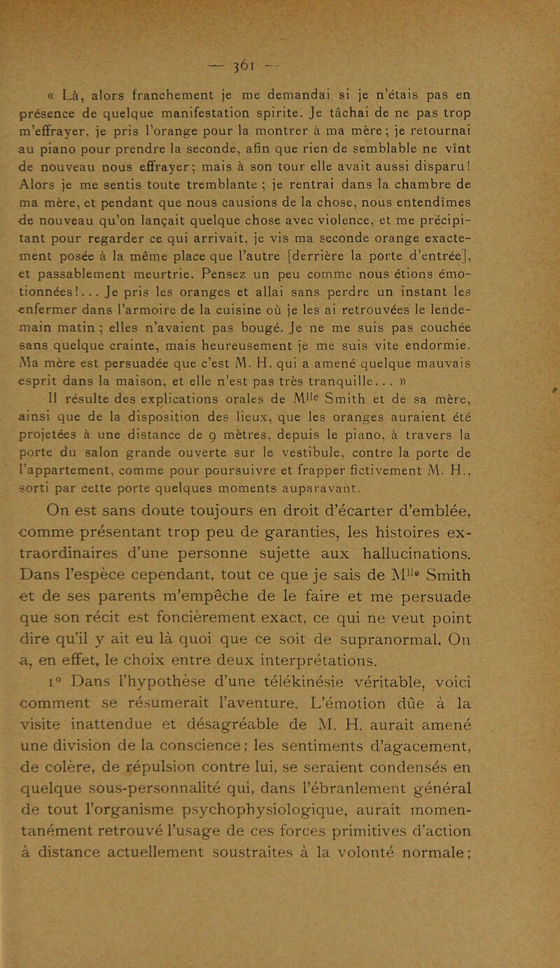 « Là, alors franchement je me demandai si je n’étais pas en présence de quelque manifestation spirite. Je tâchai de ne pas trop m’effrayer, je pris l’orange pour la montrer à ma mère; je retournai au piano pour prendre la seconde, afin que rien de semblable ne vînt de nouveau nous effrayer: mais à son tour elle avait aussi disparu! Alors je me sentis toute tremblante ; je rentrai dans la chambre de ma mère, et pendant que nous causions de la chose, nous entendîmes •de nouveau qu’on lançait quelque chose avec violence, et me précipi- tant pour regarder ce qui arrivait, je vis ma seconde orange exacte- ment posée à la même place que l’autre [derrière la porte d’entrée], et passablement meurtrie. Pensez un peu comme nous étions émo- tionnées!... Je pris les oranges et allai sans perdre un instant les enfermer dans l’armoire de la cuisine où je les ai retrouvées le lende- main matin ; elles n’avaient pas bougé. Je ne me suis pas couchée sans quelque crainte, mais heureusement je me suis vite endormie. Ma mère est persuadée que c’est M. H. qui a amené quelque mauvais esprit dans la maison, et elle n’est pas très tranquille. . . » Il résulte des explications orales de Mlle Smith et de sa mère, ainsi que de la disposition des lieux, que les oranges auraient été projetées à une distance de 9 mètres, depuis le piano, à travers la porte du salon grande ouverte sur le vestibule, contre la porte de l’appartement, comme pour poursuivre et frapper fictivement M. H., sorti par cette porte quelques moments auparavant. On est sans doute toujours en droit d’écarter d’emblée, comme présentant trop peu de garanties, les histoires ex- traordinaires d’une personne sujette aux hallucinations. Dans l’espèce cependant, tout ce que je sais de M11® Smith et de ses parents m’empêche de le faire et me persuade que son récit est foncièrement exact, ce qui ne veut point dire qu’il y ait eu là quoi que ce soit de supranormal. On a, en effet, le choix entre deux interprétations. i° Dans l’hypothèse d’une télékinésie véritable, voici comment se résumerait l’aventure. L’émotion dûe à la visite inattendue et désagréable de M. H. aurait amené une division de la conscience ; les sentiments d’agacement, de colère, de répulsion contre lui, se seraient condensés en quelque sous-personnalité qui, dans l’ébranlement général de tout l’organisme psychophysiologique, aurait momen- tanément retrouvé l’usage de ces forces primitives d’action à distance actuellement soustraites à la volonté normale;
