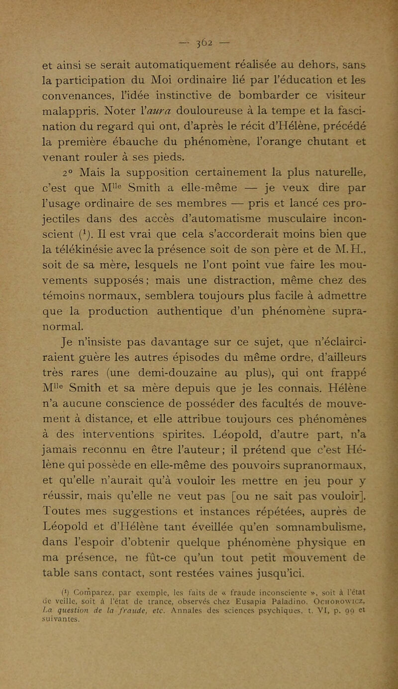 — 3Ô2 — et ainsi se serait automatiquement réalisée au dehors, sans la participation du Moi ordinaire lié par l’éducation et les convenances, l’idée instinctive de bombarder ce visiteur malappris. Noter Yaura douloureuse à la tempe et la fasci- nation du regard qui ont, d’après le récit d’Hélène, précédé la première ébauche du phénomène, l’orange chutant et venant rouler à ses pieds. 20 Mais la supposition certainement la plus naturelle, c’est que MIIe Smith a elle-même — je veux dire par l’usage ordinaire de ses membres — pris et lancé ces pro- jectiles dans des accès d’automatisme musculaire incon- scient (1j. Il est vrai que cela s’accorderait moins bien que la télékinésie avec la présence soit de son père et de M.H., soit de sa mère, lesquels ne l’ont point vue faire les mou- vements supposés ; mais une distraction, même chez des témoins normaux, semblera toujours plus facile à admettre que la production authentique d’un phénomène supra- normal. Je n’insiste pas davantage sur ce sujet, que n’éclairci- raient guère les autres épisodes du même ordre, d’ailleurs très rares (une demi-douzaine au plus), qui ont frappé Mlle Smith et sa mère depuis que je les connais. Hélène n’a aucune conscience de posséder des facultés de mouve- ment à distance, et elle attribue toujours ces phénomènes à des interventions spirites. Léopold, d’autre part, n’a jamais reconnu en être l’auteur; il prétend que c’est Hé- lène qui possède en elle-même des pouvoirs supranormaux, et qu’elle n’aurait qu’à vouloir les mettre en jeu pour y réussir, mais qu’elle ne veut pas [ou ne sait pas vouloir]. Toutes mes suggestions et instances répétées, auprès de Léopold et d’Llélène tant éveillée qu’en somnambulisme, dans l’espoir d’obtenir quelque phénomène physique en ma présence, ne fût-ce qu’un tout petit mouvement de table sans contact, sont restées vaines jusqu’ici. (J) Comparez, par exemple, les faits de « fraude inconsciente >>, soit à l'état de veille, soit ;V l'état de trance, observés chez Eusapia Paladino. Ochorowicz, Ca question de la fraude, etc. Annales des sciences psychiques, t. VI, p. 90 et suivantes.