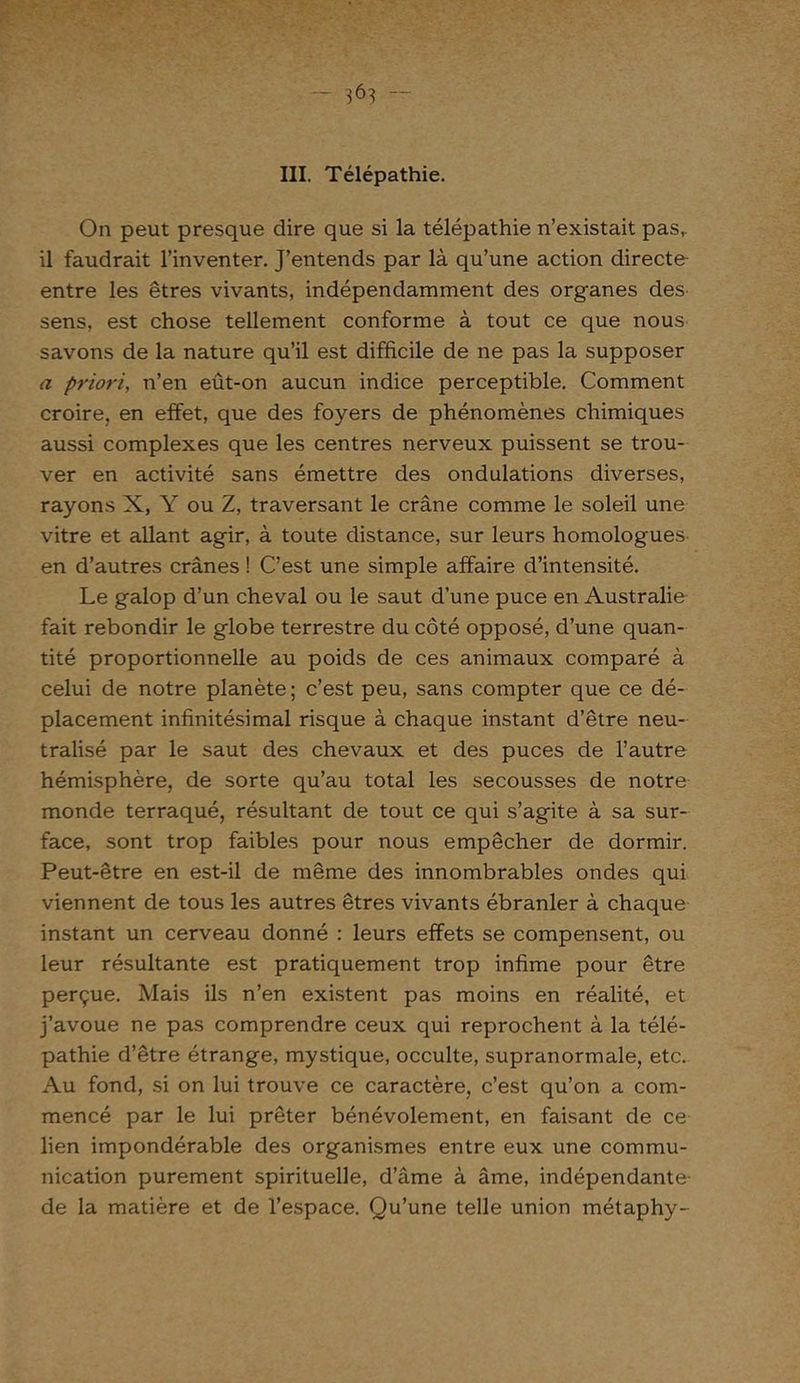 III. Télépathie. On peut presque dire que si la télépathie n’existait pas,, il faudrait l’inventer. J’entends par là qu’une action directe entre les êtres vivants, indépendamment des organes des sens, est chose tellement conforme à tout ce que nous savons de la nature qu’il est difficile de ne pas la supposer a priori, n’en eût-on aucun indice perceptible. Comment croire, en effet, que des foyers de phénomènes chimiques aussi complexes que les centres nerveux puissent se trou- ver en activité sans émettre des ondulations diverses, rayons X, Y ou Z, traversant le crâne comme le soleil une vitre et allant agir, à toute distance, sur leurs homologues en d’autres crânes ! C’est une simple affaire d’intensité. Le galop d’un cheval ou le saut d’une puce en Australie fait rebondir le globe terrestre du côté opposé, d’une quan- tité proportionnelle au poids de ces animaux comparé à celui de notre planète; c’est peu, sans compter que ce dé- placement infinitésimal risque à chaque instant d’être neu- tralisé par le saut des chevaux et des puces de l’autre hémisphère, de sorte qu’au total les secousses de notre monde terraqué, résultant de tout ce qui s’agite à sa sur- face, sont trop faibles pour nous empêcher de dormir. Peut-être en est-il de même des innombrables ondes qui viennent de tous les autres êtres vivants ébranler à chaque instant un cerveau donné : leurs effets se compensent, ou leur résultante est pratiquement trop infime pour être perçue. Mais ils n’en existent pas moins en réalité, et j’avoue ne pas comprendre ceux qui reprochent à la télé- pathie d’être étrange, mystique, occulte, supranormale, etc. Au fond, si on lui trouve ce caractère, c’est qu’on a com- mencé par le lui prêter bénévolement, en faisant de ce lien impondérable des organismes entre eux une commu- nication purement spirituelle, d’âme à âme, indépendante- de la matière et de l’espace. Qu’une telle union métaphy-