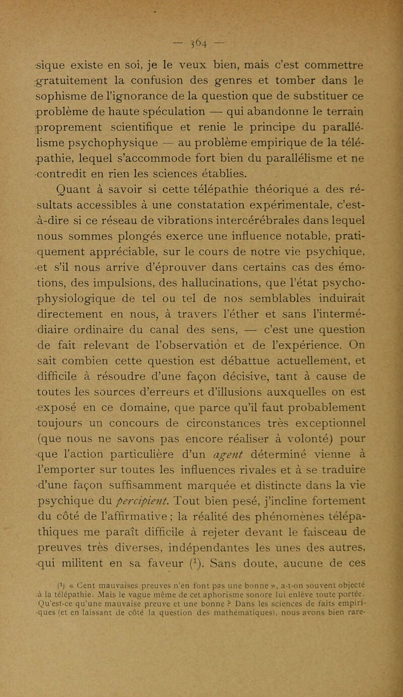 ■sique existe en soi, je le veux bien, mais c’est commettre gratuitement la confusion des genres et tomber dans le sophisme de l’ignorance de la question que de substituer ce problème de haute spéculation — qui abandonne le terrain proprement scientifique et renie le principe du parallé- lisme psychophysique — au problème empirique de la télé- pathie, lequel s’accommode fort bien du parallélisme et ne •contredit en rien les sciences établies. Quant à savoir si cette télépathie théorique a des ré- sultats accessibles à une constatation expérimentale, c’est- à-dire si ce réseau de vibrations intercérébrales dans lequel nous sommes plongés exerce une influence notable, prati- quement appréciable, sur le cours de notre vie psychique, •et s’il nous arrive d’éprouver dans certains cas des émo- tions, des impulsions, des hallucinations, que l’état psycho- physiologique de tel ou tel de nos semblables induirait directement en nous, à travers l’éther et sans l’intermé- diaire ordinaire du canal des sens, — c’est une question de fait relevant de l’observation et de l’expérience. On sait combien cette question est débattue actuellement, et difficile à résoudre d’une façon décisive, tant à cause de toutes les sources d’erreurs et d’illusions auxquelles on est -exposé en ce domaine, que parce qu’il faut probablement toujours un concours de circonstances très exceptionnel (que nous ne savons pas encore réaliser à volonté) pour ■que l’action particulière d’un agent déterminé vienne à l’emporter sur toutes les influences rivales et à se traduire d’une façon suffisamment marquée et distincte dans la vie psychique du perdaient. Tout bien pesé, j’incline fortement du côté de l’affirmative ; la réalité des phénomènes télépa- thiques me paraît difficile à rejeter devant le faisceau de preuves très diverses, indépendantes les unes des autres, •qui militent en sa faveur (1). Sans doute, aucune de ces (*) « Cent mauvaises preuves n'en font pas une bonne », a-t-on souvent objecté • à la télépathie. Mais le vague même de cet aphorisme sonore lui enlève toute portée. Qu’est-ce qu'une mauvaise preuve et une bonne ? Dans les sciences de faits empiri- ques (et en laissant de côté la question des mathématiques), nous avons bien rare-