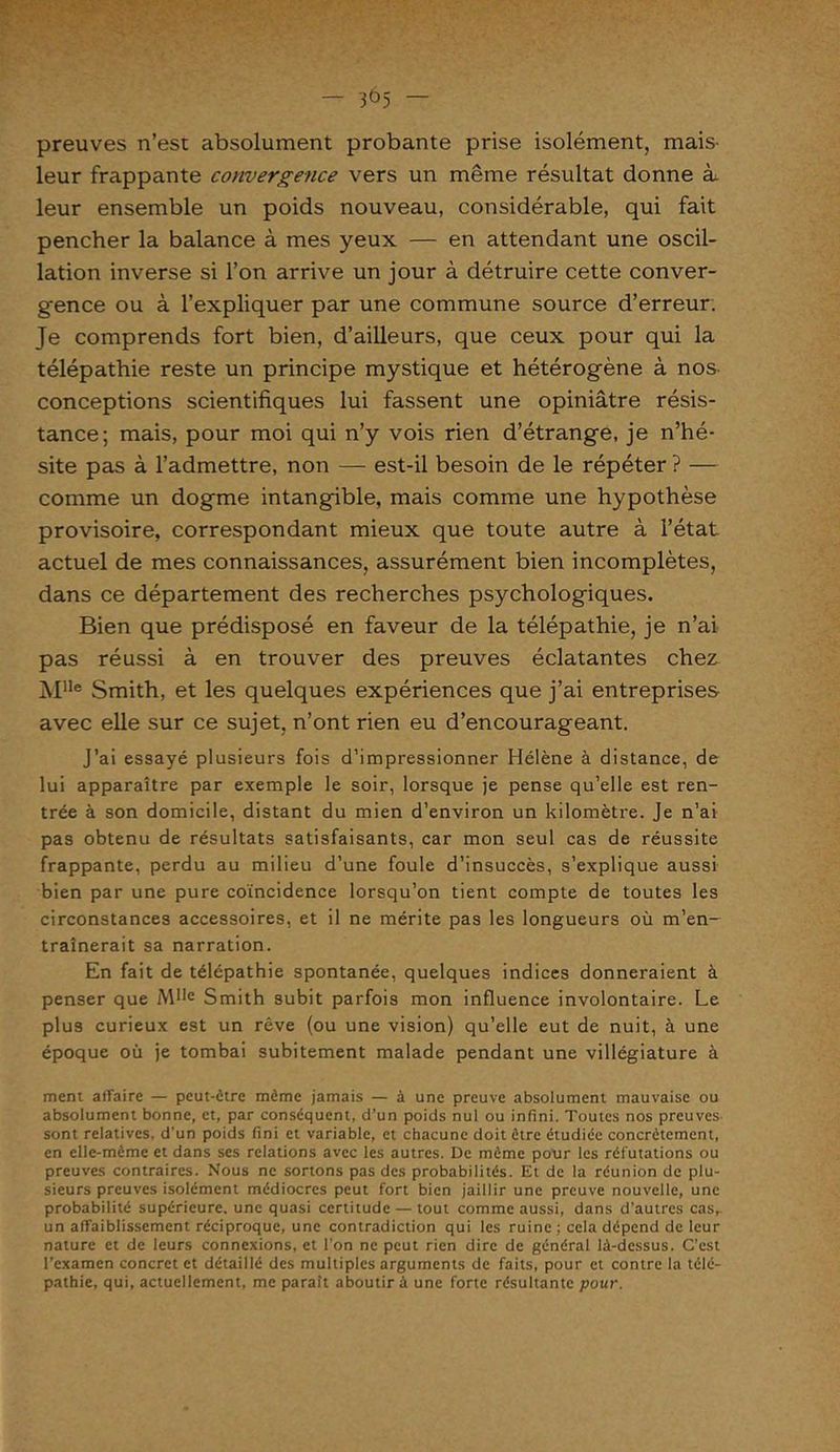 preuves n’est absolument probante prise isolément, mais- leur frappante convergence vers un même résultat donne k leur ensemble un poids nouveau, considérable, qui fait pencher la balance à mes yeux — en attendant une oscil- lation inverse si l’on arrive un jour à détruire cette conver- gence ou à l’expliquer par une commune source d’erreur. Je comprends fort bien, d’ailleurs, que ceux pour qui la télépathie reste un principe mystique et hétérogène à nos conceptions scientifiques lui fassent une opiniâtre résis- tance; mais, pour moi qui n’y vois rien d’étrange, je n’hé- site pas à l’admettre, non — est-il besoin de le répéter ? — comme un dogme intangible, mais comme une hypothèse provisoire, correspondant mieux que toute autre à l’état actuel de mes connaissances, assurément bien incomplètes, dans ce département des recherches psychologiques. Bien que prédisposé en faveur de la télépathie, je n’ai pas réussi à en trouver des preuves éclatantes chez ]\Ille Smith, et les quelques expériences que j’ai entreprises avec elle sur ce sujet, n’ont rien eu d’encourageant. J’ai essayé plusieurs fois d’impressionner Hélène à distance, de lui apparaître par exemple le soir, lorsque je pense qu’elle est ren- trée à son domicile, distant du mien d’environ un kilomètre. Je n’ai pas obtenu de résultats satisfaisants, car mon seul cas de réussite frappante, perdu au milieu d’une foule d’insuccès, s’explique aussi bien par une pure coïncidence lorsqu’on tient compte de toutes les circonstances accessoires, et il ne mérite pas les longueurs où m’en- traînerait sa narration. En fait de télépathie spontanée, quelques indices donneraient à penser que Mlle Smith subit parfois mon influence involontaire. Le plus curieux est un rêve (ou une vision) qu’elle eut de nuit, à une époque où je tombai subitement malade pendant une villégiature à ment affaire — peut-être même jamais — à une preuve absolument mauvaise ou absolument bonne, et, par conséquent, d’un poids nul ou infini. Toutes nos preuves sont relatives, d’un poids fini et variable, et chacune doit être étudiée concrètement, en elle-même et dans ses relations avec les autres. De même pour les réfutations ou preuves contraires. Nous ne sortons pas des probabilités. Et de la réunion de plu- sieurs preuves isolément médiocres peut fort bien jaillir une preuve nouvelle, une probabilité supérieure, une quasi certitude — tout comme aussi, dans d'autres cas,, un affaiblissement réciproque, une contradiction qui les ruine; cela dépend de leur nature et de leurs connexions, et l'on ne peut rien dire de général là-dessus. C’est l’examen concret et détaillé des multiples arguments de faits, pour et contre la télé- pathie, qui, actuellement, me paraît aboutir à une forte résultante pour.