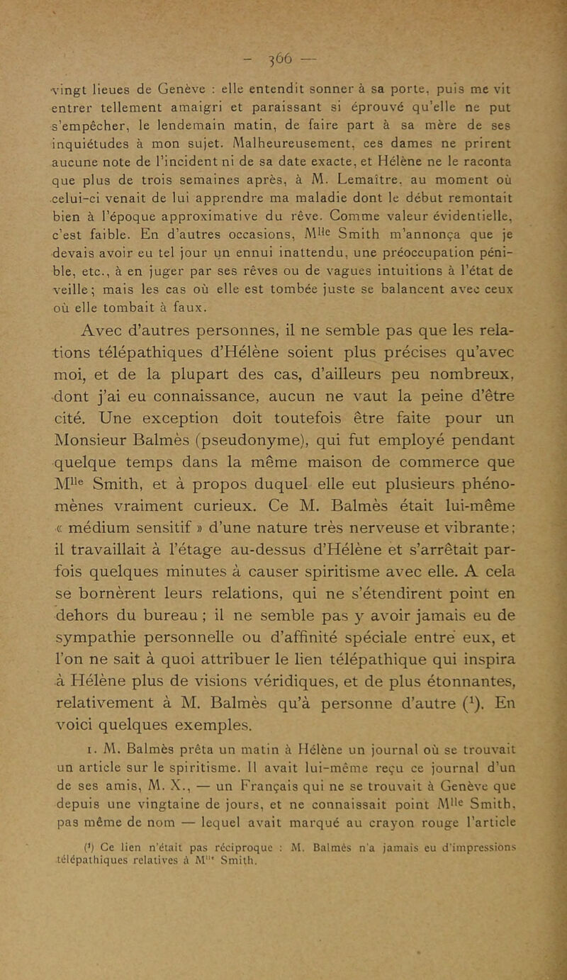 ■vingt lieues de Genève : elle entendit sonner à sa porte, puis me vit entrer tellement amaigri et paraissant si éprouvé qu’elle ne put s’empêcher, le lendemain matin, de faire part à sa mère de ses inquiétudes à mon sujet. Malheureusement, ces dames ne prirent aucune note de l’incident ni de sa date exacte, et Hélène ne le raconta que plus de trois semaines après, à M. Lemaître, au moment où celui-ci venait de lui apprendre ma maladie dont le début remontait bien à l’époque approximative du rêve. Comme valeur évidentielle, c’est faible. En d’autres occasions, MIie Smith m’annonça que je devais avoir eu tel jour un ennui inattendu, une préoccupation péni- ble, etc., à en juger par ses rêves ou de vagues intuitions à l’état de veille; mais les cas où elle est tombée juste se balancent avec ceux où elle tombait à faux. Avec d’autres personnes, il ne semble pas que les rela- tions télépathiques d’Hélène soient plus précises qu’avec moi, et de la plupart des cas, d’ailleurs peu nombreux, dont j’ai eu connaissance, aucun ne vaut la peine d’être cité. Une exception doit toutefois être faite pour un Monsieur Balmès (pseudonyme), qui fut employé pendant quelque temps dans la même maison de commerce que Mlle Smith, et à propos duquel elle eut plusieurs phéno- mènes vraiment curieux. Ce M. Balmès était lui-même « médium sensitif » d’une nature très nerveuse et vibrante; il travaillait à l’étag'e au-dessus d’Hélène et s’arrêtait par- fois quelques minutes à causer spiritisme avec elle. A cela se bornèrent leurs relations, qui ne s’étendirent point en dehors du bureau ; il ne semble pas y avoir jamais eu de sympathie personnelle ou d’affinité spéciale entré eux, et l’on ne sait à quoi attribuer le lien télépathique qui inspira à Hélène plus de visions véridiques, et de plus étonnantes, relativement à M. Balmès qu’à personne d’autre (1). En voici quelques exemples. i. M. Balmès prêta un matin à Hélène un journal où se trouvait un article sur le spiritisme. 11 avait lui-même reçu ce journal d’un de ses amis, M. X., — un Français qui ne se trouvait à Genève que depuis une vingtaine de jours, et ne connaissait point M**e Smith, pas même de nom — lequel avait marqué au crayon rouge l’article O Ce lien n'était pas réciproque : M. Balmès n'a jamais eu d'impressions télépathiques relatives à M' Smith.