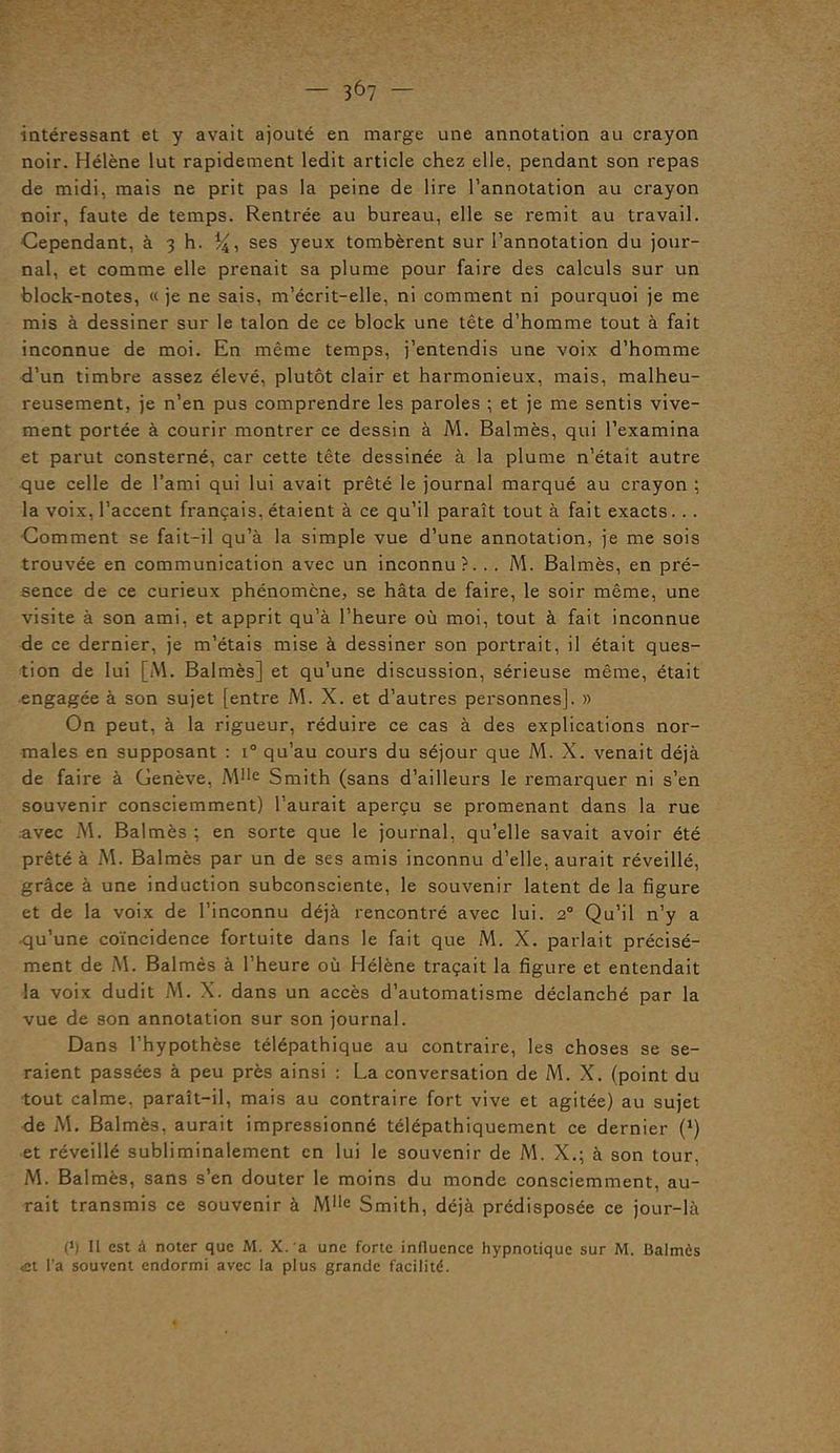 intéressant et y avait ajouté en marge une annotation au crayon noir. Hélène lut rapidement ledit article chez elle, pendant son repas de midi, mais ne prit pas la peine de lire l’annotation au crayon noir, faute de temps. Rentrée au bureau, elle se remit au travail. Cependant, à 3 h. %, ses yeux tombèrent sur l’annotation du jour- nal, et comme elle prenait sa plume pour faire des calculs sur un block-notes, « je ne sais, m’écrit-elle, ni comment ni pourquoi je me mis à dessiner sur le talon de ce block une tête d’homme tout à fait inconnue de moi. En même temps, j’entendis une voix d’homme d’un timbre assez élevé, plutôt clair et harmonieux, mais, malheu- reusement, je n’en pus comprendre les paroles ; et je me sentis vive- ment portée à courir montrer ce dessin à M. Balmès, qui l’examina et parut consterné, car cette tête dessinée à la plume n’était autre que celle de l’ami qui lui avait prêté le journal marqué au crayon ; la voix, l’accent français, étaient à ce qu’il paraît tout à fait exacts. . . Comment se fait-il qu’à la simple vue d’une annotation, je me sois trouvée en communication avec un inconnu?. .. M. Balmès, en pré- sence de ce curieux phénomène, se hâta de faire, le soir même, une visite à son ami, et apprit qu’à l’heure où moi, tout à fait inconnue de ce dernier, je m’étais mise à dessiner son portrait, il était ques- tion de lui [M. Balmès] et qu’une discussion, sérieuse même, était engagée à son sujet [entre M. X. et d’autres personnes]. » On peut, à la rigueur, réduire ce cas à des explications nor- males en supposant : i° qu’au cours du séjour que M. X. venait déjà de faire à Genève, MIle Smith (sans d’ailleurs le remarquer ni s’en souvenir consciemment) l’aurait aperçu se promenant dans la rue avec M. Balmès ; en sorte que le journal, qu’elle savait avoir été prêté à M. Balmès par un de ses amis inconnu d’elle, aurait réveillé, grâce à une induction subconsciente, le souvenir latent de la figure et de la voix de l’inconnu déjà rencontré avec lui. 20 Qu’il n’y a qu’une coïncidence fortuite dans le fait que M. X. parlait précisé- ment de M. Balmès à l’heure où Hélène traçait la figure et entendait la voix dudit M. X. dans un accès d’automatisme déclanché par la vue de son annotation sur son journal. Dans l’hypothèse télépathique au contraire, les choses se se- raient passées à peu près ainsi : La conversation de M. X. (point du tout calme, paraît-il, mais au contraire fort vive et agitée) au sujet de M. Balmès, aurait impressionné télépathiquement ce dernier (*) et réveillé subliminalement en lui le souvenir de M. X.; à son tour, M. Balmès, sans s’en douter le moins du monde consciemment, au- rait transmis ce souvenir à Mlle Smith, déjà prédisposée ce jour-là P) Il est à noter que M. X. a une forte influence hypnotique sur M. Balmès «et l’a souvent endormi avec la plus grande facilité.