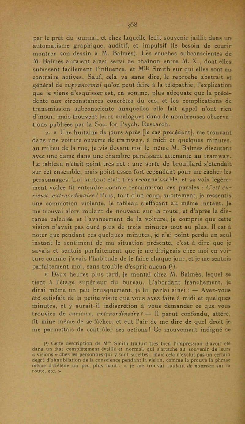 par le prêt du journal, et chez laquelle ledit souvenir jaillit dans un automatisme graphique, auditif, et impulsif (le besoin de courir montrer son dessin à M. Balmès). Les couches subconscientes de M. Balmès auraient ainsi servi de chaînon entre M. X., dont elles subissent facilement l’influence, et Mlle Smith sur qui elles sont au contraire actives. Sauf, cela va sans dire, le reproche abstrait et général de supranormal qu’on peut faire à la télépathie, l’explication que je viens d’esquisser est, en somme, plus adéquate que la précé- dente aux circonstances concrètes du cas, et les complications de transmission subconsciente auxquelles elle fait appel n’ont rien d’inouï, mais trouvent leurs analogues dans de nombreuses observa- tions publiées par la Soc. for Psych. Research. 2. « Une huitaine de jours après [le cas précédent], me trouvant dans une voiture ouverte de tramway, à midi et quelques minutes, au milieu de la rue, je vis devant moi le même M. Balmès discutant avec une dame dans une chambre paraissant attenante au tramway. Le tableau n’était point ti'ès net : une sorte de brouillard s’étendait sur cet ensemble, mais point assez fort cependant pour me cacher les personnages. Lui surtout était très reconnaissable, et sa voix légère- ment voilée fit entendre comme terminaison ces paroles : C’est cu- rieux, extraordinaire ! Puis, tout d’un coup, subitement, je ressentis une commotion violente, le tableau s’effaçant au même instant. Je me trouvai alors roulant de nouveau sur la route, et d’après la dis- tance calculée et l’avancement de la voiture, je compris que cette vision n’avait pas duré plus de trois minutes tout au plus. Il est à noter que pendant ces quelques minutes, je n’ai point perdu un seul instant le sentiment de ma situation présente, c’est-à-dire que je savais et sentais parfaitement que je me dirigeais chez moi en voi- ture comme j’avais l’habitude de le faire chaque jour, et je me sentais parfaitement moi, sans trouble d’esprit aucun (’). « Deux heures plus tard, je montai chez M. Balmès, lequel se tient à l’étage supérieur du bureau. L’abordant franchement, je dirai même un peu brusquement, je lui parlai ainsi : — Avez-vous été satisfait de la petite visite que vous avez faite à midi et quelques minutes, et y aurait-il indiscrétion à vous demander ce que vous trouviez de curieux, extraordinaire?— Il parut confondu, attéré, fit mine même de se fâcher, et eut l’air de me dire de quel droit je me permettais de contrôler ses actions! Ce mouvement indigné se (') Cette description de M* Smith traduit très bien l’impression d’avoir été dans un état complètement éveillé et normal, qui s’attache au souvenir de leurs « visions » chez les personnes qui y sont sujettes ; mais cela n’exclut pas un certain degré d’obnubilation de la conscience pendant la vision, comme le prouve la phrase même d’Hélène un peu plus haut : « je me trouvai roulant de nouveau sur la route, etc. »