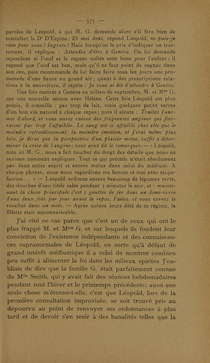 paroles de Léopold, à qui M. G. demande alors s’il fera bien de consulter le Dr D’Espine: Et moi donc, répond Léopold, ne puis-je rien pour vous? Ingrats! Mais lorsqu’on le prie d’indiquer un trai- tement, il réplique : Attendez d’être à Genève. On lui demande cependant si l’œuf et le cognac mêlés sont bons pour l’enfant ; il répond que l’œuf est bon, mais qu’il ne faut point de cognac dans son cas, puis recommande de lui faire faire tous les jours une pro- menade d’une heure au grand air; quant à des prescriptions rela- tives à la nourriture, il répète : Je vous ai dit d’attendre à Genève. Une fois rentrés à Genève au milieu de septembre, M. et Mme G. ont une nouvelle séance avec Hélène. Cette fois Léopold est plus précis, il conseille : pas trop de lait, mais quelques petits verres d’un bon vin naturel à chaque repas; puis il ajoute : Traitez l'ané- mie d’abord, et vous aurez raison des fréquentes angines qui fini- raient par trop l'affaiblir. Le sang est si affaibli chez elle que le moindre refroidissement, la moindre émotion, et j’irai même plus loin, je dirai que la perspective d’un plaisir même, suffit à déter- miner la crise de l’angine; vous avez dû le remarquer. — « Léopold, note ici M. G., nous a fait toucher du doigt des détails que nous ne savions comment expliquer. Tout ce qui précède n’était absolument pas dans notre esprit et encore moins dans celui du médium. A chaque phrase, nous nous regardions ma femme et moi avec stupé- faction. .. » — Léopold ordonne encore beaucoup de légumes verts, des douches d’eau tiède salée pendant 3 minutes le soir, et : mainte- nant la chose principale c'est 5 gouttes de fer dans un demi-verre d’eau deux fois par jour avant le repas. Faites, et vous verrez le résultat dans un mois. — Après quinze jours déjà de ce régime, la fillette était méconnaissable. J’ai cité ce cas parce que c’est un de ceux qui ont le plus frappé M. et Mrae G. et sur lesquels ils fondent leur conviction de l’existence indépendante et des connaissan- ces supranormales de Léopold, en sorte qu’à défaut de grand intérêt médiumique il a celui de montrer combien peu suffit à alimenter la foi dans les milieux spirites. J’ou- bliais de dire que la famille G. était parfaitement connue de Mlle Smith, qui y avait fait des séances hebdomadaires pendant tout l’hiver et le printemps précédents; aussi une seule chose m’étonne-t-elle, c’est que Léopold, lors de la première consultation improvisée, se soit trouvé pris au dépourvu au point de renvoyer ses ordonnances à plus tard et de devoir s’en tenir à des banalités telles que la