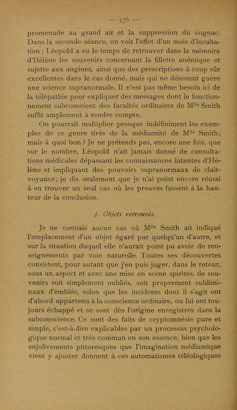 promenade au grand air et la suppression du cognac. Dans la seconde séance, on voit l’effet d’un mois d’incuba- tion : Léopold a eu le temps de retrouver dans la mémoire d’Hélène les souvenirs concernant la fillette anémique et sujette aux angines, ainsi que des prescriptions à coup sûr excellentes dans le cas donné, mais qui ne dénotent guère une science supranormale. Il n’est pas même besoin ici de la télépathie pour expliquer des messages dont le fonction- nement subconscient des facultés ordinaires de Mlle Smith suffit amplement à rendre compte. On pourrait multiplier presque indéfiniment les exem- ples de ce genre tirés de la médiumité de Mlle Smith; mais à quoi bon? Je ne prétends pas, encore une fois, que sur le nombre, Léopold n’ait jamais donné de consulta- tions médicales dépassant les connaissances latentes d’Hé- lène et impliquant des pouvoirs supranormaux de clair- voyance; je dis seulement que je n’ai point encore réussi à en trouver un seul cas où les preuves fussent à la hau- teur de la conclusion. 2. Objets retrouvés. Je ne connais aucun cas où MUe Smith ait indiqué l’emplacement d’un objet égaré par quelqu’un d’autre, et sur la situation duquel elle n’aurait point pu avoir de ren- seignements par voie naturelle. Toutes ses découvertes consistent, pour autant que j’en puis juger, dans le retour, sous un aspect et avec une mise en scène spirites, de sou- venirs soit simplement oubliés, soit proprement sublimi- naux d’emblée, selon que les incidents dont il s’agit ont d’abord appartenu à la conscience ordinaire, ou lui ont tou- jours échappé et se sont dès l’origine enregistrés dans la subconscience. Ce sont des faits de cryptomnésie pure et simple, c’est-à-dire explicables par un processus psycholo- gique normal et très commun en son essence, bien que les enjolivements pittoresques que l’imagination médiumique vient y ajouter donnent à ces automatismes téléologiques