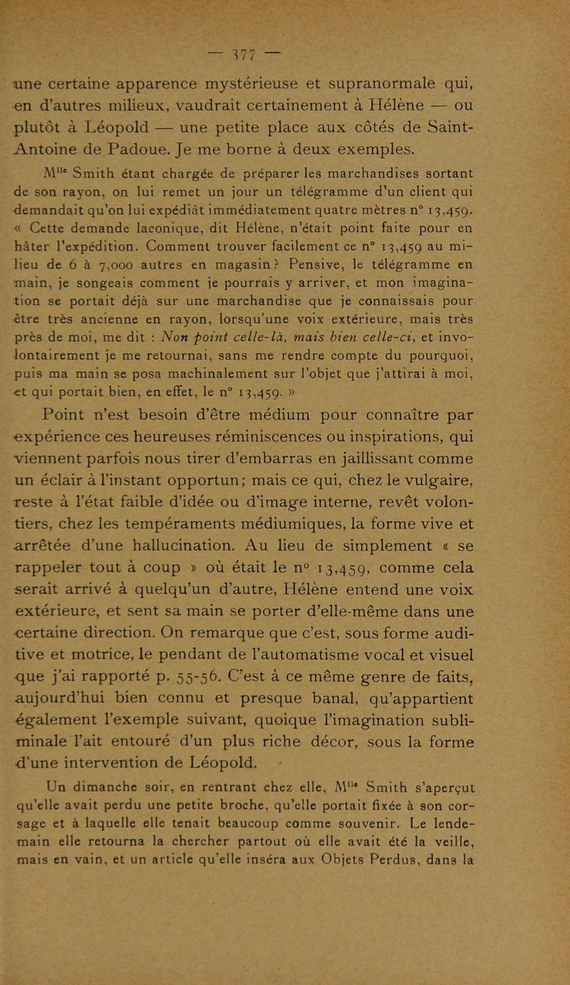— Ml ~ une certaine apparence mystérieuse et supranormale qui, en d’autres milieux, vaudrait certainement à Hélène — ou plutôt à Léopold — une petite place aux côtés de Saint- Antoine de Padoue. Je me borne à deux exemples. M1U Smith étant chargée de préparer les marchandises sortant de son rayon, on lui remet un jour un télégramme d’un client qui demandait qu’on lui expédiât immédiatement quatre mètres n° 13,45g. « Cette demande laconique, dit Hélène, n’était point faite pour en hâter l'expédition. Comment trouver facilement ce n° 13,459 au m'~ lieu de 6 à 7,000 autres en magasin? Pensive, le télégramme en •main, je songeais comment je pourrais y arriver, et mon imagina- tion se portait déjà sur une marchandise que je connaissais pour être très ancienne en rayon, lorsqu’une voix extérieure, mais très près de moi, me dit : Non point celle-là, mais bien celle-ci, et invo- lontairement je me retournai, sans me rendre compte du pourquoi, puis ma main se posa machinalement sur l’objet que j’attirai à moi, et qui portait bien, en effet, le n° 13,459. M Point n’est besoin d’être médium pour connaître par ■expérience ces heureuses réminiscences ou inspirations, qui viennent parfois nous tirer d’embarras en jaillissant comme un éclair à l’instant opportun; mais ce qui, chez le vulgaire, reste à l’état faible d’idée ou d’image interne, revêt volon- tiers, chez les tempéraments médiumiques, la forme vive et arrêtée d’une hallucination. Au lieu de simplement « se rappeler tout à coup » où était le n° 13,459, comme cela serait arrivé à quelqu’un d’autre, Hélène entend une voix extérieure, et sent sa main se porter d’elle-même dans une certaine direction. On remarque que c’est, sous forme audi- tive et motrice, le pendant de l’automatisme vocal et visuel que j’ai rapporté p. 55-56. C’est à ce même genre de faits, aujourd’hui bien connu et presque banal, qu’appartient également l’exemple suivant, quoique l’imagination subli- minale l’ait entouré d’un plus riche décor, sous la forme ■d’une intervention de Léopold. Un dimanche soir, en rentrant chez elle, Al11* Smith s’aperçut qu’elle avait perdu une petite broche, qu’elle portait fixée à son cor- sage et à laquelle elle tenait beaucoup comme souvenir. Le lende- main elle retourna la chercher partout où elle avait été la veille, mais en vain, et un article qu’elle inséra aux Objets Perdus, dans la