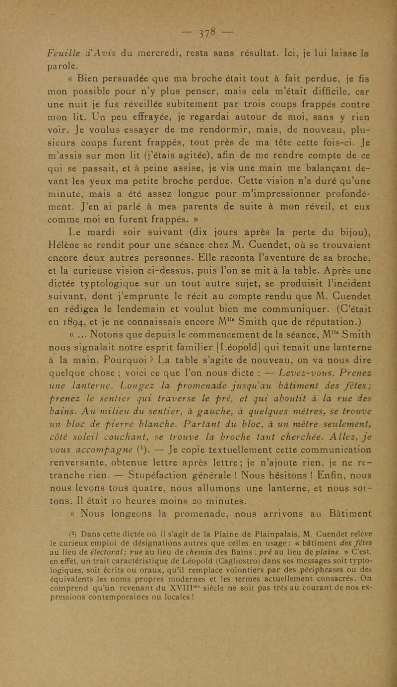 Feuille a Avis du mercredi, resta sans résultat. Ici, je lui laisse la parole. « Bien persuadée que ma broche était tout à fait perdue, je fis mon possible pour n’y plus penser, mais cela m’était difficile, car une nuit je fus réveillée subitement par trois coups frappés contre mon lit. Un peu effrayée, je regardai autour de moi, sans y rien voir. Je voulus essayer de me rendormir, mais, de nouveau, plu- sieurs coups furent frappés, tout près de ma tête cette fois-ci. Je m’assis sur mon lit (j’étais agitée), afin de me rendre compte de ce qui se passait, et à peine assise, je vis une main me balançant de- vant les yeux ma petite broche perdue. Cette vision n’a duré qu’une minute, mais a été assez longue pour m’impressionner profondé- ment. J’en ai parlé à mes parents de suite à mon réveil, et eux comme moi en furent frappés. » Le mardi soir suivant (dix jours après la perte du bijou), Hélène se rendit pour une séance chez M. Cuendet, où se trouvaient encore deux autres personnes. Elle raconta l’aventure de sa broche, et la curieuse vision ci-dessus, puis l’on se mit à la table. Après une dictée typtologique sur un tout autre sujet, se produisit l’incident suivant, dont j’emprunte le récit au compte rendu que M. Cuendet en rédigea le lendemain et voulut bien me communiquer. (C’était en 1894, et je ne connaissais encore Mlle Smith que de réputation.) « ... Notons que depuis le commencement de la séance, Mlls Smith nous signalait notre esprit familier [Léopold] qui tenait une lanterne à la main. Pourquoi ? La table s’agite de nouveau, on va nous dire quelque chose ; voici ce que l’on nous dicte : — Levez-vous. Prenez une lanterne. Longez la promenade jusqu’au bâtiment des fêtes; prenez le sentier qui traverse le pré, et qui aboutit à la rue des bains. Au milieu du sentier, à gauche, à quelques métrés, se trouve un bloc de pierre blanche. Partant du bloc, à un mètre seulementT côté soleil couchant, se trouve la broche tant cherchée. Allez, je vous accompagne (‘). — Je copie textuellement cette communication renversante, obtenue lettre après lettre; je n’ajoute rien, je ne re- tranche rien. — Stupéfaction générale ! Nous hésitons ! Enfin, nous nous levons tous quatre, nous allumons une lanterne, et nous sor- tons. 11 était 10 heures moins 20 minutes. « Nous longeons la promenade, nous arrivons au Bâtiment (*) (*) Dans cette dictée où il s’agit de la Plaine de Plainpalais, M. Cuendet relève le curieux emploi de désignations autres que celles en usage: « bâtiment des fêtes au lieu de électoral ; rue au lieu de chemin des Bains : pré au lieu de plaine. » C'est, en effet, un trait caractéristique de Léopold (Cagliostro) dans ses messages soit typto- logiques, soit écrits ou oraux, qu'il remplace volontiers par des périphrases ou des équivalents les noms propres modernes et les termes actuellement consacrés. On comprend qu'un revenant du XVIII siècle ne soit pas très au courant de nos ex- pressions contemporaines ou locales!