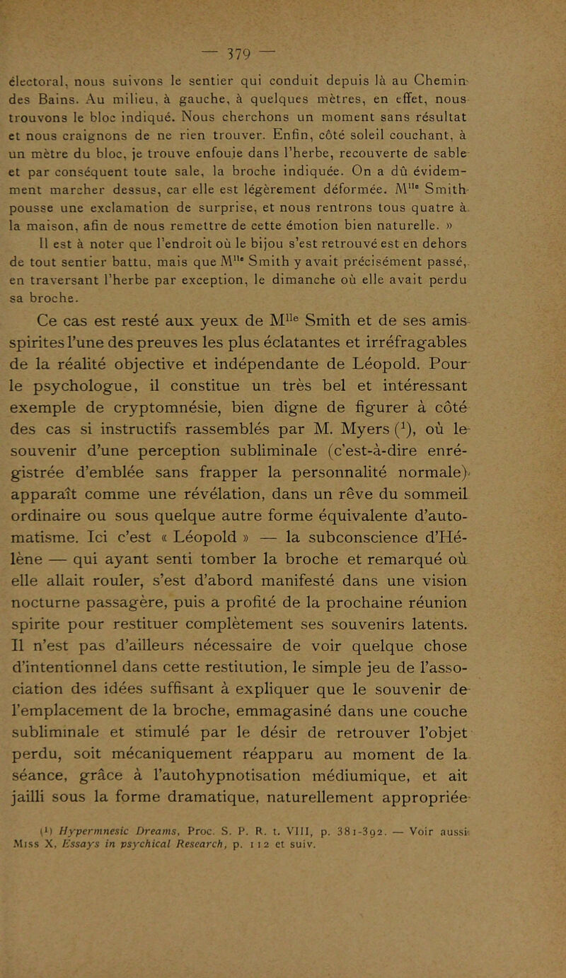 électoral, nous suivons le sentier qui conduit depuis là au Chemin des Bains. Au milieu, à gauche, à quelques mètres, en effet, nous trouvons le bloc indiqué. Nous cherchons un moment sans résultat et nous craignons de ne rien trouver. Enfin, côté soleil couchant, à un mètre du bloc, je trouve enfouie dans l’herbe, recouverte de sable et par conséquent toute sale, la broche indiquée. On a dû évidem- ment marcher dessus, car elle est légèrement déformée. Mlle Smith pousse une exclamation de surprise, et nous rentrons tous quatre à. la maison, afin de nous remettre de cette émotion bien naturelle. » Il est à noter que l’endroit où le bijou s’est retrouvé est en dehors de tout sentier battu, mais que Mlle Smith y avait précisément passé, en traversant l’herbe par exception, le dimanche où elle avait perdu sa broche. Ce cas est resté aux yeux de MIle Smith et de ses amis spirites l’une des preuves les plus éclatantes et irréfragables de la réalité objective et indépendante de Léopold. Pour le psychologue, il constitue un très bel et intéressant exemple de cryptomnésie, bien digne de figurer à côté des cas si instructifs rassemblés par M. Myers (]), où le souvenir d’une perception subliminale (c’est-à-dire enré- gistrée d’emblée sans frapper la personnalité normale)' apparaît comme une révélation, dans un rêve du sommeil ordinaire ou sous quelque autre forme équivalente d’auto- matisme. Ici c’est « Léopold » — la subconscience d’Hé- lène — qui ayant senti tomber la broche et remarqué où elle allait rouler, s’est d’abord manifesté dans une vision nocturne passagère, puis a profité de la prochaine réunion spirite pour restituer complètement ses souvenirs latents. Il n’est pas d’ailleurs nécessaire de voir quelque chose d’intentionnel dans cette restitution, le simple jeu de l’asso- ciation des idées suffisant à expliquer que le souvenir de l’emplacement de la broche, emmagasiné dans une couche subliminale et stimulé par le désir de retrouver l’objet perdu, soit mécaniquement réapparu au moment de la séance, grâce à l’autohypnotisation médiumique, et ait jailli sous la forme dramatique, naturellement appropriée t1) Hypermnesic Dreains, Proc. S. P. R. t. VIII, p. 381-392. — Voir aussi' Miss X, Essays in psychical Research, p. 1 1 2 et suiv.