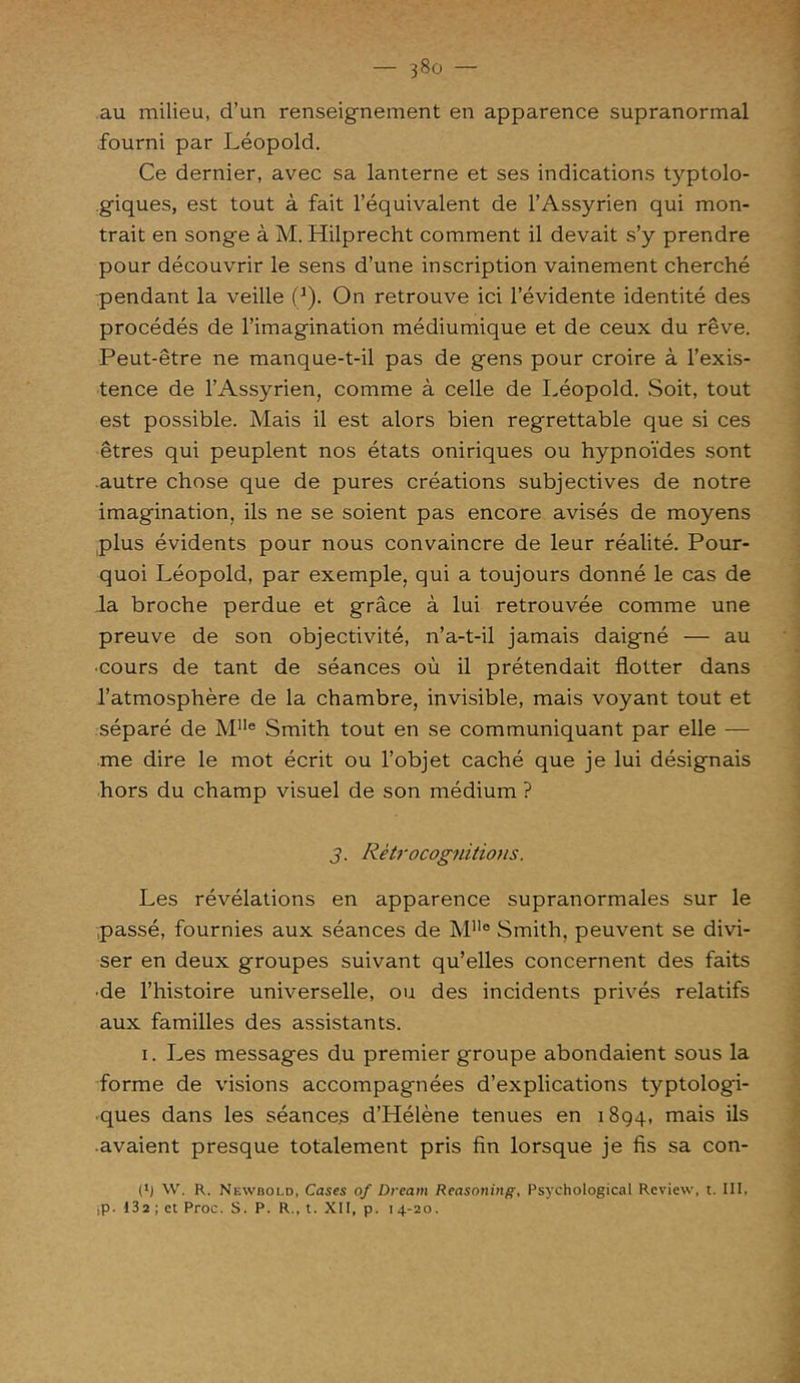 au milieu, d’un renseignement en apparence supranormal fourni par Léopold. Ce dernier, avec sa lanterne et ses indications typtolo- giques, est tout à fait l’équivalent de l’Assyrien qui mon- trait en songe à M. Hilprecht comment il devait s’y prendre pour découvrir le sens d’une inscription vainement cherché pendant la veille Ç). On retrouve ici l’évidente identité des procédés de l’imagination médiumique et de ceux du rêve. Peut-être ne manque-t-il pas de gens pour croire à l’exis- tence de l’Assyrien, comme à celle de Léopold. Soit, tout est possible. Mais il est alors bien regrettable que si ces êtres qui peuplent nos états oniriques ou hypnoïdes sont autre chose que de pures créations subjectives de notre imagination, ils ne se soient pas encore avisés de moyens plus évidents pour nous convaincre de leur réalité. Pour- quoi Léopold, par exemple, qui a toujours donné le cas de la broche perdue et grâce à lui retrouvée comme une preuve de son objectivité, n’a-t-il jamais daigné — au •cours de tant de séances où il prétendait flotter dans l’atmosphère de la chambre, invisible, mais voyant tout et séparé de MIIe Smith tout en se communiquant par elle — me dire le mot écrit ou l’objet caché que je lui désignais hors du champ visuel de son médium ? j. Rètrocognitions. Les révélations en apparence supranormales sur le passé, fournies aux séances de MHo Smith, peuvent se divi- ser en deux groupes suivant qu’elles concernent des faits •de l’histoire universelle, ou des incidents privés relatifs aux familles des assistants. i. Les messages du premier groupe abondaient sous la forme de visions accompagnées d’explications typtologi- ■ques dans les séances d’Hélène tenues en 1894, mais ils avaient presque totalement pris fin lorsque je fis sa con- (*) W. R. Newbold, Cases of Dream Reasoning, Psychological Review, t. III, iP- 13 2 ; et Proc. S. P. R., t. XII, p. i 4-20.