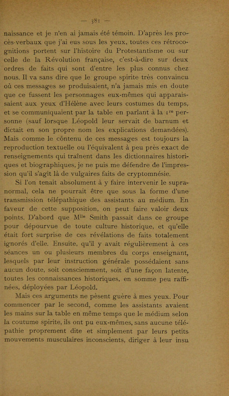 38. - naissance et je n’en ai jamais été témoin. D’après les pro- cès-verbaux que j’ai eus sous les yeux, toutes ces rétroco- gnitions portent sur l’histoire du Protestantisme ou sur celle de la Révolution française, c’est-à-dire sur deux ordres de faits qui sont d’entre les plus connus chez nous. Il va sans dire que le groupe spirite très convaincu où ces messages se produisaient, n’a jamais mis en doute que ce fussent les personnages eux-mêmes qui apparais- saient aux yeux d’Hélène avec leurs costumes du temps, et se communiquaient par la table en parlant à la ire per- sonne (sauf lorsque Léopold leur servait de barnum et dictait en son propre nom les explications demandées). Mais comme le contenu de ces messages est toujours la reproduction textuelle ou l’équivalent à peu près exact de renseignements qui trament dans les dictionnaires histori- ques et biographiques, je ne puis me défendre de l’impres- sion qu’il s’agit là de vulgaires faits de cryptomnésie. Si l’on tenait absolument à y faire intervenir le supra- normal, cela ne pourrait être que sous la forme d’une transmission télépathique des assistants au médium. En faveur de cette supposition, on peut faire valoir deux points. D’abord que Mlle Smith passait dans ce groupe pour dépourvue de toute culture historique, et qu’elle était fort surprise de ces révélations de faits totalement ignorés d’elle. Ensuite, qu’il y avait régulièrement à ces séances un ou plusieurs membres du corps enseignant, lesquels par leur instruction générale possédaient sans aucun doute, soit consciemment, soit d’une façon latente, toutes les connaissances historiques, en somme peu raffi- nées, déployées par Léopold. Mais ces arguments ne pèsent guère à mes yeux. Pour commencer par le second, comme les assistants avaient les mains sur la table en même temps que le médium selon la coutume spirite, ils ont pu eux-mêmes, sans aucune télé- pathie proprement dite et simplement par leurs petits mouvements musculaires inconscients, diriger à leur insu