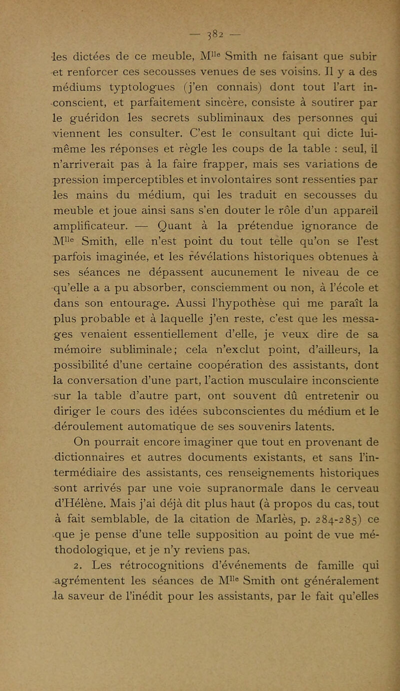 •les dictées de ce meuble, MUe Smith ne faisant que subir et renforcer ces secousses venues de ses voisins. Il y a des médiums typtologues (j’en connais) dont tout l’art in- conscient, et parfaitement sincère, consiste à soutirer par le g'uéridon les secrets subliminaux des personnes qui viennent les consulter. C’est le consultant qui dicte lui- même les réponses et règle les coups de la table : seul, il n’arriverait pas à la faire frapper, mais ses variations de pression imperceptibles et involontaires sont ressenties par les mains du médium, qui les traduit en secousses du meuble et joue ainsi sans s’en douter le rôle d’un appareil amplificateur. — Quant à la prétendue ignorance de Mlle Smith, elle n’est point du tout telle qu’on se l’est parfois imaginée, et les révélations historiques obtenues à ses séances ne dépassent aucunement le niveau de ce qu’elle a a pu absorber, consciemment ou non, à l’école et dans son entourage. Aussi l’hypothèse qui me paraît la plus probable et à laquelle j’en reste, c’est que les messa- ges venaient essentiellement d’elle, je veux dire de sa mémoire subliminale; cela n’exclut point, d’ailleurs, la possibilité d’une certaine coopération des assistants, dont la conversation d’une part, l’action musculaire inconsciente sur la table d’autre part, ont souvent dû entretenir ou diriger le cours des idées subconscientes du médium et le déroulement automatique de ses souvenirs latents. On pourrait encore imaginer que tout en provenant de dictionnaires et autres documents existants, et sans l’in- termédiaire des assistants, ces renseignements historiques sont arrivés par une voie supranormale dans le cerveau d’Hélène. Mais j’ai déjà dit plus haut (à propos du cas, tout à fait semblable, de la citation de Mariés, p. 284-285) ce que je pense d’une telle supposition au point de vue mé- thodologique, et je n’y reviens pas. 2. Les rétrocognitions d’événements de famille qui agrémentent les séances de Mlle Smith ont généralement .la saveur de l’inédit pour les assistants, par le fait qu’elles