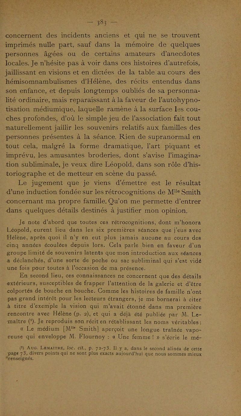 - 38? concernent des incidents anciens et qui ne se trouvent imprimés nulle part, sauf dans la mémoire de quelques personnes âgées ou de certains amateurs d’anecdotes locales. Je n’hésite pas à voir dans ces histoires d’autrefois, jaillissant en visions et en dictées de la table au cours des hémisomnambulismes d’Hélène, des récits entendus dans son enfance, et depuis longtemps oubliés de sa personna- lité ordinaire, mais reparaissant à la faveur de l’autohypno- tisation médiumique, laquelle ramène à la surface les cou- ches profondes, d’où le simple jeu de l’association fait tout naturellement jaillir les souvenirs relatifs aux familles des personnes présentes à la séance. Rien de supranormal en tout cela, malgré la forme dramatique, l’art piquant et imprévu, les amusantes broderies, dont s’avise l’imagina- tion subliminale, je veux dire Léopold, dans son rôle d’his- toriographe et de metteur en scène du passé. Le jugement que je viens d’émettre est le résultat d’une induction fondée sur les rétrocognitions de MUe Smith concernant ma propre famille. Qu’on me permette d’entrer dans quelques détails destinés à justifier mon opinion. Je note d’abord que toutes ces rétrocognitions, dont m’honora Léopold, eurent lieu dans les six premières séances que j’eus avec Hélène, après quoi il n’y en eut plus jamais aucune au cours des cinq années écoulées depuis lors. Cela parle bien en faveur d’un groupe limité de souvenirs latents que mon introduction aux séances a déclanchés, d’une sorte de poche ou sac subliminal qui s’est vidé une fois pour toutes à l’occasion de ma présence. En second lieu, ces connaissances ne concernent que des détails extérieurs, susceptibles de frapper l’attention de la galerie et d’être colportés de bouche en bouche. Comme les histoires de famille n’ont pas grand intérêt pour les lecteurs étrangers, je me bornerai à citer à titre d’exemple la vision qui m’avait étonné dans ma première rencontre avec Hélène (p. 2), et qui a déjà été publiée par M. Le- maître (‘). Je reproduis son récit en rétablissant les noms véritables: (( Le médium [Mlle Smith] aperçoit une longue traînée vapo- reuse qui enveloppe M. Flournoy : « Une femme ! » s’écrie le mé- (1) Auo. Lemaître, loc. cit., p. 72-73. Il y a, dans le second alinéa de cette page 73, divers points qui ne sont plus exacts aujourd’hui que nous sommes mieux 'renseignés.
