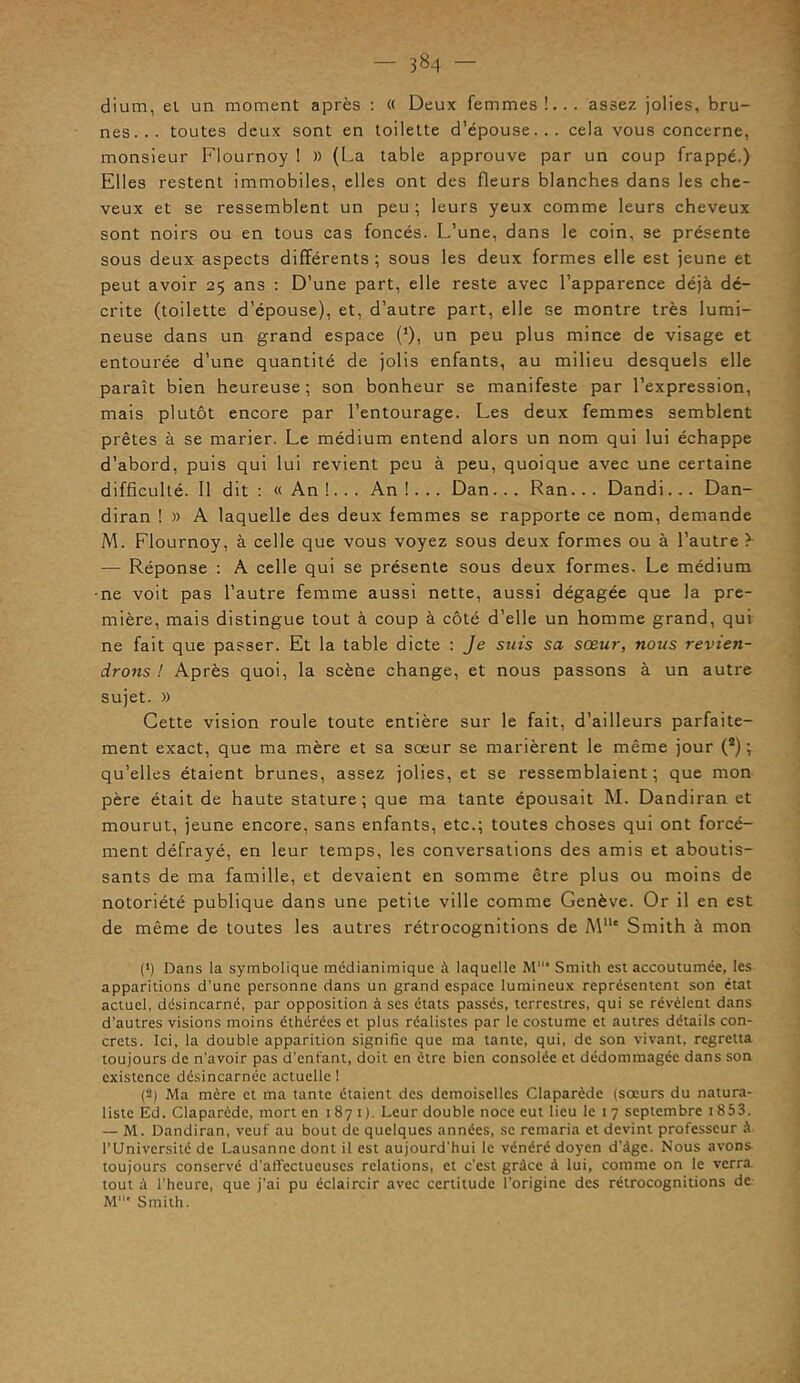 dium, et un moment après : « Deux femmes!... assez jolies, bru- nes... toutes deux sont en toilette d’épouse... cela vous concerne, monsieur Flournoy ! )) (La table approuve par un coup frappé.) Elles restent immobiles, elles ont des fleurs blanches dans les che- veux et se ressemblent un peu ; leurs yeux comme leurs cheveux sont noirs ou en tous cas foncés. L’une, dans le coin, se présente sous deux aspects différents ; sous les deux formes elle est jeune et peut avoir 25 ans : D’une part, elle reste avec l’apparence déjà dé- crite (toilette d’épouse), et, d’autre part, elle se montre très lumi- neuse dans un grand espace (*), un peu plus mince de visage et entourée d’une quantité de jolis enfants, au milieu desquels elle paraît bien heureuse ; son bonheur se manifeste par l’expression, mais plutôt encore par l’entourage. Les deux femmes semblent prêtes à se marier. Le médium entend alors un nom qui lui échappe d’abord, puis qui lui revient peu à peu, quoique avec une certaine difficulté. Il dit : « An !.. . An !... Dan... Ran.. . Dandi. .. Dan- diran ! » A laquelle des deux femmes se rapporte ce nom, demande M. Flournoy, à celle que vous voyez sous deux formes ou à l’autre f — Réponse : A celle qui se présente sous deux formes. Le médium -ne voit pas l’autre femme aussi nette, aussi dégagée que la pre- mière, mais distingue tout à coup à côté d’elle un homme grand, qui ne fait que passer. Et la table dicte : Je suis sa sœur, nous revien- drons ! Après quoi, la scène change, et nous passons à un autre sujet. » Cette vision roule toute entière sur le fait, d’ailleurs parfaite- ment exact, que ma mère et sa sœur se marièrent le même jour (s) ; qu’elles étaient brunes, assez jolies, et se ressemblaient; que mon père était de haute stature ; que ma tante épousait M. Dandiran et mourut, jeune encore, sans enfants, etc.; toutes choses qui ont forcé- ment défrayé, en leur temps, les conversations des amis et aboutis- sants de ma famille, et devaient en somme être plus ou moins de notoriété publique dans une petite ville comme Genève. Or il en est de même de toutes les autres rétrocognitions de Mlle Smith à mon (>) Dans la symbolique médianimique à laquelle M* Smith est accoutumée, les apparitions d’une personne dans un grand espace lumineux représentent son état actuel, désincarné, par opposition à scs états passés, terrestres, qui se révèlent dans d’autres visions moins éthérées et plus réalistes par le costume et autres détails con- crets. Ici, la double apparition signifie que ma tante, qui, de son vivant, regretta toujours de n’avoir pas d'enfant, doit en être bien consolée et dédommagée dans son existence désincarnée actuelle ! (2) Ma mère et ma tante étaient des demoiselles Claparède (soeurs du natura- liste Ed. Claparède, mort en 1871). Leur double noce eut lieu le 1 7 septembre 1853. — M. Dandiran, veuf au bout de quelques années, se remaria et devint professeur à l’Université de Lausanne dont il est aujourd'hui le vénéré doyen d’àgc. Nous avons toujours conservé d’affectueuses relations, et c’est grâce â lui, comme on le verra tout â l’heure, que j'ai pu éclaircir avec certitude l’origine des rétrocognitions de M* Smith.