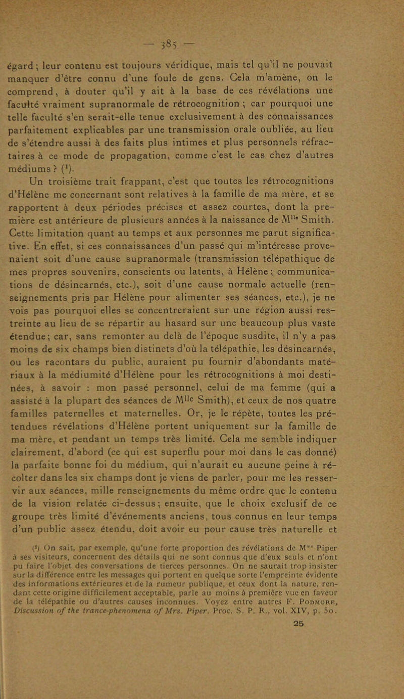 égard; leur contenu est toujours véridique, mais tel qu’il ne pouvait manquer d’être connu d’une foule de gens. Cela m’amène, on le comprend, à douter qu’il y ait à la base de ces révélations une faculté vraiment supranormale de rétrocognition ; car pourquoi une telle faculté s’en serait-elle tenue exclusivement à des connaissances parfaitement explicables par une transmission orale oubliée, au lieu de s’étendre aussi à des faits plus intimes et plus personnels réfrac- taires à ce mode de propagation, comme c’est le cas chez d’autres médiums ? (1). Un troisième trait frappant, c’est que toutes les rétrocognitions d’Hélène me concernant sont relatives à la famille de ma mère, et se rapportent à deux périodes précises et assez courtes, dont la pre- mière est antérieure de plusieurs années à la naissance de M11* Smith. Cette limitation quant au temps et aux personnes me parut significa- tive. En effet, si ces connaissances d’un passé qui m’intéresse prove- naient soit d’une cause supranormale (transmission télépathique de mes propres souvenirs, conscients ou latents, à Hélène; communica- tions de désincarnés, etc.), soit d’une cause normale actuelle (ren- seignements pris par Hélène pour alimenter ses séances, etc.), je ne vois pas pourquoi elles se concentreraient sur une région aussi res- treinte au lieu de se répartir au hasard sur une beaucoup plus vaste étendue; car, sans remonter au delà de l’époque susdite, il n’y a pas moins de six champs bien distincts d’où la télépathie, les désincarnés, ou les racontars du public, auraient pu fournir d’abondants maté- riaux à la médiumité d’Hélène pour les rétrocognitions à moi desti- nées, à savoir : mon passé personnel, celui de ma femme (qui a assisté à la plupart des séances de MIie Smith), et ceux de nos quatre familles paternelles et maternelles. Or, je le répète, toutes les pré- tendues révélations d’Hélène portent uniquement sur la famille de ma mère, et pendant un temps très limité. Cela me semble indiquer clairement, d’abord (ce qui est superflu pour moi dans le cas donné) la parfaite bonne foi du médium, qui n’aurait eu aucune peine à ré- colter dans les six champs dont je viens de parler, pour me les resser- vir aux séances, mille renseignements du même ordre que le contenu de la vision relatée ci-dessus; ensuite, que le choix exclusif de ce groupe très limité d’événements anciens, tous connus en leur temps d’un public assez étendu, doit avoir eu pour cause très naturelle et (*) On sait, par exemple, qu’une forte proportion des révélations de Mm< Piper à ses visiteurs, concernent des détails qui ne sont connus que d’eux seuls et n’ont pu faire l’objet des conversations de tierces personnes. On ne saurait trop insister sur la différence entre les messages qui portent en quelque sorte l'empreinte évidente des informations extérieures et de la rumeur publique, et ceux dont la nature, ren- dant cette origine difficilement acceptable, parle au moins à première vue en faveur de la télépathie ou d’autres causes inconnues. Voyez entre autres F. Podmore, Discussion of the trance-phenomena of Mrs. Piper. Proc. S. P. R., vol. XIV, p. 5o. 25