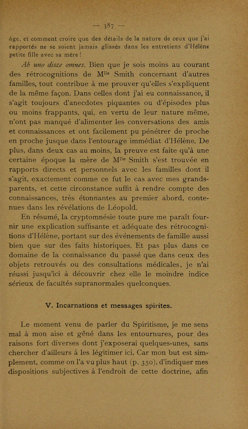 - 337 - âge, et comment croire que des détails de la nature de ceux que j’ai rapportés ne se soient jamais glissés dans les entretiens d’Hélène petite fille avec sa mère ! Ab uno disce omnes. Bien que je sois moins au courant des rétrocognitions de Mlle Smith concernant d’autres familles, tout contribue à me prouver qu’elles s’expliquent de la même façon. Dans celles dont j’ai eu connaissance, il s’agit toujours d’anecdotes piquantes ou d’épisodes plus ou moins frappants, qui, en vertu de leur nature même, n’ont pas manqué d’alimenter les conversations des amis et connaissances et ont facilement pu pénétrer de proche en proche jusque dans l'entourage immédiat d’Hélène. De plus, dans deux cas au moins, la preuve est faite qu’à une certaine époque la mère de Mlle Smith s’est trouvée en rapports directs et personnels avec les familles dont il s’agit, exactement comme ce fut le cas avec mes grands- parents, et cette circonstance suffit à rendre compte des connaissances, très étonnantes au premier abord, conte- nues dans les révélations de Léopold. En résumé, la cryptomnésie toute pure me paraît four- nir une explication suffisante et adéquate des rétrocogni- tions d’Hélène, portant sur des événements de famille aussi bien que sur des faits historiques. Et pas plus dans ce domaine de la connaissance du passé que dans ceux des objets retrouvés ou des consultations médicales, je n’ai réussi jusqu’ici à découvrir chez elle le moindre indice sérieux de facultés supranormales quelconques. V. Incarnations et messages spirites. Le moment venu de parler du Spiritisme, je me sens mal à mon aise et gêné dans les entournures, pour des raisons fort diverses dont j’exposerai quelques-unes, sans chercher d’ailleurs à les légitimer ici. Car mon but est sim- plement, comme on l’a vu plus haut (p. 350), d’indiquer mes dispositions subjectives à l’endroit de cette doctrine, afin