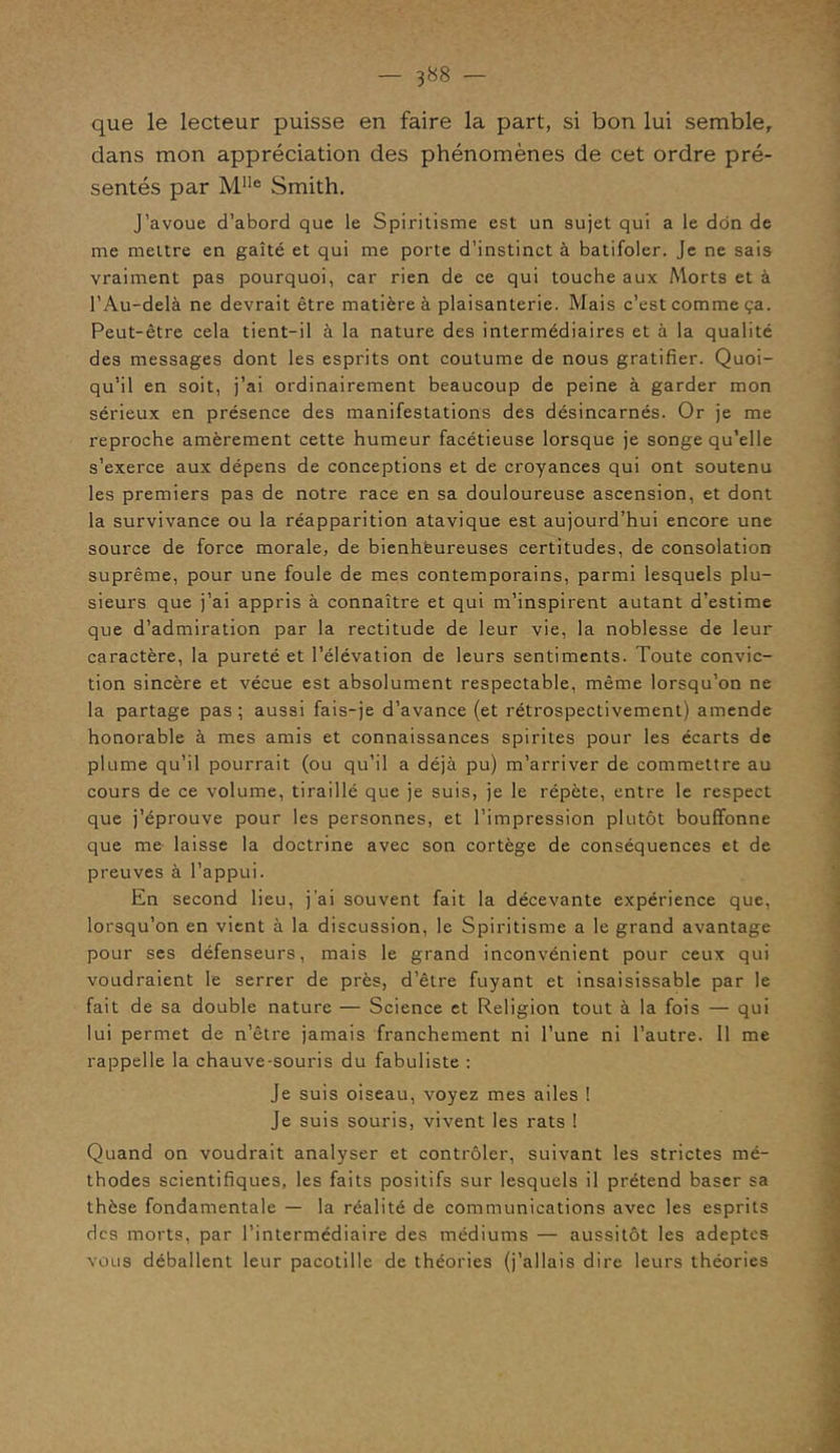 — 3^8 — que le lecteur puisse en faire la part, si bon lui semble, dans mon appréciation des phénomènes de cet ordre pré- sentés par Mlle Smith. J’avoue d’abord que le Spiritisme est un sujet qui a le don de me mettre en gaîté et qui me porte d’instinct à batifoler. Je ne sais vraiment pas pourquoi, car rien de ce qui touche aux Morts et à l’Au-delà ne devrait être matière à plaisanterie. Mais c’est comme ça. Peut-être cela tient-il à la nature des intermédiaires et à la qualité des messages dont les esprits ont coutume de nous gratifier. Quoi- qu’il en soit, j’ai ordinairement beaucoup de peine à garder mon sérieux en présence des manifestations des désincarnés. Or je me reproche amèrement cette humeur facétieuse lorsque je songe qu’elle s’exerce aux dépens de conceptions et de croyances qui ont soutenu les premiers pas de notre race en sa douloureuse ascension, et dont la survivance ou la réapparition atavique est aujourd’hui encore une source de force morale, de bienheureuses certitudes, de consolation suprême, pour une foule de mes contemporains, parmi lesquels plu- sieurs que j’ai appris à connaître et qui m’inspirent autant d’estime que d’admiration par la rectitude de leur vie, la noblesse de leur caractère, la pureté et l’élévation de leurs sentiments. Toute convic- tion sincère et vécue est absolument respectable, même lorsqu’on ne la partage pas ; aussi fais-je d’avance (et rétrospectivement) amende honorable à mes amis et connaissances spirites pour les écarts de plume qu’il pourrait (ou qu’il a déjà pu) m’arriver de commettre au cours de ce volume, tiraillé que je suis, je le répète, entre le respect que j’éprouve pour les personnes, et l’impression plutôt bouffonne que me laisse la doctrine avec son cortège de conséquences et de preuves à l’appui. En second lieu, j’ai souvent fait la décevante expérience que, lorsqu’on en vient à la discussion, le Spiritisme a le grand avantage pour ses défenseurs, mais le grand inconvénient pour ceux qui voudraient le serrer de près, d’être fuyant et insaisissable par le fait de sa double nature — Science et Religion tout à la fois — qui lui permet de n’être jamais franchement ni l’une ni l’autre. Il me rappelle la chauve-souris du fabuliste : Je suis oiseau, voyez mes ailes ! Je suis souris, vivent les rats ! Quand on voudrait analyser et contrôler, suivant les strictes mé- thodes scientifiques, les faits positifs sur lesquels il prétend baser sa thèse fondamentale — la réalité de communications avec les esprits des morts, par l’intermédiaire des médiums — aussitôt les adeptes vous déballent leur pacotille de théories (j’allais dire leurs théories