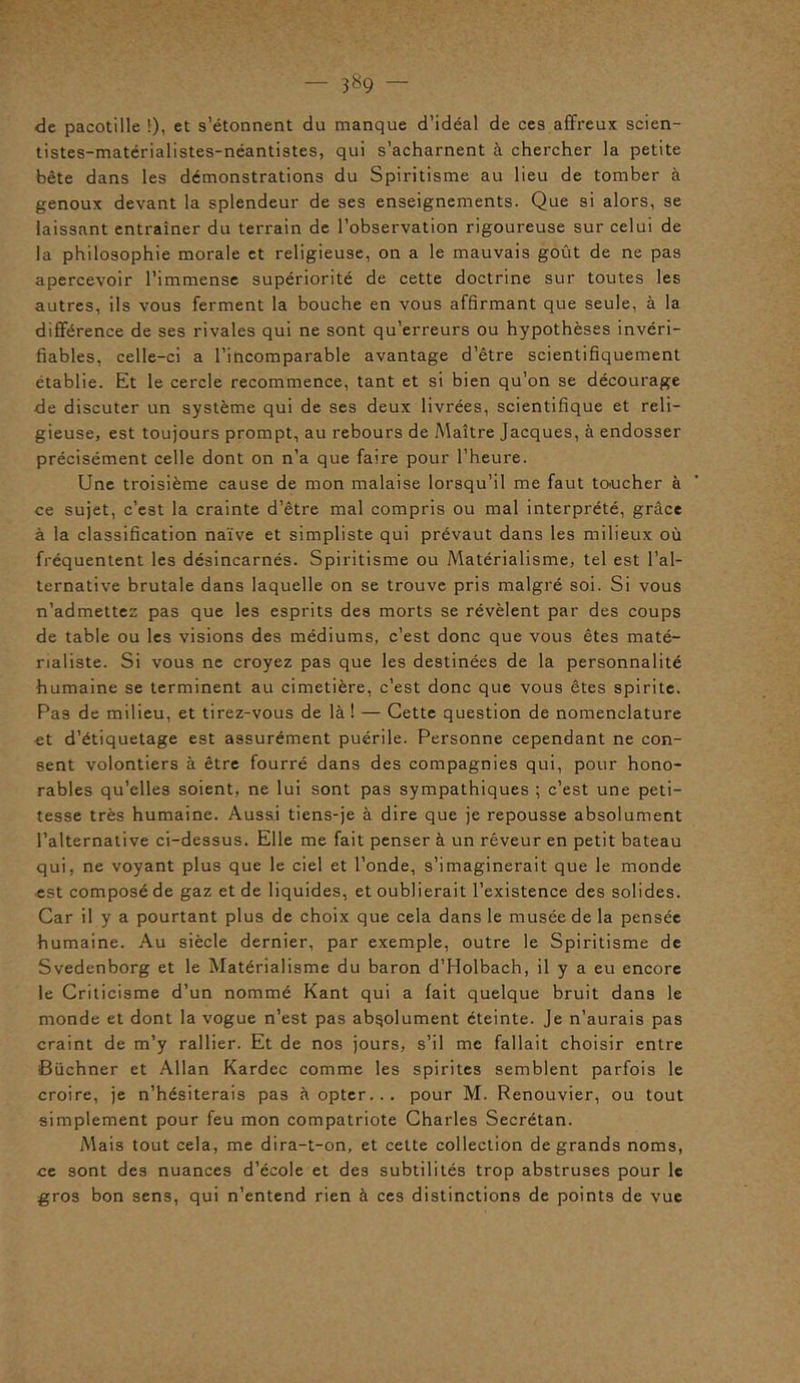 — 3&9 <3e pacotille !), et s’étonnent du manque d’idéal de ces affreux scien- tistes-matérialistes-néantistes, qui s’acharnent à chercher la petite bête dans les démonstrations du Spiritisme au lieu de tomber à genoux devant la splendeur de ses enseignements. Que si alors, se laissant entraîner du terrain de l’observation rigoureuse sur celui de la philosophie morale et religieuse, on a le mauvais goût de ne pas apercevoir l’immense supériorité de cette doctrine sur toutes les autres, ils vous ferment la bouche en vous affirmant que seule, à la différence de ses rivales qui ne sont qu’erreurs ou hypothèses invéri- fiables, celle-ci a l’incomparable avantage d’être scientifiquement établie. Et le cercle recommence, tant et si bien qu’on se décourage de discuter un système qui de ses deux livrées, scientifique et reli- gieuse, est toujours prompt, au rebours de Maître Jacques, à endosser précisément celle dont on n’a que faire pour l’heure. Une troisième cause de mon malaise lorsqu’il me faut toucher à ce sujet, c’est la crainte d’être mal compris ou mal interprété, grâce à la classification naïve et simpliste qui prévaut dans les milieux où fréquentent les désincarnés. Spiritisme ou Matérialisme, tel est l’al- ternative brutale dans laquelle on se trouve pris malgré soi. Si vous n’admettez pas que les esprits des morts se révèlent par des coups de table ou les visions des médiums, c’est donc que vous êtes maté- rialiste. Si vous ne croyez pas que les destinées de la personnalité humaine se terminent au cimetière, c’est donc que vous êtes spirite. Pas de milieu, et tirez-vous de là ! — Cette question de nomenclature et d’étiquetage est assurément puérile. Personne cependant ne con- sent volontiers à être fourré dans des compagnies qui, pour hono- rables qu’elles soient, ne lui sont pas sympathiques ; c’est une peti- tesse très humaine. Aussi tiens-je à dire que je repousse absolument l’alternative ci-dessus. Elle me fait penser à un rêveur en petit bateau qui, ne voyant plus que le ciel et l’onde, s’imaginerait que le monde est composé de gaz et de liquides, et oublierait l’existence des solides. Car il y a pourtant plus de choix que cela dans le musée de la pensée humaine. Au siècle dernier, par exemple, outre le Spiritisme de Svedenborg et le Matérialisme du baron d’Holbach, il y a eu encore le Criticisme d’un nommé Kant qui a fait quelque bruit dans le monde et dont la vogue n’est pas absolument éteinte. Je n’aurais pas craint de m’y rallier. Et de nos jours, s’il me fallait choisir entre Buchner et Allan Kardec comme les spirites semblent parfois le croire, je n’hésiterais pa3 à opter... pour M. Renouvier, ou tout simplement pour feu mon compatriote Charles Secrétan. Mais tout cela, me dira-t-on, et cette collection de grands noms, ce sont des nuances d’école et des subtilités trop abstruses pour le gros bon sens, qui n’entend rien à ces distinctions de points de vue