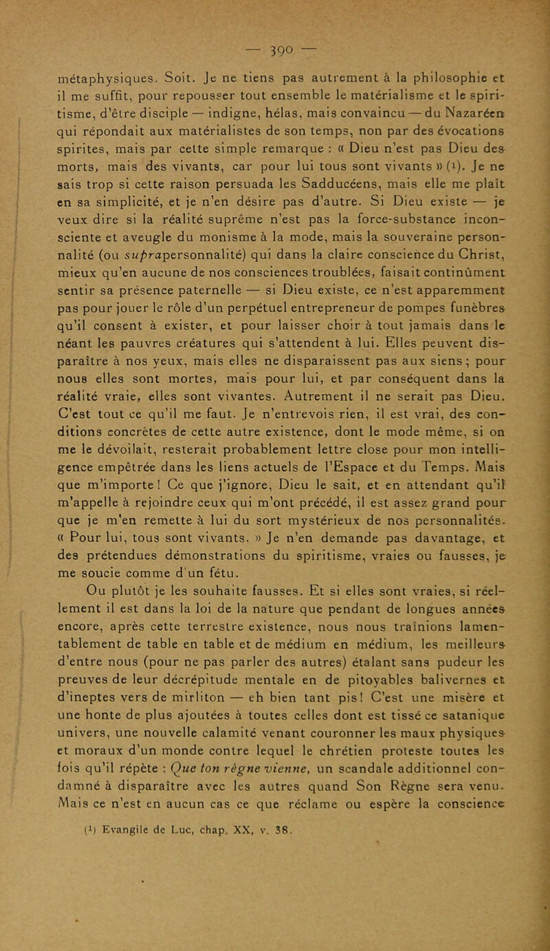 — 39° — métaphysiques. Soit. Je ne tiens pas autrement à la philosophie et il me suffit, pour repousser tout ensemble le matérialisme et le spiri- tisme, d’être disciple — indigne, hélas, mais convaincu — du Nazaréen qui répondait aux matérialistes de son temps, non par des évocations spirites, mais par celte simple remarque : « Dieu n’est pas Dieu des morts, mais des vivants, car pour lui tous sont vivants » (i). Je ne sais trop si cette raison persuada les Sadducéens, mais elle me plaît en sa simplicité, et je n’en désire pas d’autre. Si Dieu existe — je veux dire si la réalité suprême n’est pas la force-substance incon- sciente et aveugle du monisme à la mode, mais la souveraine person- nalité (ou si//>rapersonnalité) qui dans la claire conscience du Christ, mieux qu’en aucune de nos consciences troublées, faisait continûment sentir sa présence paternelle — si Dieu existe, ce n’est apparemment pas pour jouer le rôle d'un perpétuel entrepreneur de pompes funèbres qu’il consent à exister, et pour laisser choir à tout jamais dans le néant les pauvres créatures qui s’attendent à lui. Elles peuvent dis- paraître à nos yeux, mais elles ne disparaissent pas aux siens; pour nous elles sont mortes, mais pour lui, et par conséquent dans la réalité vraie, elles sont vivantes. Autrement il ne serait pas Dieu. C’est tout ce qu’il me faut. Je n’entrevois rien, il est vrai, des con- ditions concrètes de cette autre existence, dont le mode même, si on me le dévoilait, resterait probablement lettre close pour mon intelli- gence empêtrée dans les liens actuels de l’Espace et du Temps. Mais que m'importe! Ce que j’ignore, Dieu le sait, et en attendant qu’il m’appelle à rejoindre ceux qui m’ont précédé, il est assez grand pour que je m'en remette à lui du sort mystérieux de nos personnalités. « Pour lui, tous sont vivants. » Je n’en demande pas davantage, et des prétendues démonstrations du spiritisme, vraies ou fausses, je me soucie comme d'un fétu. Ou plutôt je les souhaite fausses. Et si elles sont vraies, si réel- lement il est dans la loi de la nature que pendant de longues années encore, après cette terrestre existence, nous nous traînions lamen- tablement de table en table et de médium en médium, les meilleurs d’entre nous (pour ne pas parler des autres) étalant sans pudeur les preuves de leur décrépitude mentale en de pitoyables balivernes et d’ineptes vers de mirliton — eh bien tant pis! C’est une misère et une honte de plus ajoutées à toutes celles dont est tissé ce satanique univers, une nouvelle calamité venant couronner les maux physiques et moraux d’un monde contre lequel le chrétien proteste toutes les fois qu’il répète : Que ton règne viorne, un scandale additionnel con- damné à disparaître avec les autres quand Son Règne sera venu. Mais ce n’est en aucun cas ce que réclame ou espère la conscience (>) Evangile de Luc, chap. XX, v. 38.