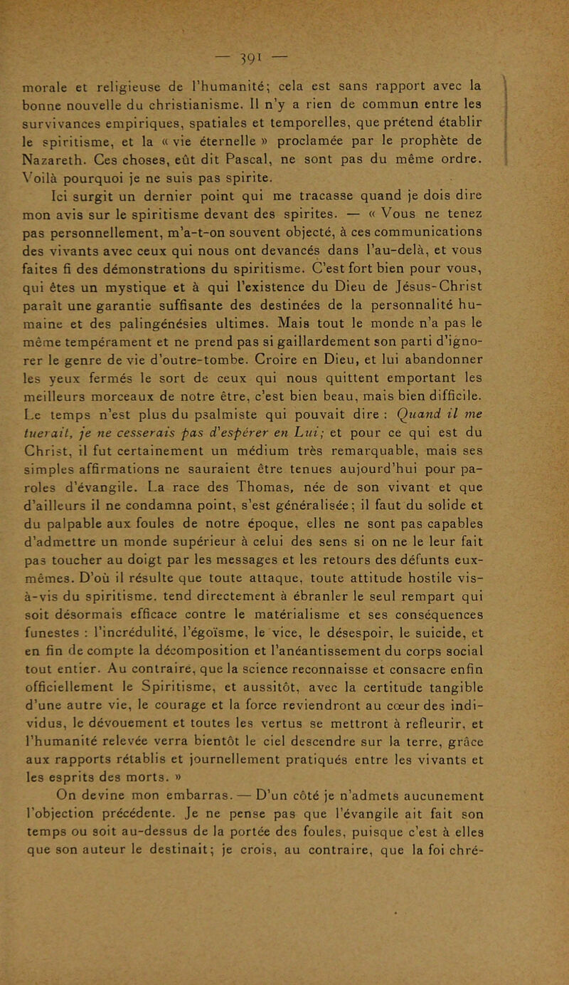 morale et religieuse de l’humanité; cela est sans rapport avec la bonne nouvelle du christianisme. Il n’y a rien de commun entre les survivances empiriques, spatiales et temporelles, que prétend établir le spiritisme, et la « vie éternelle » proclamée par le prophète de Nazareth. Ces choses, eût dit Pascal, ne sont pas du même ordre. Voilà pourquoi je ne suis pas spirite. Ici surgit un dernier point qui me tracasse quand je dois dire mon avis sur le spiritisme devant des spirites. — « Vous ne tenez pas personnellement, m’a-t-on souvent objecté, à ces communications des vivants avec ceux qui nous ont devancés dans l’au-delà, et vous faites fi des démonstrations du spiritisme. C’est fort bien pour vous, qui êtes un mystique et à qui l’existence du Dieu de Jésus-Christ paraît une garantie suffisante des destinées de la personnalité hu- maine et des palingénésies ultimes. Mais tout le monde n’a pas le même tempérament et ne prend pas si gaillardement son parti d’igno- rer le genre de vie d’outre-tombe. Croire en Dieu, et lui abandonner les yeux fermés le sort de ceux qui nous quittent emportant les meilleurs morceaux de notre être, c’est bien beau, mais bien difficile. Le temps n’est plus du psalmiste qui pouvait dire : Quand il me tuerait, je ne cesserais pas d'espérer en Lui; et pour ce qui est du Christ, il fut certainement un médium très remarquable, mais ses simples affirmations ne sauraient être tenues aujourd’hui pour pa- roles d’évangile. La race des Thomas, née de son vivant et que d’ailleurs il ne condamna point, s’est généralisée; il faut du solide et du palpable aux foules de notre époque, elles ne sont pas capables d’admettre un monde supérieur à celui des sens si on ne le leur fait pas toucher au doigt par les messages et les retours des défunts eux- mêmes. D’où il résulte que toute attaque, toute attitude hostile vis- à-vis du spiritisme, tend directement à ébranler le seul rempart qui soit désormais efficace contre le matérialisme et ses conséquences funestes : l’incrédulité, l’égoïsme, le vice, le désespoir, le suicide, et en fin de compte la décomposition et l’anéantissement du corps social tout entier. Au contraire, que la science reconnaisse et consacre enfin officiellement le Spiritisme, et aussitôt, avec la certitude tangible d’une autre vie, le courage et la force reviendront au cœur des indi- vidus, le dévouement et toutes les vertus se mettront à refleurir, et l’humanité relevée verra bientôt le ciel descendre sur la terre, grâce aux rapports rétablis et journellement pratiqués entre les vivants et les esprits des morts. » On devine mon embarras. — D’un côté je n’admets aucunement l’objection précédente. Je ne pense pas que l’évangile ait fait son temps ou soit au-dessus de la portée des foules, puisque c’est à elles que son auteur le destinait; je crois, au contraire, que la foi chré-
