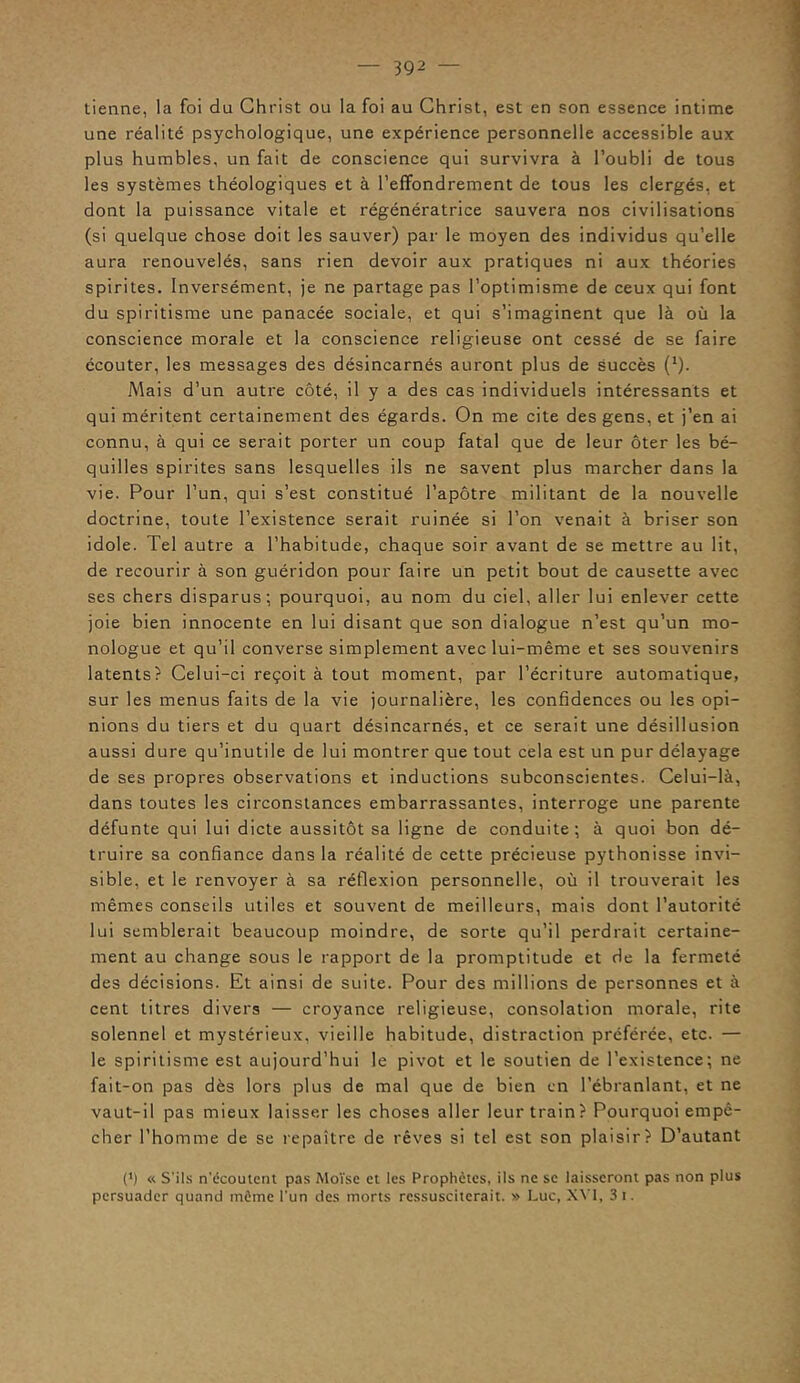 tienne, la foi du Christ ou la foi au Christ, est en son essence intime une réalité psychologique, une expérience personnelle accessible aux plus humbles, un fait de conscience qui survivra à l’oubli de tous les systèmes théologiques et à l’effondrement de tous les clergés, et dont la puissance vitale et régénératrice sauvera nos civilisations (si quelque chose doit les sauver) par le moyen des individus qu’elle aura renouvelés, sans rien devoir aux pratiques ni aux théories spirites. Inversément, je ne partage pas l’optimisme de ceux qui font du spiritisme une panacée sociale, et qui s’imaginent que là où la conscience morale et la conscience religieuse ont cessé de se faire écouter, les messages des désincarnés auront plus de succès (*). Mais d’un autre côté, il y a des cas individuels intéressants et qui méritent certainement des égards. On me cite des gens, et j’en ai connu, à qui ce serait porter un coup fatal que de leur ôter les bé- quilles spirites sans lesquelles ils ne savent plus marcher dans la vie. Pour l’un, qui s’est constitué l’apôtre militant de la nouvelle doctrine, toute l’existence serait ruinée si l’on venait à briser son idole. Tel autre a l’habitude, chaque soir avant de se mettre au lit, de recourir à son guéridon pour faire un petit bout de causette avec ses chers disparus; pourquoi, au nom du ciel, aller lui enlever cette joie bien innocente en lui disant que son dialogue n’est qu’un mo- nologue et qu’il converse simplement avec lui-même et ses souvenirs latents? Celui-ci reçoit à tout moment, par l’écriture automatique, sur les menus faits de la vie journalière, les confidences ou les opi- nions du tiers et du quart désincarnés, et ce serait une désillusion aussi dure qu’inutile de lui montrer que tout cela est un pur délayage de ses propres observations et inductions subconscientes. Celui-là, dans toutes les circonstances embarrassantes, interroge une parente défunte qui lui dicte aussitôt sa ligne de conduite; à quoi bon dé- truire sa confiance dans la réalité de cette précieuse pythonisse invi- sible, et le renvoyer à sa réflexion personnelle, où il trouverait les mêmes conseils utiles et souvent de meilleurs, mais dont l’autorité lui semblerait beaucoup moindre, de sorte qu’il perdrait certaine- ment au change sous le rapport de la promptitude et de la fermeté des décisions. Et ainsi de suite. Pour des millions de personnes et à cent litres divers — croyance religieuse, consolation morale, rite solennel et mystérieux, vieille habitude, distraction préférée, etc. — le spiritisme est aujourd’hui le pivot et le soutien de l’existence; ne fait-on pas dès lors plus de mal que de bien en l’ébranlant, et ne vaut-il pas mieux laisser les choses aller leur train? Pourquoi empê- cher l’homme de se repaître de rêves si tel est son plaisir? D’autant (*) « S'ils n'écoutent pas Moïse et les Prophètes, ils ne se laisseront pas non plus persuader quand même l’un des morts ressusciterait. » Luc, XY1, 3 i.