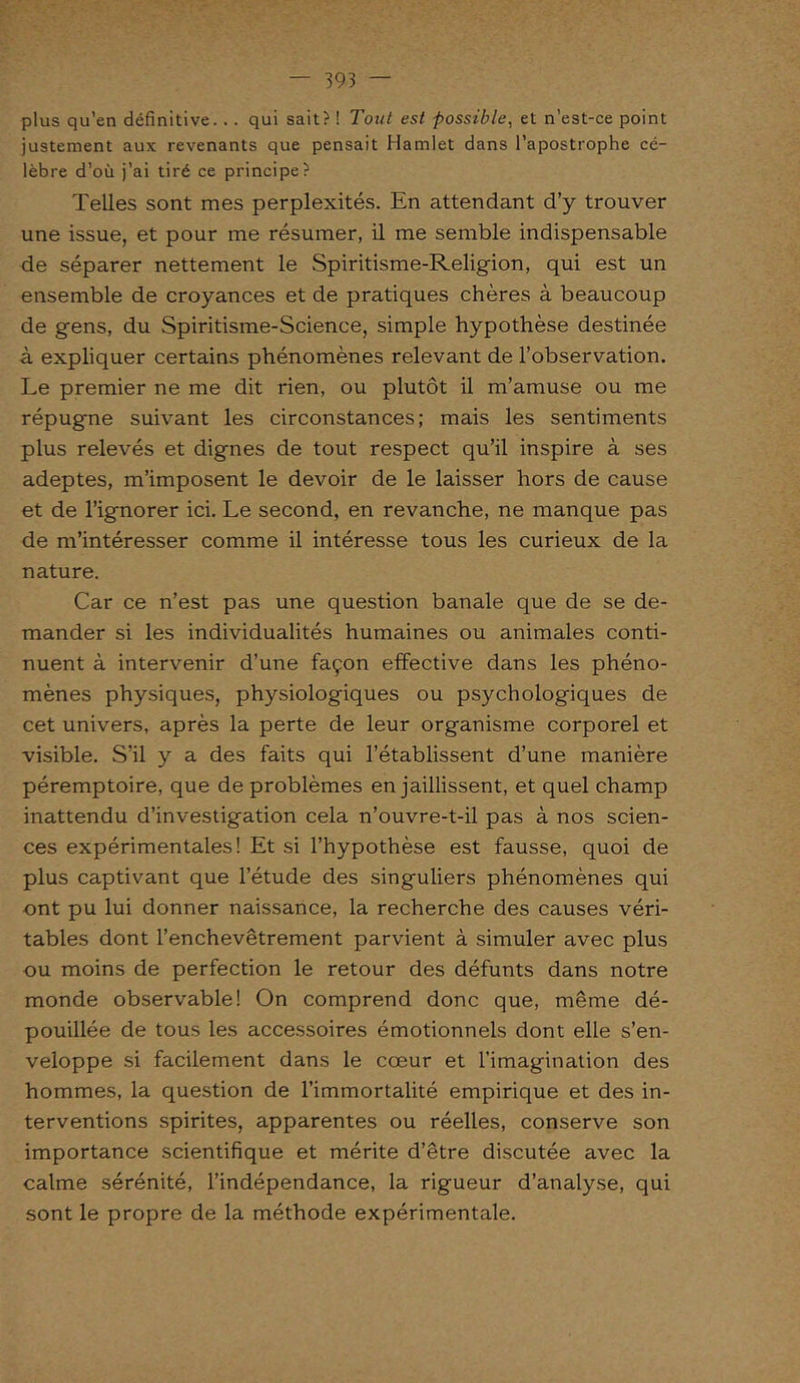 plus qu’en définitive. .. qui sait? ! Tout est possible, et n’est-ce point justement aux revenants que pensait Hamlet dans l’apostrophe cé- lèbre d’où j’ai tiré ce principe? Telles sont mes perplexités. En attendant d’y trouver une issue, et pour me résumer, il me semble indispensable de séparer nettement le Spiritisme-Religion, qui est un ensemble de croyances et de pratiques chères à beaucoup de gens, du Spiritisme-Science, simple hypothèse destinée à expliquer certains phénomènes relevant de l’observation. Le premier ne me dit rien, ou plutôt il m’amuse ou me répugne suivant les circonstances; mais les sentiments plus relevés et dignes de tout respect qu’il inspire à ses adeptes, m’imposent le devoir de le laisser hors de cause et de l’ignorer ici. Le second, en revanche, ne manque pas de m’intéresser comme il intéresse tous les curieux de la nature. Car ce n’est pas une question banale que de se de- mander si les individualités humaines ou animales conti- nuent à intervenir d’une façon effective dans les phéno- mènes physiques, physiologiques ou psychologiques de cet univers, après la perte de leur organisme corporel et visible. S’il y a des faits qui l’établissent d’une manière péremptoire, que de problèmes en jaillissent, et quel champ inattendu d’investigation cela n’ouvre-t-il pas à nos scien- ces expérimentales! Et si l’hypothèse est fausse, quoi de plus captivant que l’étude des singuliers phénomènes qui ont pu lui donner naissance, la recherche des causes véri- tables dont l’enchevêtrement parvient à simuler avec plus ou moins de perfection le retour des défunts dans notre monde observable! On comprend donc que, même dé- pouillée de tous les accessoires émotionnels dont elle s’en- veloppe si facilement dans le cœur et l’imagination des hommes, la question de l’immortalité empirique et des in- terventions spirites, apparentes ou réelles, conserve son importance scientifique et mérite d’être discutée avec la calme sérénité, l’indépendance, la rigueur d’analyse, qui sont le propre de la méthode expérimentale.