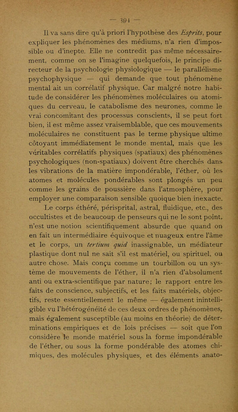Il va sans dire qu’à priori l’hypothèse des Esprits, pour expliquer les phénomènes des médiums, n’a rien d’impos- sible ou d’inepte. Elle ne contredit pas même nécessaire- ment, comme on se l’imagine quelquefois, le principe di- recteur de la psychologie physiologique — le parallélisme psychophysique — qui demande que tout phénomène mental ait un corrélatif physique. Car malgré notre habi- tude de considérer les phénomènes moléculaires ou atomi- ques du cerveau, le catabolisme des neurones, comme le vrai concomitant des processus conscients, il se peut fort bien, il est même assez vraisemblable, que ces mouvements moléculaires ne constituent pas le terme physique ultime côtoyant immédiatement le monde mental, mais que les véritables corrélatifs physiques (spatiaux) des phénomènes psychologiques (non-spatiaux) doivent être cherchés dans les vibrations de la matière impondérable, l’éther, où les atomes et molécules pondérables sont plongés un peu comme les grains de poussière dans l’atmosphère, pour employer une comparaison sensible quoique bien inexacte. Le corps éthéré, périsprital, astral, fluidique, etc., des occultistes et de beaucoup de penseurs qui ne le sont point, n’est une notion scientifiquement absurde que quand on en fait un intermédiaire équivoque et nuageux entre l’âme et le corps, un tertium quid in assignable, un médiateur plastique dont nul ne sait s’il est matériel, ou spirituel, ou autre chose. Mais conçu comme un tourbillon ou un sys- tème de mouvements de l’éther, il n’a rien d’absolument anti ou extra-scientifique par nature; le rapport entre les faits de conscience, subjectifs, et les faits matériels, objec- tifs, reste essentiellement le même — également inintelli- gible vu l’hétérogénéité de ces deux ordres de phénomènes, mais également susceptible (au moins en théorie) de déter- minations empiriques et de lois précises — soit que l’on considère le monde matériel sous la forme impondérable de l’éther, ou sous la forme pondérable des atomes chi- miques, des molécules physiques, et des éléments anato-