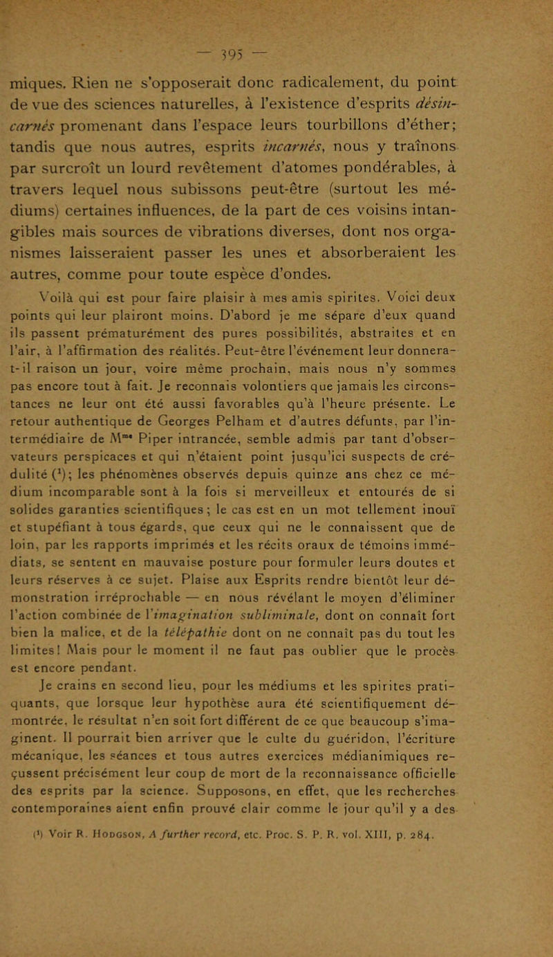iniques. Rien ne s’opposerait donc radicalement, du point de vue des sciences naturelles, à l’existence d’esprits désin- carnés promenant dans l’espace leurs tourbillons d’éther; tandis que nous autres, esprits incarnés, nous y traînons par surcroît un lourd revêtement d’atomes pondérables, à travers lequel nous subissons peut-être (surtout les mé- diums) certaines influences, de la part de ces voisins intan- gibles mais sources de vibrations diverses, dont nos orga- nismes laisseraient passer les unes et absorberaient les autres, comme pour toute espèce d’ondes. Voilà qui est pour faire plaisir à mes amis spirites. Voici deux points qui leur plairont moins. D’abord je me sépare d’eux quand ils passent prématurément des pures possibilités, abstraites et en l’air, à l’affirmation des réalités. Peut-être l’événement leur donnera- t-il raison un jour, voire même prochain, mais nous n’y sommes pas encore tout à fait. Je reconnais volontiers que jamais les circons- tances ne leur ont été aussi favorables qu’à l’heure présente. Le retour authentique de Georges Pelham et d’autres défunts, par l’in- termédiaire de Mm* Piper intrancée, semble admis par tant d’obser- vateurs perspicaces et qui n’étaient point jusqu’ici suspects de cré- dulité (*); les phénomènes observés depuis quinze ans chez ce mé- dium incomparable sont à la fois si merveilleux et entourés de si solides garanties scientifiques ; le cas est en un mot tellement inouï et stupéfiant à tous égards, que ceux qui ne le connaissent que de loin, par les rapports imprimés et les récits oraux de témoins immé- diats, se sentent en mauvaise posture pour formuler leurs doutes et leurs réserves à ce sujet. Plaise aux Esprits rendre bientôt leur dé- monstration irréprochable — en nous révélant le moyen d’éliminer l’action combinée de Yimagination subliminale, dont on connaît fort bien la malice, et de la télépathie dont on ne connaît pas du tout les limites! Mais pour le moment il ne faut pas oublier que le procès est encore pendant. Je crains en second lieu, pour les médiums et les spirites prati- quants, que lorsque leur hypothèse aura été scientifiquement dé- montrée. le résultat n’en soit fort différent de ce que beaucoup s’ima- ginent. Il pourrait bien arriver que le culte du guéridon, l’écriture mécanique, les séances et tous autres exercices médianimiques re- çussent précisément leur coup de mort de la reconnaissance officielle des esprits par la science. Supposons, en effet, que les recherches contemporaines aient enfin prouvé clair comme le jour qu’il y a des (>) Voir R. Hodgson, A further record, etc. Proc. S. P. R. vol. XIII, p. 284.