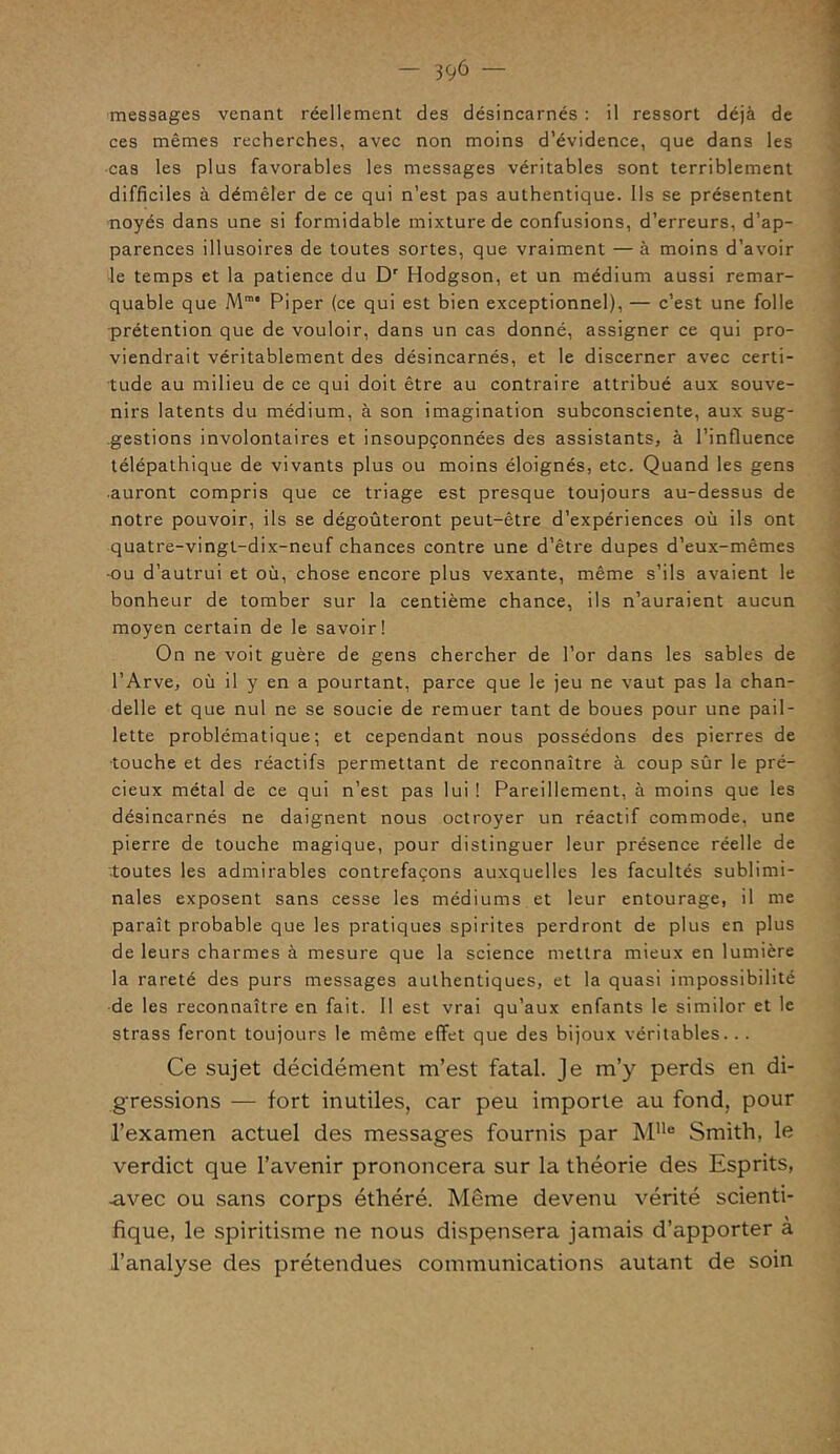 — 39ô — messages venant réellement des désincarnés : il ressort déjà de ces mêmes recherches, avec non moins d’évidence, que dans les cas les plus favorables les messages véritables sont terriblement difficiles à démêler de ce qui n’est pas authentique. Ils se présentent noyés dans une si formidable mixture de confusions, d’erreurs, d’ap- parences illusoires de toutes sortes, que vraiment — à moins d’avoir le temps et la patience du Dr Hodgson, et un médium aussi remar- quable que Mm Piper (ce qui est bien exceptionnel), — c’est une folle prétention que de vouloir, dans un cas donné, assigner ce qui pro- viendrait véritablement des désincarnés, et le discerner avec certi- tude au milieu de ce qui doit être au contraire attribué aux souve- nirs latents du médium, à son imagination subconsciente, aux sug- gestions involontaires et insoupçonnées des assistants, à l’influence télépathique de vivants plus ou moins éloignés, etc. Quand les gens auront compris que ce triage est presque toujours au-dessus de notre pouvoir, ils se dégoûteront peut-être d’expériences où ils ont quatre-vingt-dix-neuf chances contre une d’être dupes d’eux-mêmes ■ou d’autrui et où, chose encore plus vexante, même s’ils avaient le bonheur de tomber sur la centième chance, ils n’auraient aucun moyen certain de le savoir! On ne voit guère de gens chercher de l’or dans les sables de l’Arve, où il y en a pourtant, parce que le jeu ne vaut pas la chan- delle et que nul ne se soucie de remuer tant de boues pour une pail- lette problématique; et cependant nous possédons des pierres de •touche et des réactifs permettant de reconnaître à coup sûr le pré- cieux métal de ce qui n’est pas lui ! Pareillement, à moins que les désincarnés ne daignent nous octroyer un réactif commode, une pierre de touche magique, pour distinguer leur présence réelle de ■toutes les admirables contrefaçons auxquelles les facultés sublimi- nales exposent sans cesse les médiums et leur entourage, il me paraît probable que les pratiques spirites perdront de plus en plus de leurs charmes à mesure que la science mettra mieux en lumière la rareté des purs messages authentiques, et la quasi impossibilité de les reconnaître en fait. Il est vrai qu’aux enfants le similor et le strass feront toujours le même effet que des bijoux véritables. .. Ce sujet décidément m’est fatal. Je m’y perds en di- gressions — fort inutiles, car peu importe au fond, pour l’examen actuel des messages fournis par MUe Smith, le verdict que l’avenir prononcera sur la théorie des Esprits, -avec ou sans corps éthéré. Même devenu vérité scienti- fique, le spiritisme ne nous dispensera jamais d’apporter à l’analyse des prétendues communications autant de soin