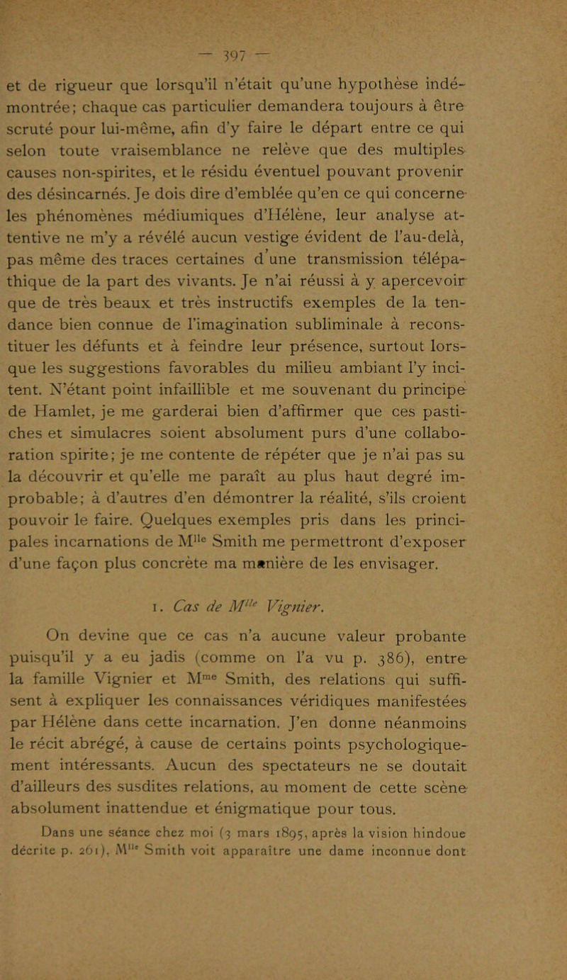 et de rigueur que lorsqu’il n’était qu’une hypothèse indé- montrée; chaque cas particulier demandera toujours à être scruté pour lui-même, afin d’y faire le départ entre ce qui selon toute vraisemblance ne relève que des multiples causes non-spirites, et le résidu éventuel pouvant provenir des désincarnés. Je dois dire d’emblée qu’en ce qui concerne- les phénomènes médiumiques d’Hélène, leur analyse at- tentive ne m’y a révélé aucun vestige évident de l’au-delà, pas même des traces certaines d une transmission télépa- thique de la part des vivants. Je n’ai réussi à y apercevoir que de très beaux et très instructifs exemples de la ten- dance bien connue de l’imagination subliminale à recons- tituer les défunts et à feindre leur présence, surtout lors- que les suggestions favorables du milieu ambiant l’y inci- tent. N’étant point infaillible et me souvenant du principe de Hamlet, je me garderai bien d’affirmer que ces pasti- ches et simulacres soient absolument purs d’une collabo- ration spirite; je me contente de répéter que je n’ai pas su la découvrir et qu’elle me paraît au plus haut degré im- probable; à d’autres d’en démontrer la réalité, s’ils croient pouvoir le faire. Quelques exemples pris dans les princi- pales incarnations de Mlle Smith me permettront d’exposer d’une façon plus concrète ma manière de les envisager. i. Cas de Mlle Vignier. On devine que ce cas n’a aucune valeur probante puisqu’il y a eu jadis (comme on l’a vu p. 386), entre la famille Vignier et Mrae Smith, des relations qui suffi- sent à expliquer les connaissances véridiques manifestées par Hélène dans cette incarnation. J’en donne néanmoins le récit abrégé, à cause de certains points psychologique- ment intéressants. Aucun des spectateurs ne se doutait d’ailleurs des susdites relations, au moment de cette scène absolument inattendue et énigmatique pour tous. Dans une séance chez moi (3 mars 1895, après la vision hindoue décrite p. 261), Mlle Smith voit apparaître une dame inconnue dont