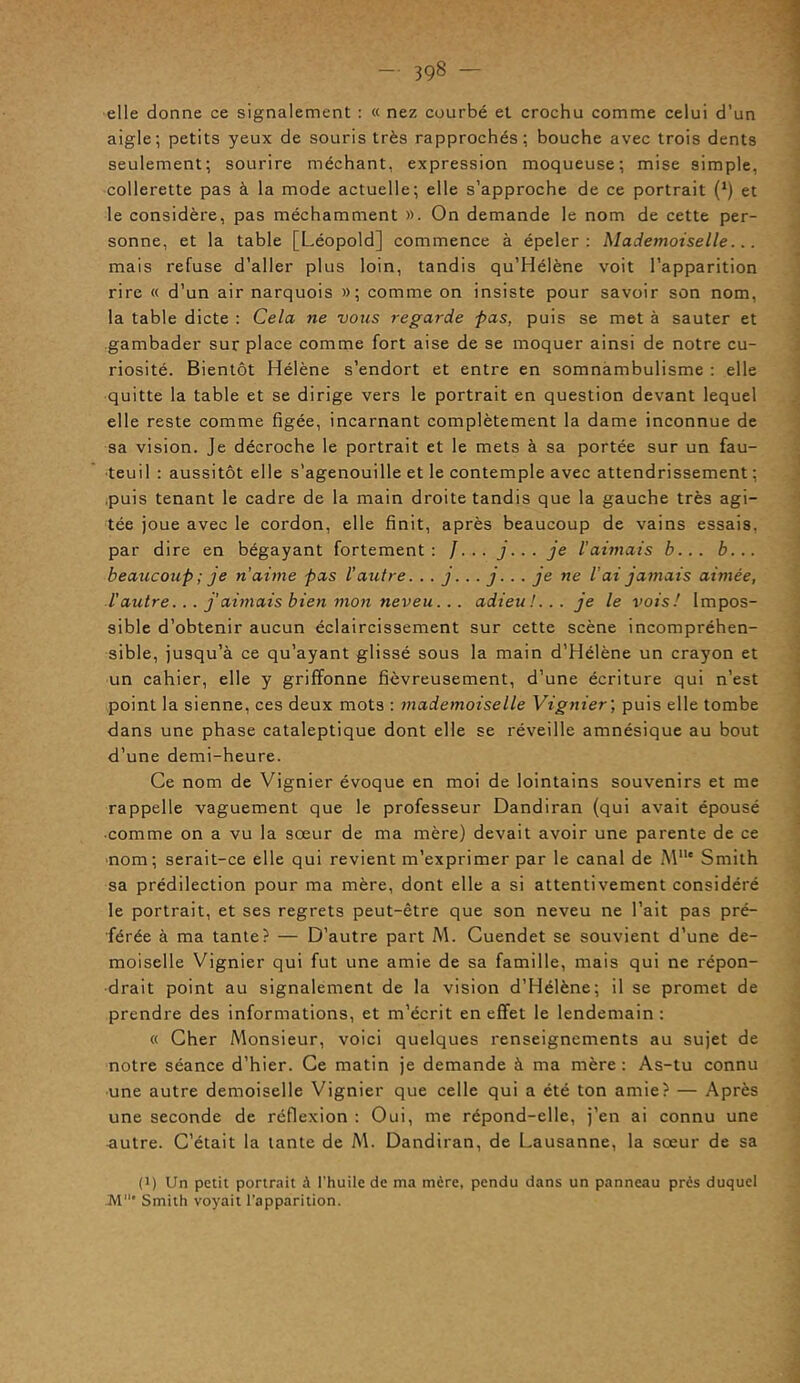 elle donne ce signalement : « nez courbé et crochu comme celui d’un aigle; petits yeux de souris très rapprochés; bouche avec trois dents seulement; sourire méchant, expression moqueuse; mise simple, collerette pas à la mode actuelle; elle s’approche de ce portrait (*) et le considère, pas méchamment ». On demande le nom de cette per- sonne, et la table [Léopold] commence à épeler: Mademoiselle... mais refuse d’aller plus loin, tandis qu’Hélène voit l’apparition rire « d’un air narquois »; comme on insiste pour savoir son nom, la table dicte : Cela ne vous regarde pas, puis se met à sauter et gambader sur place comme fort aise de se moquer ainsi de notre cu- riosité. Bientôt Hélène s’endort et entre en somnambulisme : elle quitte la table et se dirige vers le portrait en question devant lequel elle reste comme figée, incarnant complètement la dame inconnue de sa vision. Je décroche le portrait et le mets à sa portée sur un fau- teuil : aussitôt elle s’agenouille et le contemple avec attendrissement ; .puis tenant le cadre de la main droite tandis que la gauche très agi- tée joue avec le cordon, elle finit, après beaucoup de vains essais, par dire en bégayant fortement: /. . . j... je l'aimais b... b... beaucoup ; je n'aime pas l’autre. .. j... j... je ne l’ai jamais aimée, l’autre... j’aimais bien mon neveu... adieu!... je le vois! Impos- sible d’obtenir aucun éclaircissement sur cette scène incompréhen- sible, jusqu’à ce qu’ayant glissé sous la main d’Hélène un crayon et un cahier, elle y griffonne fièvreusement, d’une écriture qui n’est point la sienne, ces deux mots : mademoiselle Vignier ; puis elle tombe dans une phase cataleptique dont elle se réveille amnésique au bout d’une demi-heure. Ce nom de Vignier évoque en moi de lointains souvenirs et me rappelle vaguement que le professeur Dandiran (qui avait épousé • comme on a vu la sœur de ma mère) devait avoir une parente de ce nom; serait-ce elle qui revient m’exprimer par le canal de M11' Smith sa prédilection pour ma mère, dont elle a si attentivement considéré le portrait, et ses regrets peut-être que son neveu ne l’ait pas pré- férée à ma tante? — D’autre part M. Cuendet se souvient d’une de- moiselle Vignier qui fut une amie de sa famille, mais qui ne répon- drait point au signalement de la vision d’Hélène; il se promet de prendre des informations, et m’écrit en effet le lendemain: « Cher Monsieur, voici quelques renseignements au sujet de notre séance d’hier. Ce matin je demande à ma mère: As-tu connu une autre demoiselle Vignier que celle qui a été ton amie? — Après une seconde de réflexion : Oui, me répond-elle, j’en ai connu une autre. C’était la tante de M. Dandiran, de Lausanne, la sœur de sa (i) Un petit portrait à l'huile de ma mcre, pendu dans un panneau près duquel M* Smith voyait l’apparition.