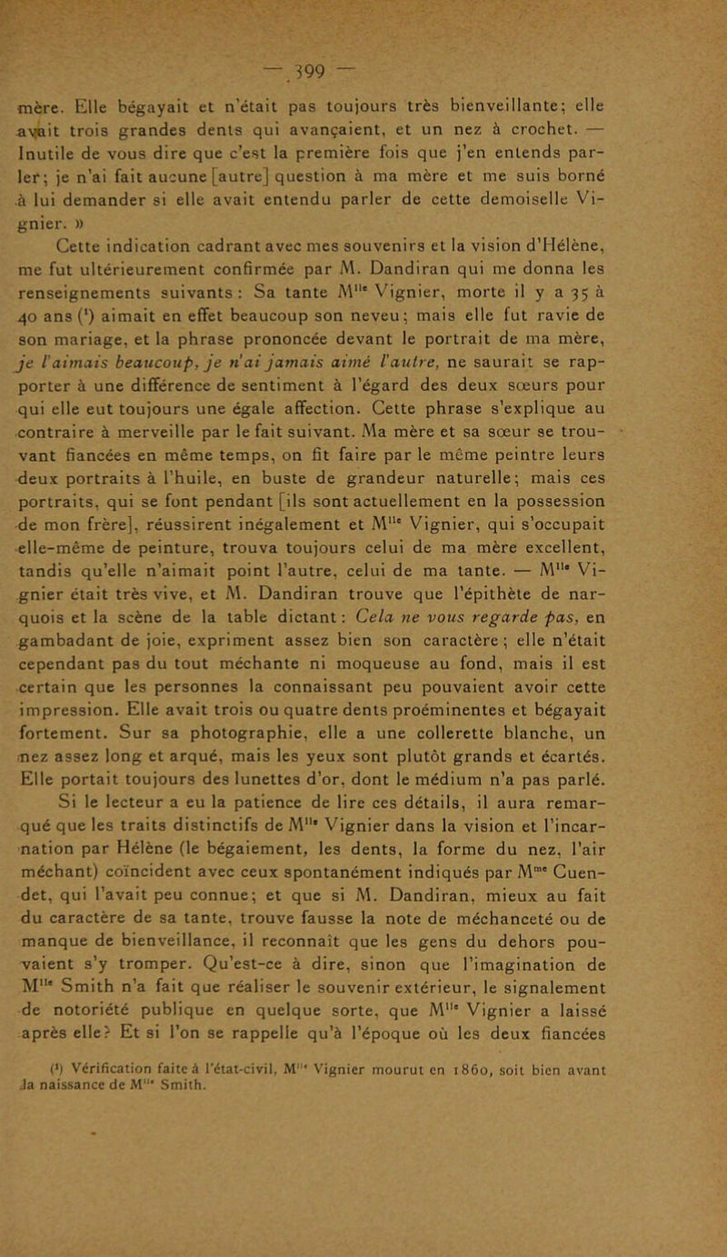 mère. Elle bégayait et n’était pas toujours très bienveillante; elle ayait trois grandes dents qui avançaient, et un nez à crochet. — Inutile de vous dire que c’est la première fois que j’en entends par- ler; je n’ai fait aucune [autre] question à ma mère et me suis borné à lui demander si elle avait entendu parler de cette demoiselle Vi- gnier. » Cette indication cadrant avec mes souvenirs et la vision d’Hélène, me fut ultérieurement confirmée par M. Dandiran qui me donna les renseignements suivants : Sa tante Mlle Vignier, morte il y a 35 à 40 ans (l) aimait en effet beaucoup son neveu; mais elle fut ravie de son mariage, et la phrase prononcée devant le portrait de ma mère, je l'aimais beaucoup, je n’ai jamais aimé l'autre, ne saurait se rap- porter à une différence de sentiment à l’égard des deux sœurs pour qui elle eut toujours une égale affection. Cette phrase s’explique au contraire à merveille par le fait suivant. Ma mère et sa sœur se trou- vant fiancées en même temps, on fit faire par le même peintre leurs deux portraits à l’huile, en buste de grandeur naturelle; mais ces portraits, qui se font pendant [ils sont actuellement en la possession de mon frère], réussirent inégalement et Mllc Vignier, qui s’occupait elle-même de peinture, trouva toujours celui de ma mère excellent, tandis qu’elle n’aimait point l’autre, celui de ma tante. — M11* Vi- gnier était très vive, et M. Dandiran trouve que l’épithète de nar- quois et la scène de la table dictant : Cela ne vous regarde pas, en gambadant de joie, expriment assez bien son caractère; elle n’était cependant pas du tout méchante ni moqueuse au fond, mais il est certain que les personnes la connaissant peu pouvaient avoir cette impression. Elle avait trois ou quatre dents proéminentes et bégayait fortement. Sur sa photographie, elle a une collerette blanche, un nez assez long et arqué, mais les yeux sont plutôt grands et écartés. Elle portait toujours des lunettes d’or, dont le médium n’a pas parlé. Si le lecteur a eu la patience de lire ces détails, il aura remar- qué que les traits distinctifs de Mlle Vignier dans la vision et l’incar- nation par Hélène (le bégaiement, les dents, la forme du nez, l’air méchant) coïncident avec ceux spontanément indiqués par Mrae Cuen- det, qui l’avait peu connue; et que si M. Dandiran, mieux au fait du caractère de sa tante, trouve fausse la note de méchanceté ou de manque de bienveillance, il reconnaît que les gens du dehors pou- vaient s’y tromper. Qu’est-ce à dire, sinon que l’imagination de M11' Smith n’a fait que réaliser le souvenir extérieur, le signalement de notoriété publique en quelque sorte, que M” Vignier a laissé après elle? Et si l’on se rappelle qu’à l’époque où les deux fiancées (*) Vérification faite à l’état-civil, M* Vignier mourut en 1860, soit bien avant Ja naissance de M’ Smith.