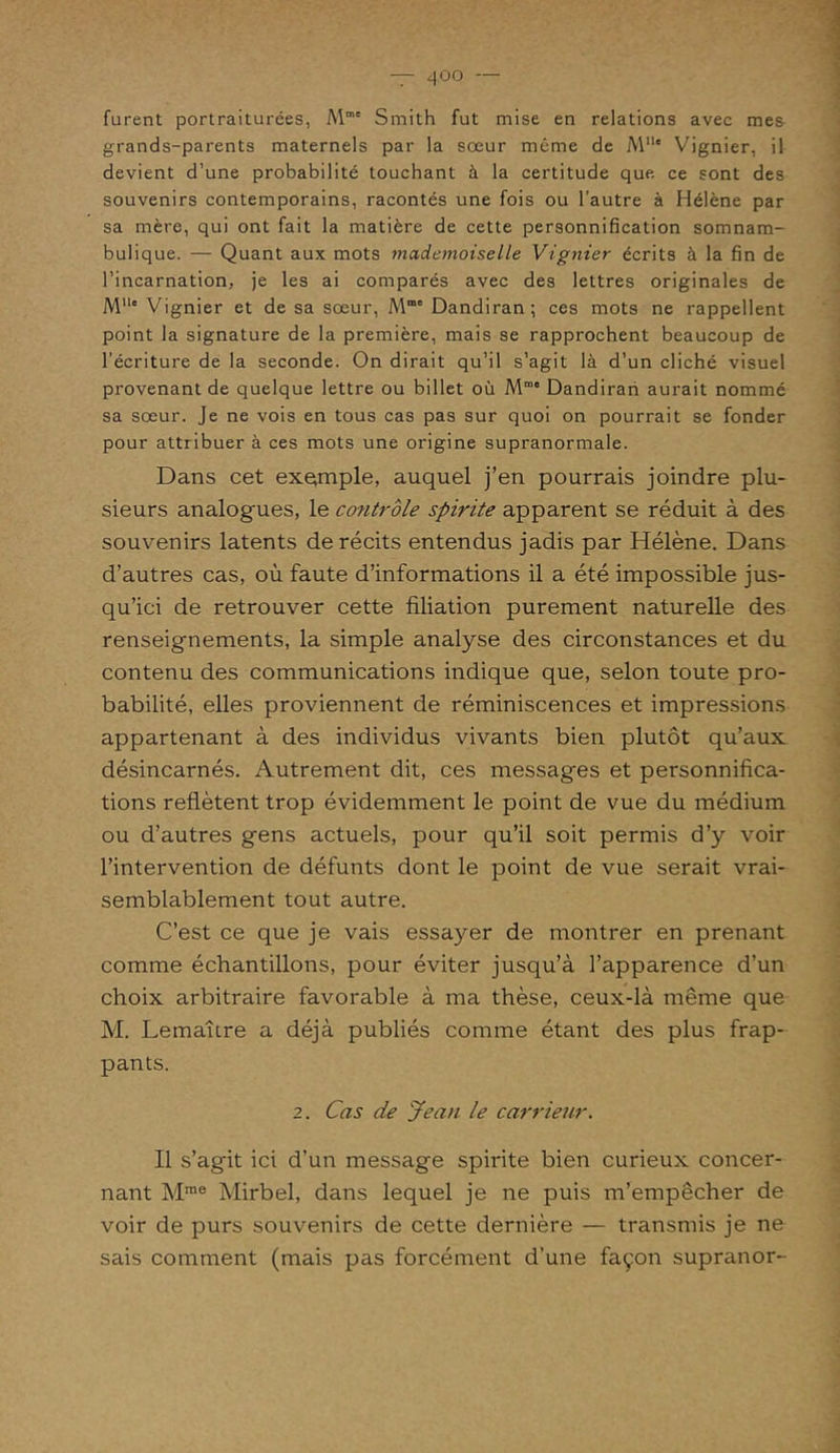 furent portraiturées, Mm' Smith fut mise en relations avec mes grands-parents maternels par la sœur même de MUe Vignier, il devient d’une probabilité touchant à la certitude que ce sont des souvenirs contemporains, racontés une fois ou l’autre à Hélène par sa mère, qui ont fait la matière de cette personnification somnam- bulique. — Quant aux mots mademoiselle Vignier écrits à la fin de l’incarnation, je les ai comparés avec des lettres originales de M11' Vignier et de sa sœur, Mme Dandiran; ces mots ne rappellent point la signature de la première, mais se rapprochent beaucoup de l’écriture de la seconde. On dirait qu’il s’agit là d’un cliché visuel provenant de quelque lettre ou billet où Mme Dandiran aurait nommé sa sœur. Je ne vois en tous cas pas sur quoi on pourrait se fonder pour attribuer à ces mots une origine supranormale. Dans cet exemple, auquel j’en pourrais joindre plu- sieurs analogues, le contrôle spirite apparent se réduit à des souvenirs latents de récits entendus jadis par Hélène. Dans d’autres cas, où faute d’informations il a été impossible jus- qu’ici de retrouver cette filiation purement naturelle des renseignements, la simple analyse des circonstances et du contenu des communications indique que, selon toute pro- babilité, elles proviennent de réminiscences et impressions appartenant à des individus vivants bien plutôt qu’aux désincarnés. Autrement dit, ces messages et personnifica- tions reflètent trop évidemment le point de vue du médium ou d’autres gens actuels, pour qu’il soit permis d’y voir l’intervention de défunts dont le point de vue serait vrai- semblablement tout autre. C’est ce que je vais essayer de montrer en prenant comme échantillons, pour éviter jusqu’à l’apparence d’un choix arbitraire favorable à ma thèse, ceux-là même que M. Lemaître a déjà publiés comme étant des plus frap- pants. 2. Cas de Jean le carrieur. Il s’agit ici d’un message spirite bien curieux concer- nant Mrae Mirbel, dans lequel je ne puis m’empêcher de voir de purs souvenirs de cette dernière — transmis je ne sais comment (mais pas forcément d’une façon supranor-
