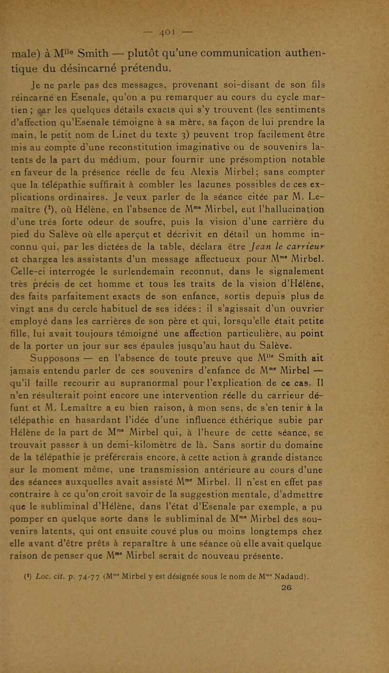 — 40' male) à Mlle Smith — plutôt qu’une communication authen- tique du désincarné prétendu. Je ne parle pas des messages, provenant soi-disant de son fils réincarné en Esenale, qu’on a pu remarquer au cours du cycle mar- tien ; car les quelques détails exacts qui s’y trouvent (les sentiments d’affection qu’Esenale témoigne à sa mère, sa façon de lui prendre la main, le petit nom de Linet du texte 3) peuvent trop facilement être mis au compte d’une reconstitution imaginative ou de souvenirs la- tents de la part du médium, pour fournir une présomption notable en faveur de la présence réelle de feu Alexis Mirbel; sans compter que la télépathie suffirait à combler les lacunes possibles de ces ex- plications ordinaires. Je veux parler de la séance citée par M. Le- maître (1), où Hélène, en l’absence de Mm Mirbel, eut l’hallucination d’une très forte odeur de soufre, puis la vision d’une carrière du pied du Salève où elle aperçut et décrivit en détail un homme in- connu qui. par les dictées de la table, déclara être Jean le carrieur et chargea les assistants d’un message affectueux pour Mmo Mirbel. Celle-ci interrogée le surlendemain reconnut, dans le signalement très précis de cet homme et tous les traits de la vision d’Hélène, des faits parfaitement exacts de son enfance, sortis depuis plus de vingt ans du cercle habituel de ses idées: il s’agissait d’un ouvrier employé dans les carrières de son père et qui, lorsqu’elle était petite fille, lui avait toujours témoigné une affection particulière, au point de la porter un jour sur ses épaules jusqu’au haut du Salève. Supposons — en l’absence de toute preuve que Mllc Smith ait jamais entendu parler de ces souvenirs d’enfance de Me Mirbel — qu’il faille recourir au supranormal pour l’explication de ce cas. Il n’en résulterait point encore une intervention réelle du carrieur dé- funt et M. Lemaître a eu bien raison, à mon sens, de s’en tenir à la télépathie en hasardant l’idée d’une influence éthérique subie par Hélène de la part de Mme Mirbel qui, à l’heure de cette séance, se trouvait passer à un demi-kilomètre de là. Sans sortir du domaine de la télépathie je préférerais encore, à cette action à grande distance sur le moment même, une transmission antérieure au cours d’une des séances auxquelles avait assisté Mm' Mirbel. 11 n’est en effet pas contraire à ce qu’on croit savoir de la suggestion mentale, d’admettre que le subliminal d’Hélène, dans l’état d’Esenale par exemple, a pu pomper en quelque sorte dans le subliminal de Mme Mirbel des sou- venirs latents, qui ont ensuite couvé plus ou moins longtemps chez elle avant d’être prêts à reparaître à une séance où elle avait quelque raison de penser que M“' Mirbel serait de nouveau présente. (‘) Loc. cit. p. 74-77 (M Mirbel y est désignée sous le nom de M* Nadaud). 26