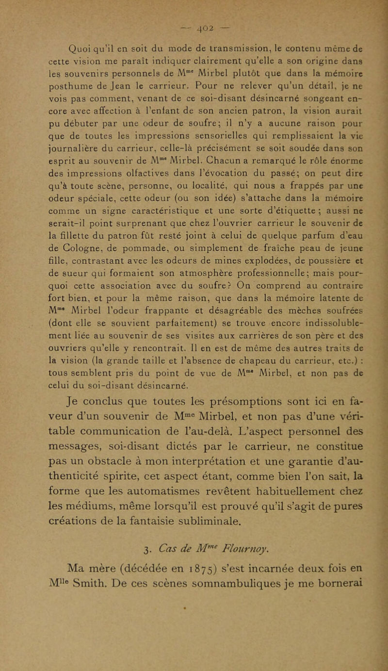 Quoi qu’il en soit du mode de transmission, le contenu même de cette vision me paraît indiquer clairement qu’elle a son origine dans les souvenirs personnels de Mme Mirbel plutôt que dans la mémoire posthume de Jean le carrieur. Pour ne relever qu’un détail, je ne vois pas comment, venant de ce soi-disant désincarné songeant en- core avec affection à l’enlant de son ancien patron, la vision aurait pu débuter par une odeur de soufre; il n’y a aucune raison pour que de toutes les impressions sensorielles qui remplissaient la vie journalière du carrieur, celle-là précisément se soit soudée dans son esprit au souvenir de Mm' Mirbel. Chacun a remarqué le rôle énorme des impressions olfactives dans l’évocation du passé; on peut dire qu’à toute scène, personne, ou localité, qui nous a frappés par une odeur spéciale, cette odeur (ou son idée) s’attache dans la mémoire comme un signe caractéristique et une sorte d’étiquette ; aussi ne serait-il point surprenant que chez l’ouvrier carrieur le souvenir de la fillette du patron fût resté joint à celui de quelque parfum d’eau de Cologne, de pommade, ou simplement de fraîche peau de jeune fille, contrastant avec les odeurs de mines explodées, de poussière et de sueur qui formaient son atmosphère professionnelle; mais pour- quoi cette association avec du soufre? On comprend au contraire fort bien, et pour la même raison, que dans la mémoire latente de M° Mirbel l’odeur frappante et désagréable des mèches soufrées (dont elle se souvient parfaitement) se trouve encore indissoluble- ment liée au souvenir de ses visites aux carrières de son père et des ouvriers qu’elle y rencontrait. 11 en est de même des autres traits de la vision (la grande taille et l’absence de chapeau du carrieur, etc.) : tous semblent pris du point de vue de Mmi Mirbel, et non pas de celui du soi-disant désincarné. Je conclus que toutes les présomptions sont ici en fa- veur d’un souvenir de Mme Mirbel, et non pas d’une véri- table communication de l’au-delà. L’aspect personnel des messages, soi-disant dictés par le carrieur, ne constitue pas un obstacle à mon interprétation et une garantie d’au- thenticité spirite, cet aspect étant, comme bien l’on sait, la forme que les automatismes revêtent habituellement chez les médiums, même lorsqu’il est prouvé qu’il s’agit de pures créations de la fantaisie subliminale. 3. Cas de Mme Flournoy. Ma mère (décédée en 1875) s’est incarnée deux fois en MUo Smith. De ces scènes somnambuliques je me bornerai