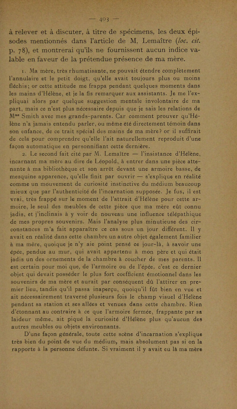 à relever et à discuter, à titre de spécimens, les deux épi- sodes mentionnés dans l’article de M. Lemaître (loc. cit. p. 78), et montrerai qu’ils ne fournissent aucun indice va- lable en faveur de la prétendue présence de ma mère. 1. Ma mère, très rhumatisante, ne pouvait étendre complètement l’annulaire et le petit doigt, qu’elle avait toujours plus ou moins fléchis; or cette attitude me frappa pendant quelques moments dans les mains d’Hélène, et je la fis remarquer aux assistants. Je me l’ex- pliquai alors par quelque suggestion mentale involontaire de ma part, mais ce n’est plus nécessaire depuis que je sais les relations de Mme Smith avec mes grands-parents. Car comment prouver qu’Hé- lène n’a jamais entendu parler, ou même été directement témoin dans son enfance, de ce trait spécial des mains de ma mère? or il suffirait de cela pour comprendre qu’elle l’ait naturellement reproduit d’une façon automatique en personnifiant cette dernière. 2. Le second fait cité par M. Lemaître — l’insistance d’Hélène, incarnant ma mère au dire de Léopold, à entrer dans une pièce atte- nante à ma bibliothèque et son arrêt devant une armoire basse, de mesquine apparence, qu’elle finit par ouvrir — s’explique en réalité comme un mouvement de curiosité instinctive du médium beaucoup mieux que par l’authenticité de l’incarnation supposée. Je fus, il est vrai, très frappé sur le moment de l’attrait d’Hélène pour cette ar- moire, le seul des meubles de cette pièce que ma mère eût connu jadis, et j’inclinais à y voir de nouveau une influence télépathique de mes propres souvenirs. Mais l’analyse plus minutieuse des cir- constances m’a fait apparaître ce cas sous un jour différent. Il y avait en réalité dans cette chambre un autre objet également familier à ma mère, quoique je n’y aie point pensé ce jour-là, à savoir une épée, pendue au mur, qui avait appartenu à mon père et qui était jadis un des ornements de la chambre à coucher de mes parents. Il est certain pour moi que, de l’armoire ou de l’épée, c’est ce dernier objet qui devait posséder le plus fort coefficient émotionnel dans les souvenirs de ma mère et aurait par conséquent dû l’attirer en pre- mier lieu, tandis qu’il passa inaperçu, quoiqu’il fût bien en vue et ait nécessairement traversé plusieurs fois le champ visuel d’Hélène pendant sa station et ses allées et venues dans cette chambre. Rien d’étonnant au contraire à ce que l’armoire fermée, frappante par sa laideur même, ait piqué la curiosité d’Hélène plus qu’aucun des autres meubles ou objets environnants. D’une façon générale, toute cette scène d’incarnation s’explique très bien du point de vue du médium, mais absolument pas si on la rapporte à la personne défunte. Si vraiment il y avait eu là ma mère
