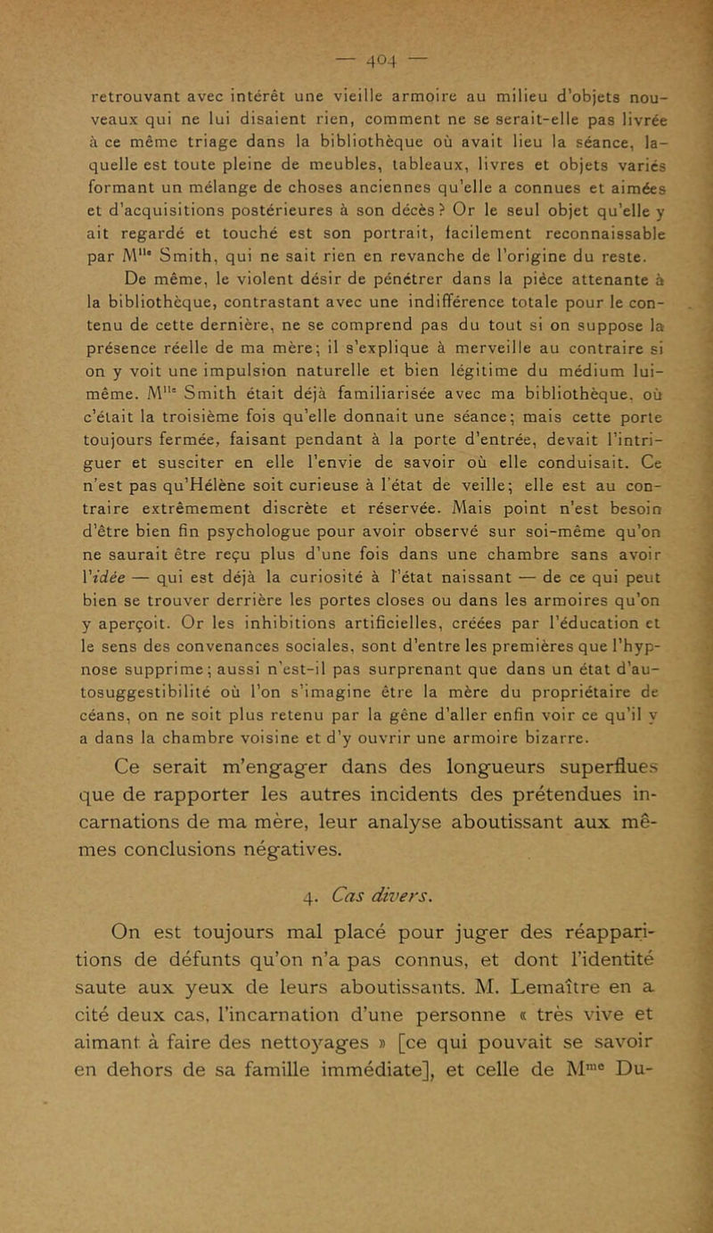 retrouvant avec intérêt une vieille armoire au milieu d’objets nou- veaux qui ne lui disaient rien, comment ne se serait-elle pas livrée à ce même triage dans la bibliothèque où avait lieu la séance, la- quelle est toute pleine de meubles, tableaux, livres et objets variés formant un mélange de choses anciennes qu’elle a connues et aimées et d’acquisitions postérieures à son décès? Or le seul objet qu’elle y ait regardé et touché est son portrait, facilement reconnaissable par Mlle Smith, qui ne sait rien en revanche de l’origine du reste. De même, le violent désir de pénétrer dans la pièce attenante à la bibliothèque, contrastant avec une indifférence totale pour le con- tenu de cette dernière, ne se comprend pas du tout si on suppose la présence réelle de ma mère; il s’explique à merveille au contraire si on y voit une impulsion naturelle et bien légitime du médium lui- même. Mllc Smith était déjà familiarisée avec ma bibliothèque, où c’était la troisième fois qu’elle donnait une séance; mais cette porte toujours fermée, faisant pendant à la porte d’entrée, devait l’intri- guer et susciter en elle l’envie de savoir où elle conduisait. Ce n’est pas qu’Hélène soit curieuse à l'état de veille; elle est au con- traire extrêmement discrète et réservée. Mais point n’est besoin d’être bien fin psychologue pour avoir observé sur soi-même qu’on ne saurait être reçu plus d’une fois dans une chambre sans avoir Vidée — qui est déjà la curiosité à l’état naissant — de ce qui peut bien se trouver derrière les portes closes ou dans les armoires qu’on y aperçoit. Or les inhibitions artificielles, créées par l’éducation et le sens des convenances sociales, sont d’entre les premières que l’hyp- nose supprime; aussi n’est-il pas surprenant que dans un état d’au- tosuggestibilité où l’on s’imagine être la mère du propriétaire de céans, on ne soit plus retenu par la gêne d’aller enfin voir ce qu’il y a dans la chambre voisine et d’y ouvrir une armoire bizarre. Ce serait m’engager dans des longueurs superflues que de rapporter les autres incidents des prétendues in- carnations de ma mère, leur analyse aboutissant aux mê- mes conclusions négatives. 4. Cas divers. On est toujours mal placé pour juger des réappari- tions de défunts qu’on n’a pas connus, et dont l’identité saute aux yeux de leurs aboutissants. M. Lemaître en a cité deux cas, l’incarnation d’une personne « très vive et aimant à faire des nettoyages » [ce qui pouvait se savoir en dehors de sa famille immédiate], et celle de Mmo Du-