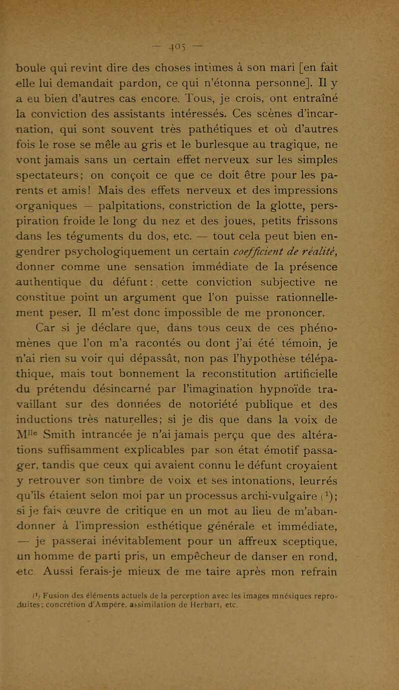 boule qui revint dire des choses intimes à son mari [en fait elle lui demandait pardon, ce qui n’étonna personne]. Il y a eu bien d’autres cas encore. Tous, je crois, ont entraîné la conviction des assistants intéressés. Ces scènes d’incar- nation, qui sont souvent très pathétiques et où d’autres fois le rose se mêle au gris et le burlesque au tragique, ne vont jamais sans un certain effet nerveux sur les simples spectateurs; on conçoit ce que ce doit être pour les pa- rents et amis! Mais des effets nerveux et des impressions organiques — palpitations, constriction de la glotte, pers- piration froide le long du nez et des joues, petits frissons dans les téguments du dos, etc. — tout cela peut bien en- gendrer psychologiquement un certain coefficient de réalité, donner comme une sensation immédiate de la présence authentique du défunt : cette conviction subjective ne constitue point un argument que l’on puisse rationnelle- ment peser. Il m’est donc impossible de me prononcer. Car si je déclare que, dans tous ceux de ces phéno- mènes que l’on m’a racontés ou dont j’ai été témoin, je n’ai rien su voir qui dépassât, non pas l’hypothèse télépa- thique, mais tout bonnement la reconstitution artificielle du prétendu désincarné par l’imagination hypnoïde tra- vaillant sur des données de notoriété publique et des inductions très naturelles; si je dis que dans la voix de M1Ie Smith intrancée je n’ai jamais perçu que des altéra- tions suffisamment explicables par son état émotif passa- ger, tandis que ceux qui avaient connu le défunt croyaient y retrouver son timbre de voix et ses intonations, leurrés qu’ils étaient selon moi par un processus archi-vulgaire i1); si je fais œuvre de critique en un mot au lieu de m’aban- donner à l’impression esthétique générale et immédiate, — je passerai inévitablement pour un affreux sceptique, un homme de parti pris, un empêcheur de danser en rond, etc Aussi ferais-je mieux de me taire après mon refrain I1! Fusion des éléments actuels de la perception avec les images mnésiques repro- duites; concrétion d'Ampcre, assimilation de Herbart, etc.