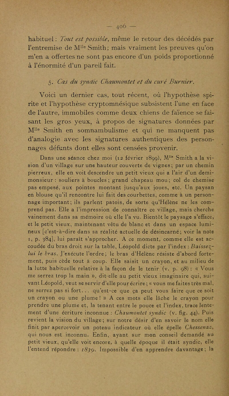 — 4°6 — habituel : Tout est possible, même le retour des décédés par l’entremise de Mlle Smith; mais vraiment les preuves qu’on m’en a offertes ne sont pas encore d’un poids proportionné à l’énormité d’un pareil fait. 5. Cas du syndic Chawuontet et du curé Burnier. Voici un dernier cas, tout récent, où l’hypothèse spi- rite et l’hypothèse cryptomnésique subsistent l’une en face de l’autre, immobiles comme deux chiens de faïence se fai- sant les gros yeux, à propos de signatures données par Mlle Smith en somnambulisme et qui ne manquent pas d’analogie avec les signatures authentiques des person- nages défunts dont elles sont censées provenir. Dans une séance chez moi (12 février 1899), M11' Smith a la vi- sion d’un village sur une hauteur couverte de vignes; par un chemin pierreux, elle en voit descendre un petit vieux qui a l’air d’un demi- monsieur : souliers à boucles; grand chapeau mou; col de chemise pas empesé, aux pointes montant jusqu’aux joues, etc. Un paysan en blouse qu’il rencontre lui fait des courbettes, comme à un person- nage important; ils parlent patois, de sorte qu’Hélène ne les com- prend pas. Elle a l’impression de connaître ce village, mais cherche vainement dans sa mémoire où elle l’a vu. Bientôt le paysage s’efface, et le petit vieux, maintenant vêtu de blanc et dans un espace lumi- neux [c’est-à-dire dans sa réalité actuelle de désincarné; voir la note 1, p. 384], lui paraît s’approcher. A ce moment, comme elle est ac- coudée du bras droit sur la table, Léopold dicte par l’index : Baissey- lui le bras. J’exécute l’ordre; le bras d’Hélène résiste d'abord forte- ment, puis cède tout à coup. Elle saisit un crayon, et au milieu de la lutte habituelle relative à la façon de le tenir (v. p. 98) : « Vous me serrez trop la main », dit-elle au petit vieux imaginaire qui, sui- vant Léopold, veut se servir d’elle pour écrire ; « vous me faites très mal. ne serrez pas si fort... qu’est-ce que ça peut vous faire que ce soit un crayon ou une plume ! » A ces mots elle lâche le crayon pour prendre une plume et, la tenant entre le pouce et l’index, trace lente- ment d’une écriture inconnue : Chaumontet syndic (v. fig. 44). Puis revient la vision du village; sur notre désir d’en savoir le nom elle finit par apercevoir un poteau indicateur où elle épelle Chessenaz, qui nous est inconnu. Enfin, ayant sur mon conseil demandé au petit vieux, qu’elle voit encore, à quelle époque il était syndic, elle l’entend répondre: 1839. Impossible d’en apprendre davantage; la