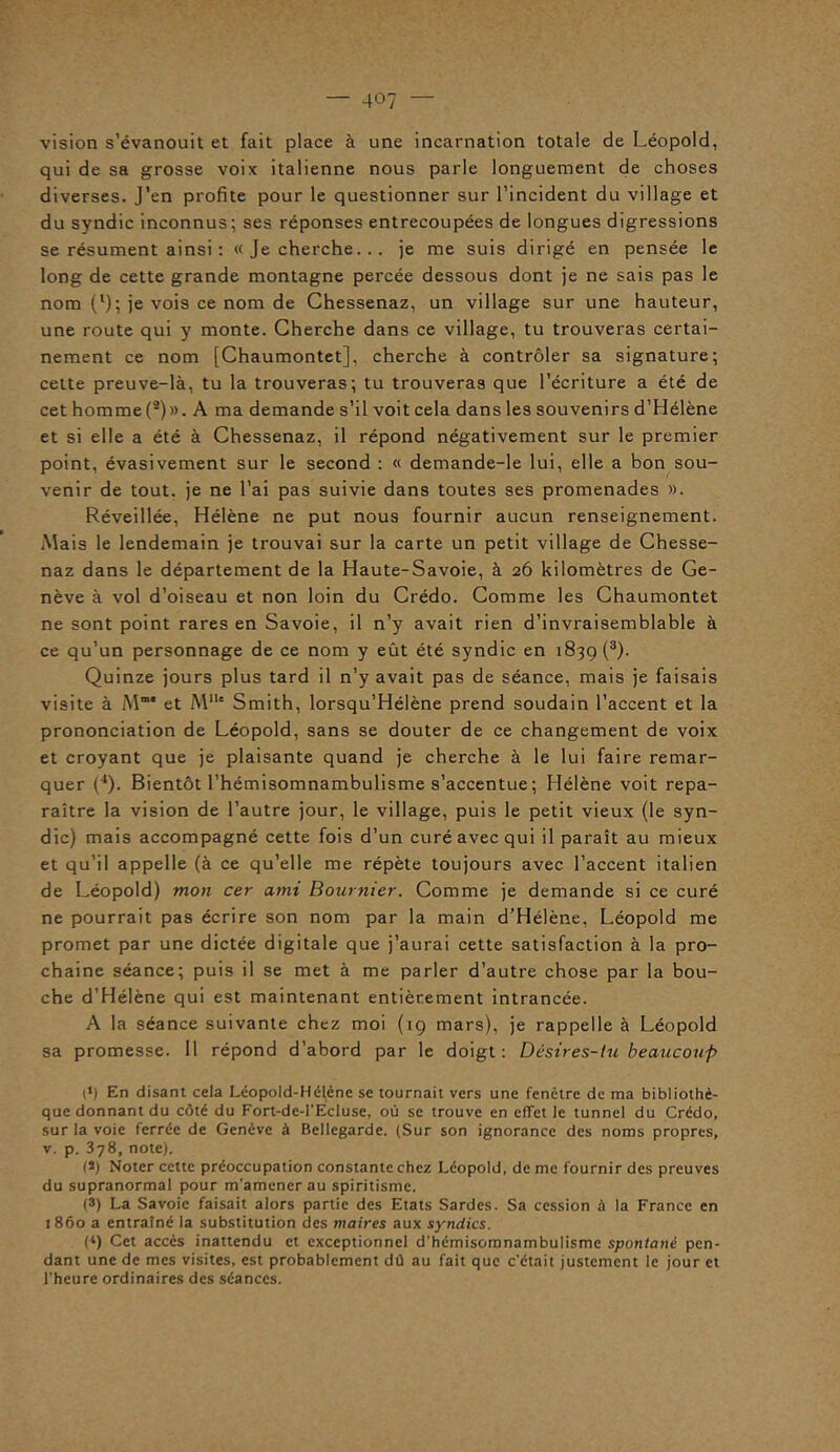 vision s’évanouit et fait place à une incarnation totale de Léopold, qui de sa grosse voix italienne nous parle longuement de choses diverses. J’en profite pour le questionner sur l’incident du village et du syndic inconnus; ses réponses entrecoupées de longues digressions se résument ainsi : « Je cherche... je me suis dirigé en pensée le long de cette grande montagne percée dessous dont je ne sais pas le nom (l); je vois ce nom de Chessenaz, un village sur une hauteur, une route qui y monte. Cherche dans ce village, tu trouveras certai- nement ce nom [Chaumontet], cherche à contrôler sa signature; cette preuve-là, tu la trouveras; tu trouveras que l’écriture a été de cet homme (*)». A ma demande s’il voit cela dans les souvenirs d’Hélène et si elle a été à Chessenaz, il répond négativement sur le premier point, évasivement sur le second : « demande-le lui, elle a bon sou- venir de tout, je ne l’ai pas suivie dans toutes ses promenades ». Réveillée, Hélène ne put nous fournir aucun renseignement. Mais le lendemain je trouvai sur la carte un petit village de Chesse- naz dans le département de la Haute-Savoie, à 26 kilomètres de Ge- nève à vol d’oiseau et non loin du Crédo. Comme les Chaumontet ne sont point rares en Savoie, il n’y avait rien d’invraisemblable à ce qu’un personnage de ce nom y eût été syndic en 1839 (3). Quinze jours plus tard il n’y avait pas de séance, mais je faisais visite à M“* et MIU Smith, lorsqu’Hélène prend soudain l’accent et la prononciation de Léopold, sans se douter de ce changement de voix et croyant que je plaisante quand je cherche à le lui faire remar- quer (4). Bientôt l’hémisomnambulisme s’accentue ; Hélène voit repa- raître la vision de l’autre jour, le village, puis le petit vieux (le syn- dic) mais accompagné cette fois d’un curé avec qui il paraît au mieux et qu’il appelle (à ce qu’elle me répète toujours avec l’accent italien de Léopold) mon cer ami Bournier. Comme je demande si ce curé ne pourrait pas écrire son nom par la main d’Hélène, Léopold me promet par une dictée digitale que j’aurai cette satisfaction à la pro- chaine séance; puis il se met à me parler d’autre chose par la bou- che d’Hélène qui est maintenant entièrement intrancée. A la séance suivante chez moi (19 mars), je rappelle à Léopold sa promesse. 11 répond d’abord par le doigt: Désires-tu beaucoup p) En disant cela Léopold-Hélène se tournait vers une fenêtre de ma bibliothè- que donnant du côté du Fort-de-l’EcIuse, où se trouve en effet le tunnel du Crédo, sur la voie ferrée de Genève à Bcllegarde. (Sur son ignorance des noms propres, v. p. 378, note). (*) Noter cette préoccupation constante chez Léopold, de me fournir des preuves du supranormal pour m'amener au spiritisme. (3) La Savoie faisait alors partie des Etats Sardes. Sa cession à la France en 1860 a entraîné la substitution des maires aux syndics. H) Cet accès inattendu et exceptionnel d'hémisomnambulisme spontané pen- dant une de mes visites, est probablement dû au fait que c'était justement le jour et l’heure ordinaires des séances.