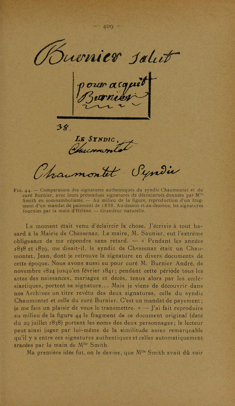 'ùttrnicv ■p eruin a. J S7 - ' ' • Le Syndic , Lfy***)!*/ Fig. 44. — Comparaison des signatures authentiques du syndic Chaumontet et du curé Burnier, avec leurs prétendues signatures de désincarnés données par M' Smith en somnambulisme. — Au milieu de la figure, reproduction d’un frag- ment d’un mandat de paiement de 1 838. Au-dessus et au-dessous, les signatures fournies par la main d’Hélène. — Grandeur naturelle. Le moment était venu d’éclaircir la chose. J’écrivis à tout ha- sard à la Mairie de Chessenaz. Le maire, M. Saunier, eut l’extrême obligeance de me répondre sans retard. — « Pendant les années 1838 et 1839, me disait-il, le syndic de Chessenaz était un Chau- montet, Jean, dont je retrouve la signature en divers documents de cette époque. Nous avons aussi eu pour curé M. Burnier André, de novembre 1824 jusqu’en février 1841; pendant cette période tous les actes des naissances, mariages et décès, tenus alors par les ecclé- siastiques, portent sa signature— Mais je viens de découvrir dans nos Archives un titre revêtu des deux signatures, celle du syndic Chaumontet et celle du curé Burnier. C’est un mandat de payement ; je me fais un plaisir de vous le transmettre. » — J’ai fait reproduire au milieu de la figure 44 le fragment de ce document original (daté du 29 juillet 1838) portant les noms des deux personnages; le lecteur peut ainsi juger par lui-même de la similitude assez remarquable qu’il y a entre ces signatures authentiques et celles automatiquement tracées par la main de M11' Smith. Ma première idée fut, on le devine, que M,le Smith avait dû voir