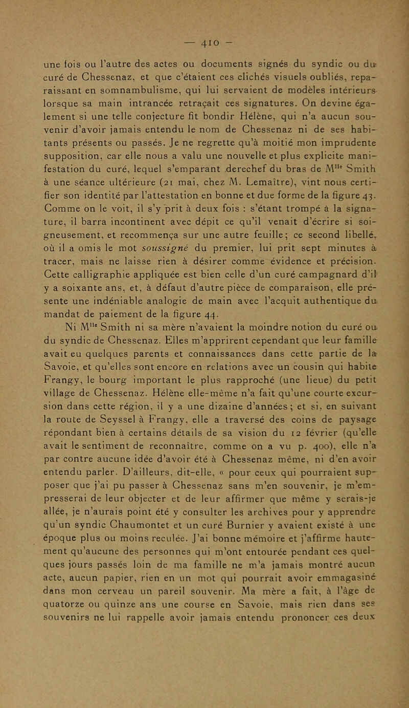 une fois ou l’autre des actes ou documents signés du syndic ou da curé de Chessenaz, et que c’étaient ces clichés visuels oubliés, repa- raissant en somnambulisme, qui lui servaient de modèles intérieurs lorsque sa main intrancée retraçait ces signatures. On devine éga- lement si une telle conjecture fit bondir Hélène, qui n’a aucun sou- venir d’avoir jamais entendu le nom de Chessenaz ni de ses habi- tants présents ou passés. Je ne regrette qu’à moitié mon imprudente supposition, car elle nous a valu une nouvelle et plus explicite mani- festation du curé, lequel s’emparant derechef du bras de Mlle Smith à une séance ultérieure (21 mai, chez M. Lemaître), vint nous certi- fier son identité par l’attestation en bonne et due forme de la figure 43. Comme on le voit, il s’y prit à deux fois : s’étant trompé à la signa- ture, il barra incontinent avec dépit ce qu’il venait d’écrire si soi- gneusement, et recommença sur une autre feuille; ce second libellé, où il a omis le mot soussigné du premier, lui prit sept minutes à tracer, mais ne laisse rien à désirer comme évidence et précision. Cette calligraphie appliquée est bien celle d’un curé campagnard d’il y a soixante ans, et, à défaut d’autre pièce de comparaison, elle pré- sente une indéniable analogie de main avec l’acquit authentique du mandat de paiement de la figure 44. Ni Mllc Smith ni sa mère n’avaient la moindre notion du curé ou du syndic de Chessenaz. Elles m’apprirent cependant que leur famille avait eu quelques parents et connaissances dans cette partie de la Savoie, et qu’elles sont encore en relations avec un cousin qui habile Frangy, le bourg important le plus rapproché (une lieue) du petit village de Chessenaz. Hélène elle-même n’a fait qu’une courte excur- sion dans cette région, il y a une dizaine d’années; et si, en suivant la route de Seyssel à Frangy, elle a traversé des coins de paysage répondant bien à certains détails de sa vision du 12 février (qu’elle avait le sentiment de reconnaître, comme on a vu p. 400), elle n’a par contre aucune idée d’avoir été à Chessenaz même, ni d’en avoir entendu parler. D’ailleurs, dit-elle, « pour ceux qui pourraient sup- poser que j’ai pu passer à Chessenaz sans m’en souvenir, je m'em- presserai de leur objecter et de leur affirmer que même y serais-je allée, je n’aurais point été y consulter les archives pour y apprendre qu un syndic Chaumontet et un curé Burnier y avaient existé à une époque plus ou moins reculée. J’ai bonne mémoire et j’affirme haute- ment qu’aucune des personnes qui m’ont entourée pendant ces quel- ques jours passés loin de ma famille ne m’a jamais montré aucun acte, aucun papier, rien en un mot qui pourrait avoir emmagasiné dans mon cerveau un pareil souvenir. Ma mère a fait, à l’âge de quatorze ou quinze ans une course en Savoie, mais rien dans ses souvenirs ne lui rappelle avoir jamais entendu prononcer ces deux