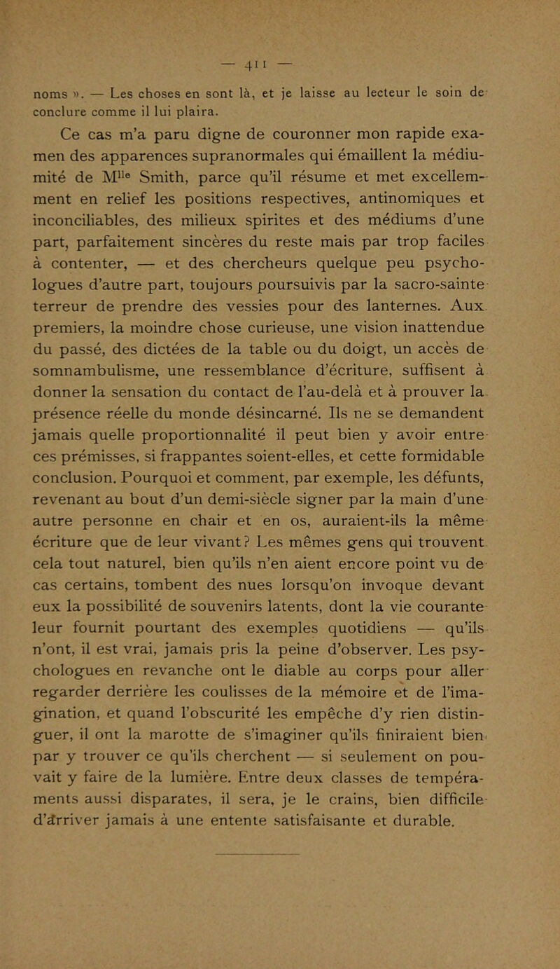 noms ». — Les choses en sont là, et je laisse au lecteur le soin de conclure comme il lui plaira. Ce cas m’a paru digne de couronner mon rapide exa- men des apparences supranormales qui émaillent la médiu- mité de MIle Smith, parce qu’il résume et met excellem- ment en relief les positions respectives, antinomiques et inconciliables, des milieux spirites et des médiums d’une part, parfaitement sincères du reste mais par trop faciles à contenter, — et des chercheurs quelque peu psycho- logues d’autre part, toujours poursuivis par la sacro-sainte terreur de prendre des vessies pour des lanternes. Aux premiers, la moindre chose curieuse, une vision inattendue du passé, des dictées de la table ou du doigt, un accès de somnambulisme, une ressemblance d’écriture, suffisent à donner la sensation du contact de l’au-delà et à prouver la présence réelle du monde désincarné. Ils ne se demandent jamais quelle proportionnalité il peut bien y avoir entre ces prémisses, si frappantes soient-elles, et cette formidable conclusion. Pourquoi et comment, par exemple, les défunts, revenant au bout d’un demi-siècle signer par la main d’une autre personne en chair et en os, auraient-ils la même écriture que de leur vivant? Les mêmes gens qui trouvent cela tout naturel, bien qu’ils n’en aient encore point vu de cas certains, tombent des nues lorsqu’on invoque devant eux la possibilité de souvenirs latents, dont la vie courante leur fournit pourtant des exemples quotidiens — qu’ils n’ont, il est vrai, jamais pris la peine d’observer. Les psy- chologues en revanche ont le diable au corps pour aller regarder derrière les coulisses de la mémoire et de l’ima- gination, et quand l’obscurité les empêche d’y rien distin- guer, il ont la marotte de s’imaginer qu’ils finiraient bien par y trouver ce qu’ils cherchent — si seulement on pou- vait y faire de la lumière. Kntre deux classes de tempéra- ments aussi disparates, il sera, je le crains, bien difficile d’àrriver jamais à une entente satisfaisante et durable.