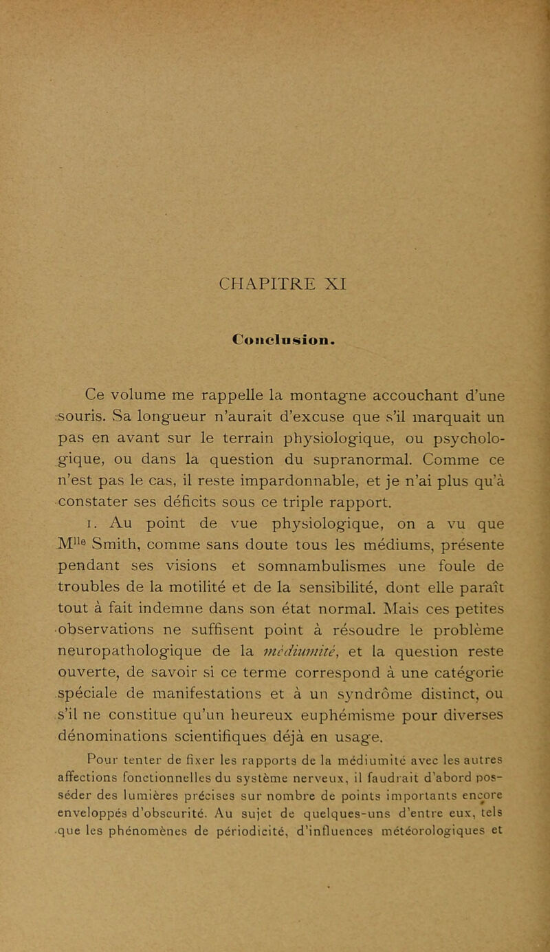 CHAPITRE XI Conclusion. Ce volume me rappelle la montagne accouchant d’une souris. Sa longueur n’aurait d’excuse que s’il marquait un pas en avant sur le terrain physiologique, ou psycholo- gique, ou dans la question du supranormal. Comme ce n’est pas le cas, il reste impardonnable, et je n’ai plus qu’à constater ses déficits sous ce triple rapport. i. Au point de vue physiologique, on a vu que M11® Smith, comme sans doute tous les médiums, présente pendant ses visions et somnambulismes une foule de troubles de la motilité et de la sensibilité, dont elle paraît tout à fait indemne dans son état normal. Mais ces petites • observations ne suffisent point à résoudre le problème neuropathologique de la mèdiumitè, et la question reste ouverte, de savoir si ce terme correspond à une catégorie spéciale de manifestations et à un syndrome distinct, ou s’il ne constitue qu’un heureux euphémisme pour diverses dénominations scientifiques déjà en usage. Pour tenter de fixer les rapports de la médiumité avec les autres affections fonctionnelles du système nerveux, il faudrait d’abord pos- séder des lumières précises sur nombre de points importants encore enveloppés d’obscurité. Au sujet de quelques-uns d’entre eux, tels que les phénomènes de périodicité, d’influences météorologiques et