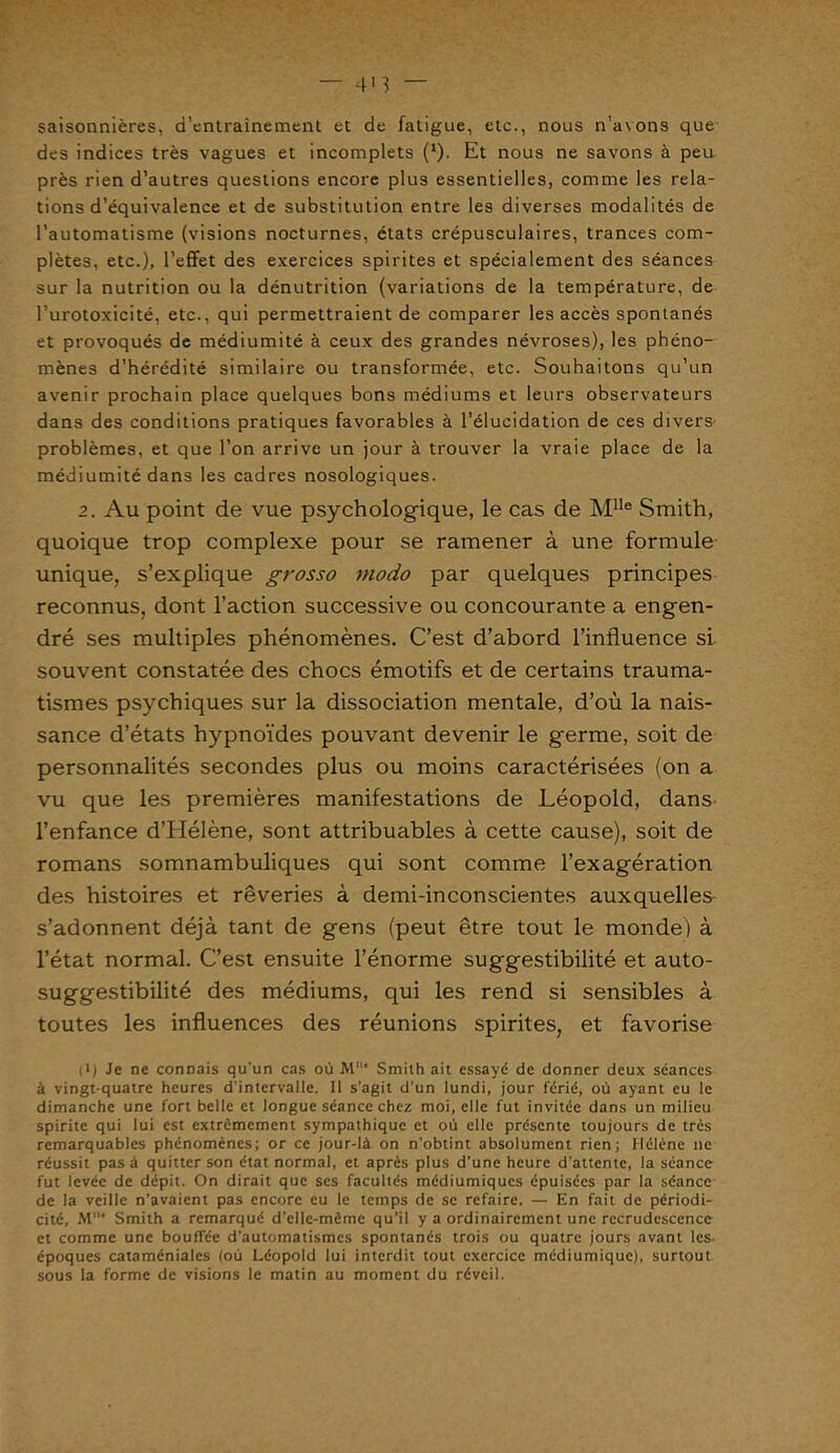 — 4*3 saisonnières, d’entraînement et de fatigue, etc., nous n’avons que des indices très vagues et incomplets (1). Et nous ne savons à peu près rien d’autres questions encore plus essentielles, comme les rela- tions d’équivalence et de substitution entre les diverses modalités de l’automatisme (visions nocturnes, états crépusculaires, trances com- plètes, etc.), l’effet des exercices spirites et spécialement des séances sur la nutrition ou la dénutrition (variations de la température, de l’urotoxicité, etc., qui permettraient de comparer les accès spontanés et provoqués de médiumité à ceux des grandes névroses), les phéno- mènes d’hérédité similaire ou transformée, etc. Souhaitons qu’un avenir prochain place quelques bons médiums et leurs observateurs dans des conditions pratiques favorables à l’élucidation de ces divers- problèmes, et que l’on arrive un jour à trouver la vraie place de la médiumité dans les cadres nosologiques. 2. Au point de vue psychologique, le cas de M1Ie Smith, quoique trop complexe pour se ramener à une formule unique, s’explique grosso modo par quelques principes reconnus, dont l’action successive ou concourante a engen- dré ses multiples phénomènes. C’est d’abord l’influence si souvent constatée des chocs émotifs et de certains trauma- tismes psychiques sur la dissociation mentale, d’où la nais- sance d’états hypnoïdes pouvant devenir le germe, soit de personnalités secondes plus ou moins caractérisées (on a vu que les premières manifestations de Léopold, dans l’enfance d’Hélène, sont attribuables à cette cause), soit de romans somnambuliques qui sont comme l’exagération des histoires et rêveries à demi-inconscientes auxquelles- s’adonnent déjà tant de gens (peut être tout le monde) à l’état normal. C’est ensuite l’énorme suggestibilité et auto- suggestibilité des médiums, qui les rend si sensibles à toutes les influences des réunions spirites, et favorise |i) Je ne connais qu’un cas où M* Smith ait essayé de donner deux séances à vingt-quatre heures d'intervalle. Il s’agit d’un lundi, jour férié, où ayant eu le dimanche une fort belle et longue séance chez moi, elle fut invitée dans un milieu spirite qui lui est extrêmement sympathique et où elle présente toujours de très remarquables phénomènes; or ce jour-là on n'obtint absolument rien; Hélène ne réussit pas à quitter son état normal, et après plus d’une heure d’attente, la séance fut levée de dépit. On dirait que ses facultés médiumiques épuisées par la séance de la veille n’avaient pas encore eu le temps de se refaire. — En fait de périodi- cité, M* Smith a remarqué d'elle-mèmc qu’il y a ordinairement une recrudescence et comme une bouffée d’automatismes spontanés trois ou quatre jours avant les- époques cataméniales (où Léopold lui interdit tout exercice mediumique), surtout sous la forme de visions le matin au moment du réveil.
