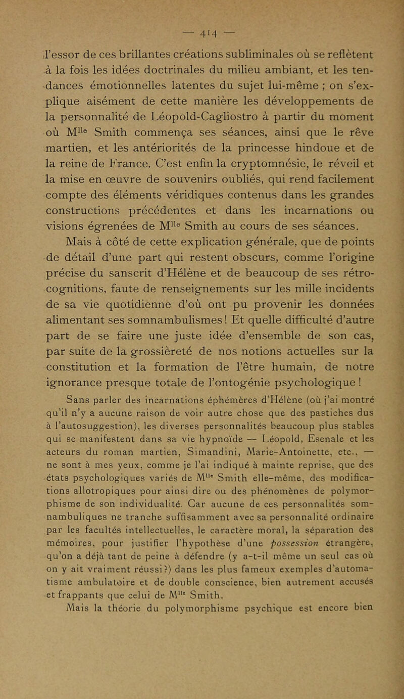 l’essor de ces brillantes créations subliminales où se reflètent à la fois les idées doctrinales du milieu ambiant, et les ten- dances émotionnelles latentes du sujet lui-même ; on s’ex- plique aisément de cette manière les développements de la personnalité de Léopold-Cagliostro à partir du moment où Mlle Smith commença ses séances, ainsi que le rêve martien, et les antériorités de la princesse hindoue et de la reine de France. C’est enfin la cryptomnésie, le réveil et la mise en œuvre de souvenirs oubliés, qui rend facilement compte des éléments véridiques contenus dans les grandes constructions précédentes et dans les incarnations ou visions égrenées de Mlle Smith au cours de ses séances. Mais à côté de cette explication générale, que de points de détail d’une part qui restent obscurs, comme l’origine précise du sanscrit d’Hélène et de beaucoup de ses rétro- cognitions, faute de renseignements sur les mille incidents de sa vie quotidienne d’où ont pu provenir les données alimentant ses somnambulismes ! Et quelle difficulté d’autre part de se faire une juste idée d’ensemble de son cas, par suite de la grossièreté de nos notions actuelles sur la constitution et la formation de l’être humain, de notre ignorance presque totale de l’ontogénie psychologique ! Sans parler des incarnations éphémères d’Hélène (où j’ai montré qu’il n’y a aucune raison de voir autre chose que des pastiches dus à l’autosuggestion), les diverses personnalités beaucoup plus stables qui se manifestent dans sa vie hypnoïde — Léopold, Esenale et les acteurs du roman martien, Simandini, Marie-Antoinette, etc., — ne sont à mes yeux, comme je l’ai indiqué à mainte reprise, que des états psychologiques variés de Mlle Smith elle-même, des modifica- tions allotropiques pour ainsi dire ou des phénomènes de polymor- phisme de son individualité. Car aucune de ces personnalités som- nambuliques ne tranche suffisamment avec sa personnalité ordinaire par les facultés intellectuelles, le caractère moral, la séparation des mémoires, pour justifier l’hypothèse d’une possession étrangère, qu’on a déjà tant de peine à défendre (y a-t-il même un seul cas où on y ait vraiment réussi?) dans les plus fameux exemples d’automa- tisme ambulatoire et de double conscience, bien autrement accusés et frappants que celui de Mc Smith. Mais la théorie du polymorphisme psychique est encore bien