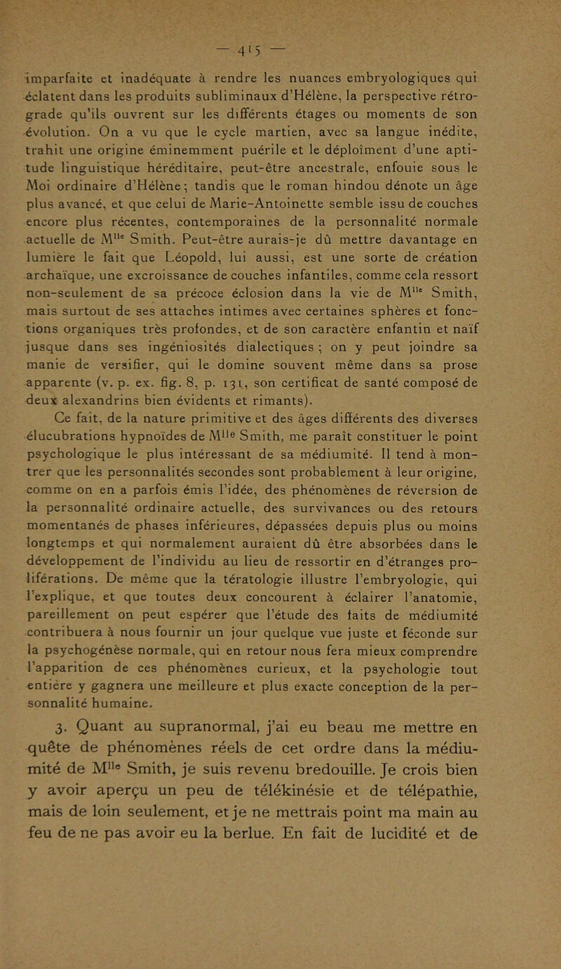 - 4 15 imparfaite et inadéquate à rendre les nuances embryologiques qui éclatent dans les produits subliminaux d’Hélène, la perspective rétro- grade qu’ils ouvrent sur les différents étages ou moments de son évolution. On a vu que le cycle martien, avec sa langue inédite, trahit une origine éminemment puérile et le déploîment d’une apti- tude linguistique héréditaire, peut-être ancestrale, enfouie sous le Moi ordinaire d’Hélène; tandis que le roman hindou dénote un âge plus avancé, et que celui de Marie-Antoinette semble issu de couches encore plus récentes, contemporaines de la personnalité normale actuelle de Mlle Smith. Peut-être aurais-je dû mettre davantage en lumière le fait que Léopold, lui aussi, est une sorte de création archaïque, une excroissance de couches infantiles, comme cela ressort non-seulement de sa précoce éclosion dans la vie de M11' Smith, mais surtout de ses attaches intimes avec certaines sphères et fonc- tions organiques très profondes, et de son caractère enfantin et naïf jusque dans ses ingéniosités dialectiques ; on y peut joindre sa manie de versifier, qui le domine souvent même dans sa prose apparente (v. p. ex. fig. 8, p. 131, son certificat de santé composé de deux alexandrins bien évidents et rimants). Ce fait, de la nature primitive et des âges différents des diverses élucubrations hypnoïdes de M1,e Smith, me paraît constituer le point psychologique le plus intéressant de sa médiumité. 11 tend à mon- trer que les personnalités secondes sont probablement à leur origine, comme on en a parfois émis l’idée, des phénomènes de réversion de la personnalité ordinaire actuelle, des survivances ou des retours momentanés de phases inférieures, dépassées depuis plus ou moins longtemps et qui normalement auraient dû être absorbées dans le développement de l’individu au lieu de ressortir en d’étranges pro- liférations. De même que la tératologie illustre l’embryologie, qui l’explique, et que toutes deux concourent à éclairer l’anatomie, pareillement on peut espérer que l’étude des laits de médiumité contribuera à nous fournir un jour quelque vue juste et féconde sur la psychogénèse normale, qui en retour nous fera mieux comprendre l’apparition de ces phénomènes curieux, et la psychologie tout entière y gagnera une meilleure et plus exacte conception de la per- sonnalité humaine. 3. Quant au supranormal, j’ai eu beau me mettre en quête de phénomènes réels de cet ordre dans la médiu- mité de Mlle Smith, je suis revenu bredouille. Je crois bien y avoir aperçu un peu de télékinésie et de télépathie, mais de loin seulement, et je ne mettrais point ma main au feu de ne pas avoir eu la berlue. En fait de lucidité et de