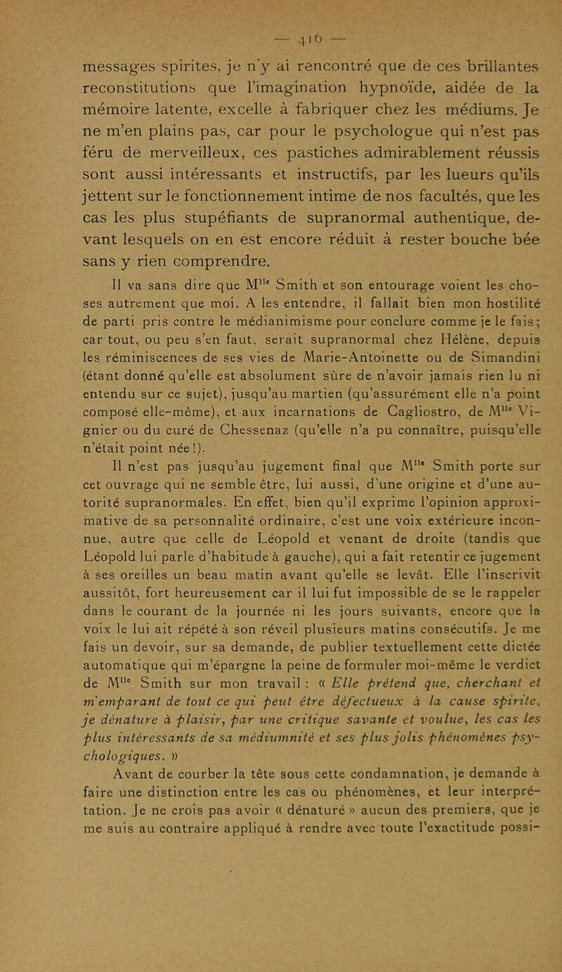 messages spirites, je n'y ai rencontré que de ces brillantes reconstitutions que l’imagination hypnoïde, aidée de la mémoire latente, excelle à fabriquer chez les médiums. Je ne m’en plains pas, car pour le psychologue qui n’est pas féru de merveilleux, ces pastiches admirablement réussis sont aussi intéressants et instructifs, par les lueurs qu’ils jettent sur le fonctionnement intime de nos facultés, que les cas les plus stupéfiants de supranormal authentique, de- vant lesquels on en est encore réduit à rester bouche bée sans y rien comprendre. Il va sans dire que Mlle Smith et son entourage voient les cho- ses autrement que moi. A les entendre, il fallait bien mon hostilité de parti pris contre le médianimisme pour conclure comme je le fais; car tout, ou peu s’en faut, serait supranormal chez Hélène, depuis les réminiscences de ses vies de Marie-Antoinette ou de Simandini (étant donné qu’elle est absolument sûre de n’avoir jamais rien lu ni entendu sur ce sujet), jusqu’au martien (qu’assurément elle n’a point composé elle-même), et aux incarnations de Cagliostro, de Mlle Vi- gnier ou du curé de Chessenaz (qu’elle n’a pu connaître, puisqu’elle n’était point née !). Il n’est pas jusqu’au jugement final que M° Smith porte sur cet ouvrage qui ne semble être, lui aussi, d'une origine et d’une au- torité supranormales. En effet, bien qu’il exprime l’opinion approxi- mative de sa personnalité ordinaire, c’est une voix extérieure incon- nue, autre que celle de Léopold et venant de droite (tandis que Léopold lui parle d’habitude à gauche), qui a fait retentir ce jugement à ses oreilles un beau matin avant qu’elle se levât. Elle l’inscrivit aussitôt, fort heureusement car il lui fut impossible de se le rappeler dans le courant de la journée ni les jours suivants, encore que la voix le lui ait répété à son réveil plusieurs matins consécutifs. Je me fais un devoir, sur sa demande, de publier textuellement cette dictée automatique qui m’épargne la peine de formuler moi-même le verdict de Mlle Smith sur mon travail : « Elle prétend que, cherchant et ni emparant de tout ce qui peut être défectueux à la cause spirite, je dénature à plaisir, par une critique savante et voulue, les cas les plus intéressants de sa médiumnité et ses plus jolis phénomènes psy- chologiques. )) Avant de courber la tête sous cette condamnation, je demande à faire une distinction entre les cas ou phénomènes, et leur interpré- tation. Je ne crois pas avoir « dénaturé» aucun des premiers, que je me suis au contraire appliqué à rendre avec toute l’exactitude possi-